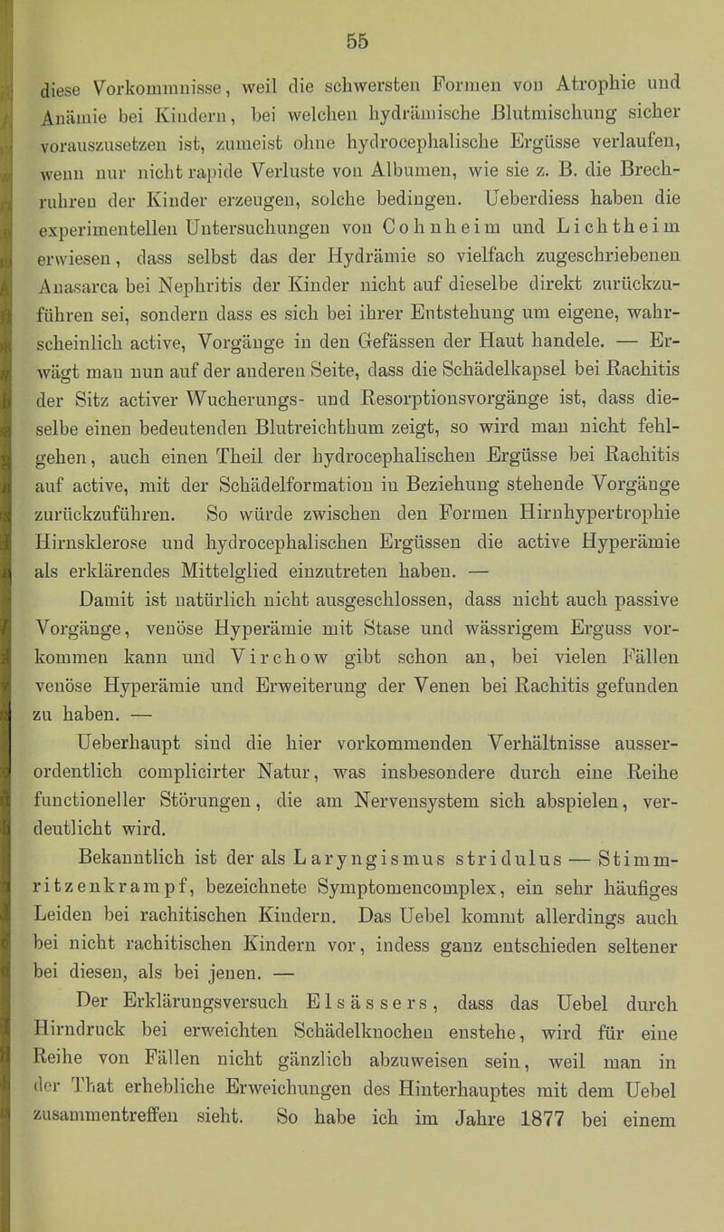 diese Vorkommnisse, weil die schwersten Formen von Atrophie und Anämie bei Kindern, bei welchen hydrämische ßhitmischung sicher vorauszusetzen ist, zumeist ohne hydrocephalische Ergüsse verlaufen, wenn nur nicht rapide Verluste von Albanien, wie sie z. B. die Brech- ruhren der Kinder erzeugen, solche bedingen, üeberdiess haben die experimentellen Untersuchungen von Cohnheim und Lichtheim erwiesen, dass selbst das der Ilydrämie so vielfach zugeschriebenen Anasarca bei Nephritis der Kinder nicht auf dieselbe direkt zurückzu- führen sei, sondern dass es sich bei ihrer Entstehung um eigene, wahr- scheinlich active, Vorgänge in den Gefässen der Haut handele. — Er- wägt mau nun auf der anderen Seite, dass die Schädelkapsel bei Rachitis der Sitz activer Wucherungs- und Resorptionsvorgänge ist, dass die- selbe einen bedeutenden Blutreichthum zeigt, so wird mau nicht fehl- gehen , auch einen Theil der hydrocephalischen Ergüsse bei Rachitis auf active, mit der Schädelformatiou iu Beziehung stehende Vorgänge zurückzuführen. So würde zwischen den Formen Hirnhypertrophie Hirnsklerose und hydrocephalischen Ergüssen die active Hyperämie als erklärendes Mittelglied einzutreten haben. — Damit ist natürlich nicht ausgeschlossen, dass nicht auch passive Vorgänge, venöse Hyperämie mit Stase und wässrigem Erguss vor- kommen kann und Virchow gibt schon an, bei vielen Fällen venöse Hyperämie und Erweiterung der Venen bei Rachitis gefunden zu haben. — üeberhaupt sind die hier vorkommenden Verhältnisse ausser- ordentlich complicirter Natur, was insbesondere durch eine Reihe functioneller Störungen, die am Nervensystem sich abspielen, ver- deutlicht wird. Bekanntlich ist der als Laryngismus stridulus — Stimm- ritzenkrampf, bezeichnete Symptomencomplex, ein sehr häufiges Leiden bei rachitischen Kindern. Das Uebel kommt allerdings auch bei nicht rachitischen Kindern vor, indess ganz entschieden seltener bei diesen, als bei jenen. — Der Erklärungsversuch Elsässers, dass das Uebel durch Hirndruck bei erweichten Schädelknochen enstehe, wird für eine Reihe von Fällen nicht gänzlich abzuweisen sein, weil man in der That erhebliche Erweichungen des Hinterhauptes mit dem Uebel zusammentreffen sieht. So habe ich im Jahre 1877 bei einem