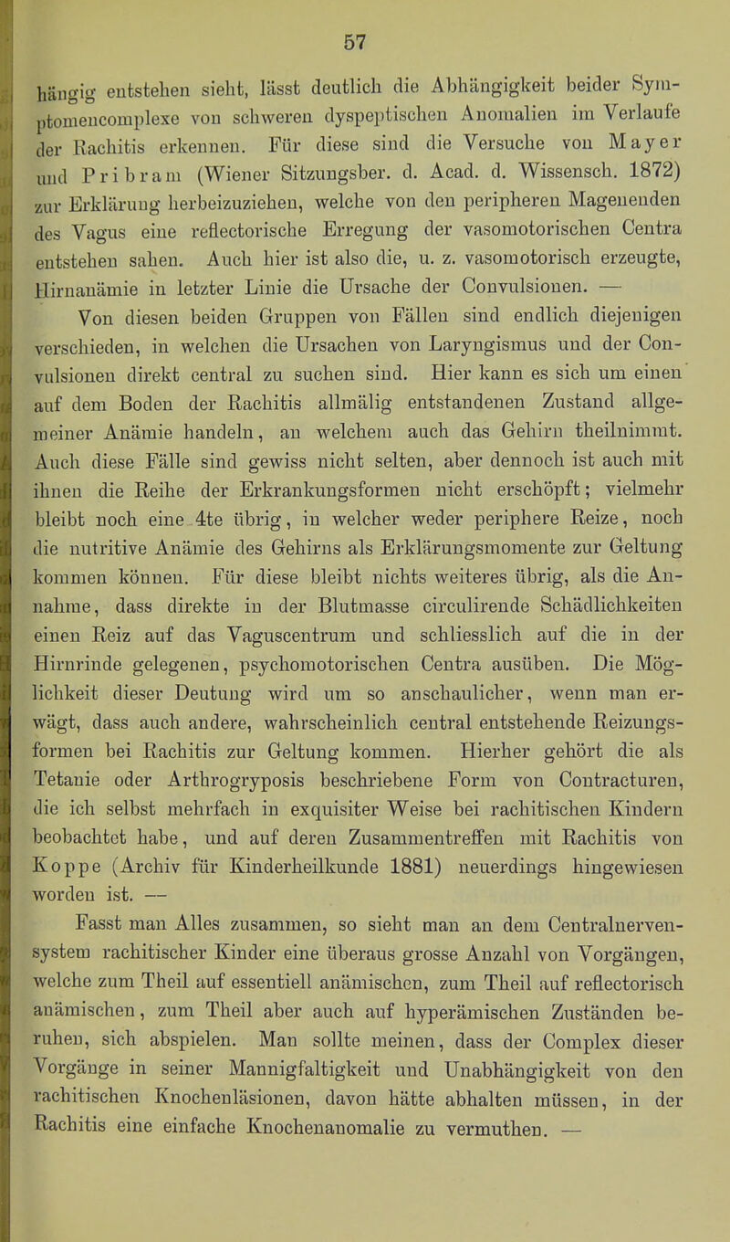 hängig- entstehen sieht, Itisst deutlich die Abhängigkeit beider Syin- ptomencomplexe von schweren dyspeptischen Anomalien im Verlaufe der Rachitis erkennen. Für diese sind die Versuche von Mayer und Pribrani (Wiener Sitzungsber. d. Acad. d. Wissensch. 1872) zur Erklärung herbeizuziehen, welche von den peripheren Magenenden des Vagus eine reflectorische Erregung der vasomotorischen Centra entstehen sahen. Auch hier ist also die, u. z. vasomotorisch erzeugte, Hirnanämie in letzter Linie die Ursache der Convulsionen. — Von diesen beiden Gruppen von Fällen sind endlich diejenigen verschieden, in welchen die Ursachen von Laryngismus und der Con- vulsionen direkt central zu suchen sind. Hier kann es sich um einen' auf dem Boden der Rachitis allmälig entstandenen Zustand allge- meiner Anämie handeln, au welchem auch das Gehirn theilnimmt. Auch diese Fälle sind gewiss nicht selten, aber dennoch ist auch mit ihnen die Reihe der Erkrankungsformen nicht erschöpft; vielmehr bleibt noch eine 4te übrig, in welcher weder periphere Reize, noch die nutritive Anämie des Gehirns als Erklärungsmomente zur Geltung I kommen können. Für diese bleibt nichts weiteres übrig, als die An- nahme, dass direkte in der Blutmasse circulirende Schädlichkeiten einen Reiz auf das Vaguscentrura und schliesslich auf die in der Hirnrinde gelegenen, psychomotorischen Centra ausüben. Die Mög- lichkeit dieser Deutung wird um so anschaulicher, wenn man er- wägt, dass auch andere, wahrscheinlich central entstehende Reizungs- formen bei Rachitis zur Geltung kommen. Hierher gehört die als Tetanie oder Arthrogryposis beschriebene Form von Contractureu, die ich selbst mehrfach in exquisiter Weise bei rachitischen Kindern beobachtet habe, und auf deren ZusammentreflFen mit Rachitis von Koppe (Archiv für Kinderheilkunde 1881) neuerdings hingewiesen worden ist. — Fasst man Alles zusammen, so sieht man an dem Centrainerven- system rachitischer Kinder eine überaus grosse Anzahl von Vorgängen, welche zum Theil auf essentiell anämischen, zum Theil auf reflectorisch anämischen, zum Theil aber auch auf hyperämischen Zuständen be- ruhen, sich abspielen. Man sollte meinen, dass der Complex dieser Vorgänge in seiner Mannigfaltigkeit und Unabhängigkeit von den rachitischen Knochenläsionen, davon hätte abhalten müssen, in der Rachitis eine einfache Knochenanomalie zu vermuthen. —