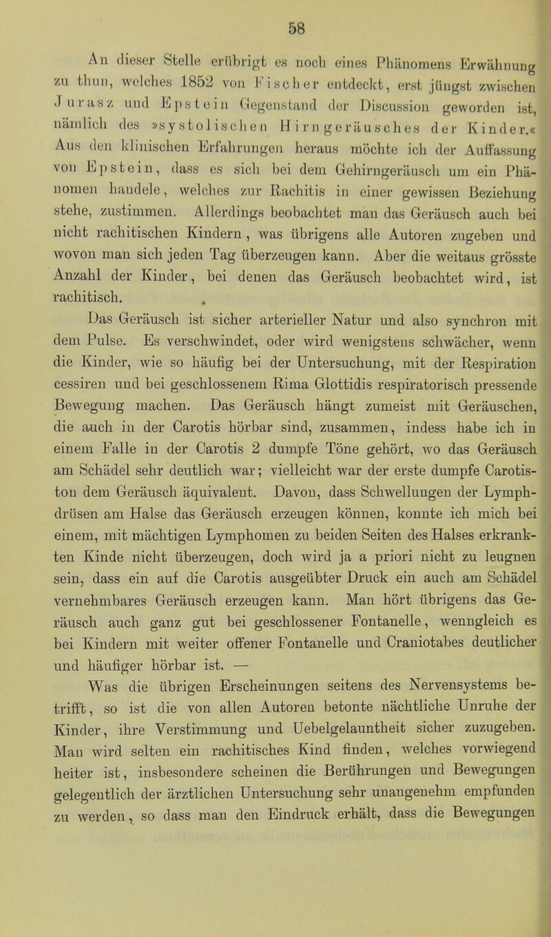 &8 Au dieser Stelle erübri^H es noch eines Phänomens Erwähnung zu thun, welches 1852 vuu lascher entdeckt, erst jüngst zwischen Jurus'/ und Epstein Gegenstand der Discussion geworden ist, näuilich des »systolischen H i r n geräusches der Kinder.« Aus den klinischen Erfahrungen heraus möchte ich der Auffassung von Epstein, dass es sich bei dem Gehirngeräusch um ein Phä- nomen handele, welches zur Rachitis in einer gewissen Beziehung stehe, zustimmen. Allerdings beobachtet man das Geräusch auch bei nicht rachitischen Kindern, was übrigens alle Autoren zugeben und wovon man sich jeden Tag überzeugen kann. Aber die weitaus grösste Anzahl der Kinder, bei denen das Geräusch beobachtet wird, ist rachitisch. Das Geräusch ist sicher arterieller Natur und also synchron mit dem Pulse. Es verschwindet, oder wird wenigstens schwächer, wenn die Kinder, wie so häufig bei der Untersuchung, mit der Respiration cessiren und bei geschlossenem Rima Glottidis respiratorisch pressende Bewegung machen. Das Geräusch hängt zumeist mit Geräuschen, die auch in der Carotis hörbar sind, zusammen, indess habe ich in einem Falle in der Carotis 2 dumpfe Töne gehört, wo das Geräusch am Schädel sehr deutlich war; vielleicht war der erste dumpfe Carotis- tou dem Geräusch äquivalent. Davon, dass Schwellungen der Lymph- drüsen am Halse das Geräusch erzeugen können, konnte ich mich bei einem, mit mächtigen Lymphomen zu beiden Seiten des Halses erkrank- ten Kinde nicht überzeugen, doch wird ja a priori nicht zu leugnen sein, dass ein auf die Carotis ausgeübter Druck ein auch am Schädel vernehmbares Geräusch erzeugen kann. Man hört übrigens das Ge- räusch auch ganz gut bei geschlossener Fontanelle, wenngleich es bei Kindern mit weiter offener Fontanelle und Craniotabes deutlicher und häufiger hörbar ist. — Was die übrigen Erscheinungen seitens des Nervensystems be- trifft, so ist die von allen Autoren betonte nächtliche Unruhe der Kinder, ihre Verstimmung und Uebelgelauntheit sicher zuzugeben. Man wird selten ein rachitisches Kind finden, welches vorwiegend heiter ist, insbesondere scheinen die Berührungen und Bewegungen gelegentlich der ärztlichen Untersuchung sehr unangenehm empfunden zu werden, so dass man den Eindruck erhält, dass die Bewegungen