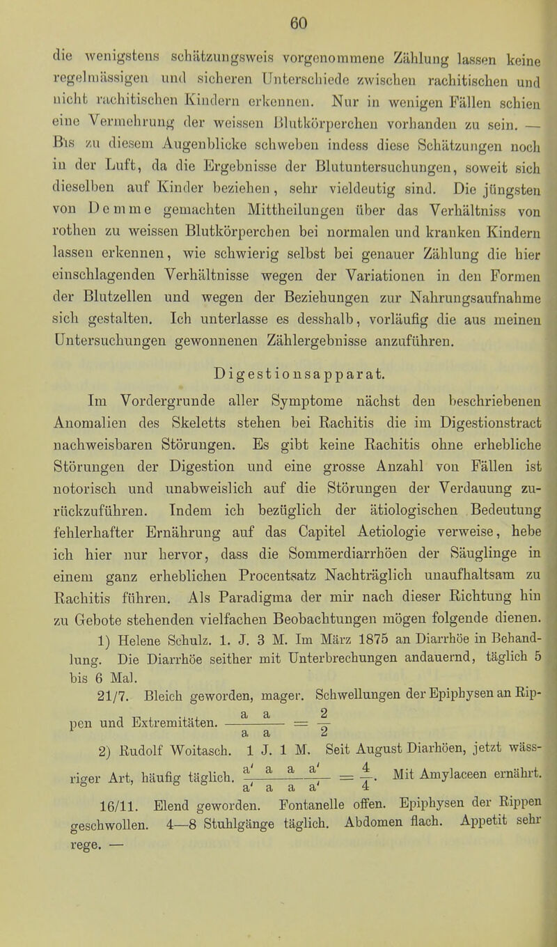 die wenigstens schätzungsweis vorgenommene Zählung lassen keine regelmässigen und sicheren Unterschiede zwischen rachitischen und nicht ruchitischen Kindern erkennen. Nur in wenigen Fällen schien eine Vermehrung der weissen Blutkörperchen vorhanden zn sein, — Bis y.u diesem Augeuhlicke schwehen indess diese Schätzungen noch in der Luft, da die Ergebnisse der Blutuntersuchungen, soweit sich dieselben auf Kinder beziehen, sehr vieldeutig sind. Die jüngsten von Demme gemachten Mittheilungen über das Verhältniss von rotheu zu weissen Blutkörperchen bei normalen und kranken Kindern lassen erkennen, wie schwierig selbst bei genauer Zählung die hier einschlagenden Verhältnisse wegen der Variationen in den Formen der Blutzellen und wegen der Beziehungen zur Nahrungsaufnahme sich gestalten. Ich unterlasse es desshalb, vorläufig die aus meinen Untersuchungen gewonnenen Zählergebnisse anzuführen. Digestiousapparat. Im Vordergrunde aller Symptome nächst den beschriebenen Anomalien des Skeletts stehen bei Rachitis die im Digestionstract nachweisbaren Störungen. Es gibt keine Rachitis ohne erhebliche Störungen der Digestion und eine grosse Anzahl von Fällen ist notorisch und unabweislich auf die Störungen der Verdauung zu- rückzuführen. Indem ich bezüglich der ätiologischen Bedeutung fehlerhafter Ernährung auf das Capitel Aetiologie verweise, hebe ich hier nur hervor, dass die Sommerdiarrhöen der Säuglinge in einem ganz erheblichen Procentsatz Nachträglich unaufhaltsam zu Rachitis führen. Als Paradigma der mir nach dieser Richtung hin zu Gebote stehenden vielfachen Beobachtungen mögen folgende dienen. 1) Helene Schulz. 1. J. 3 M. Im März 1875 an Diarrhöe in Behand- lung. Die Diarrhöe seither mit Unterbrechungen andauernd, täglich 5 bis 6 Mal. 21/7. Bleich geworden, mager. Schwellungen der Epipbysen an Rip- a a 2 pen und Extremitäten. = — 3> a d 2) Rudolf Woitasch. 1 J. 1 M. Seit August Diarhöen, jetzt wäss-, riger Art, häufig täglich. ^' ^ ^ ^' = ^. Mit Amylaceen ernährt.; ° o o a' a a a' 4 16/11. Elend geworden. Fontanelle ofi'en. Epiphysen der Rippen geschwollen. 4—8 Stuhlgänge täglich. Abdomen flach. Appetit sehr rege. — 1