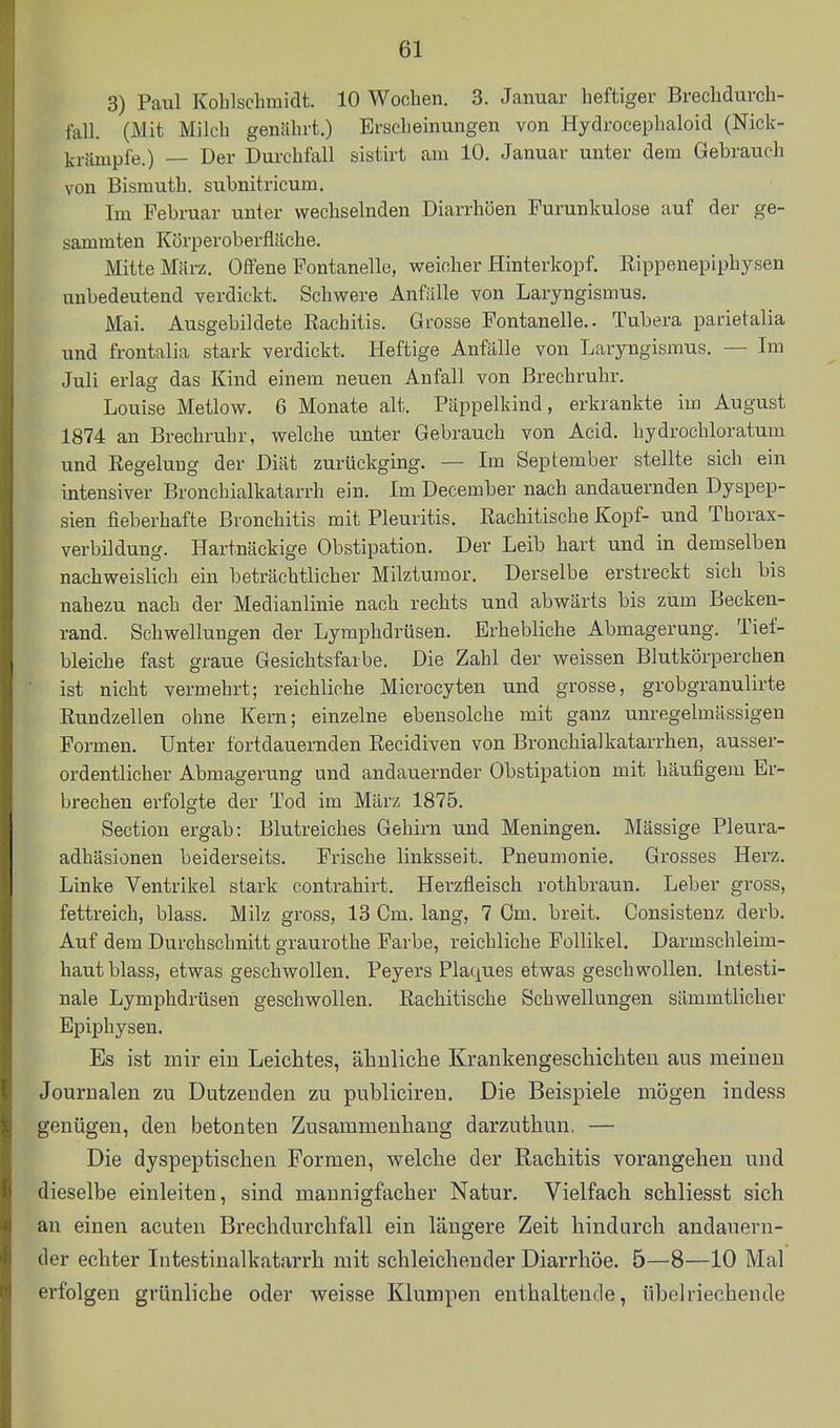 3) Paul Kohlscbmidt. 10 Wochen, 3. Januar heftiger Brechdurch- fall. (Mit Milch genährt.) Erscheinungen von Hydrocephaloid (Nick- krtimpfe.) — Der Durchfall sistirt am 10. Januar unter dem Gebrauch von Bismuth. subnitricum. Im Februar unter wechselnden Diarrhöen Furunkulose auf der ge- sammten Körperoberfläche. Mitte Miirz. Offene Fontanelle, weicher Hinterkopf, ßippenepiphysen unbedeutend verdickt. Schwere Anfälle von Laryngismus. Mai. Ausgebildete Rachitis. Grosse Fontanelle.. Tubera parietalia und frontalia stark verdickt. Heftige Anfälle von Laryngismus. — Im Juli erlag das Kind einem neuen Anfall von Brechruhr. Louise Metlow. 6 Monate alt. Päppelkind, erkrankte im August 1874 an Brechruhr, welche unter Gebrauch von Acid. hydrochloratum und RegeluDg der Diät zurückging. — Im September stellte sich ein intensiver Bronchialkatarrh ein. Im December nach andauernden Dyspep- sien fieberhafte Bronchitis mit Pleuritis. Rachitische Kopf- und Tborax- verbildung. Hartnäckige Obstipation. Der Leib hart und in demselben nachweislich ein beträchtlicher Milzturaor. Derselbe erstreckt sich bis nahezu nach der Medianlinie nach rechts und abwärts bis zum Becken- rand. Schwellungen der Lymphdrüsen. Erhebliche Abmagerung. Tief- bleiche fast graue Gesichtsfarbe. Die Zahl der weissen Blutkörperchen ist nicht vermehrt; reichliche Microcyten und grosse, grobgranulirte Rundzellen ohne Kern; einzelne ebensolche mit ganz unregelmässigen Formen. Unter fortdauernden Recidiven von Bronchialkatarrhen, ausser- ordentlicher Abmagerung und andauernder Obstipation mit häufigem Er- brechen erfolgte der Tod im März 1875. Sectiou ergab: Blutreiches Gehirn und Meningen. Mässige Pleura- adhäsionen beiderseits. Frische linksseit. Pneumonie. Grosses Herz. Linke Ventrikel stark contrahirt. Herzfleisch rothbraun. Leber gross, fettreich, blass. Milz gross, 13 Cm. lang, 7 Gm. breit. Consistenz derb. Auf dem Durchschnitt graurothe Farbe, reichliche Follikel. Darmschleim- haut blass, etwas geschwollen. Beyers Plaques etwas geschwollen. Intesti- nale Lymphdrüsen geschwollen. Rachitische Schwellungen sämmtlicher Epiphysen. Es ist mir ein Leichtes, ähnliche Krankengeschichten aus meinen Journalen zu Dutzenden zu publiciren. Die Beispiele mögen indess genügen, den betonten Zusammenhang darzuthun, — Die dyspeptischen Formen, welche der Rachitis vorangehen und dieselbe einleiten, sind mannigfacher Natur. Vielfach schliesst sich an einen acuten Brechdurchfall ein längere Zeit hindurch andauern- der echter Intestinalkatarrh mit schleichender Diarrhöe. 5—8—10 Mal erfolgen grünliche oder weisse Klumpen enthaltende, übelriechende