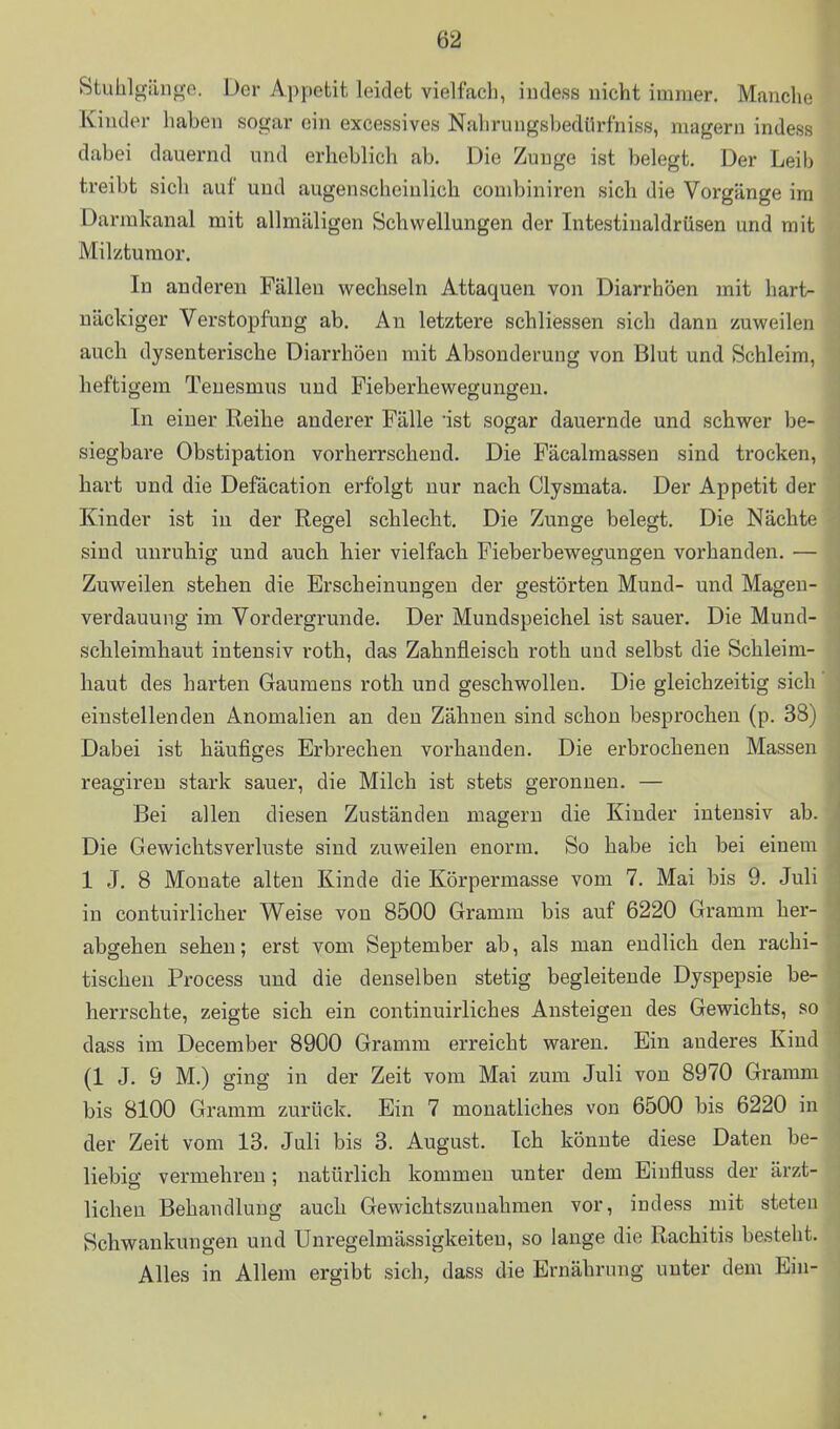 Stuhlgäno-e. Der Appetit leidet vielfach, iiidess nicht immer. Manche^ Kinder haben sogar ein excessives Nahrungsbedürfniss, magern indess dabei dauernd und erheblich ab. Die Zunge ist belegt. Der Leib treibt sich auf und augenscheinlich combiniren sieb die Vorgänge im Darmkanal mit allmäligen Schwellungen der Intestinaldrüsen und mit Milztumor. In anderen Fällen wechseln Attaquen von Diarrhöen mit hart- näckiger Verstopfung ab. An letztere schliessen sich dann zuweilen auch dysenterische Diarrhöen mit Absonderung von Blut und Schleim, heftigem Tenesmus und Fieberhewegungen. In einer Reihe anderer Fälle ist sogar dauernde und schwer be- siegbare Obstipation vorherrschend. Die Fäcalmassen sind trocken, hart und die Defäcation erfolgt nur nach Clysmata. Der Appetit der Kinder ist in der Regel schlecht. Die Zunge belegt. Die Nächte sind unruhig und auch hier vielfach Fieberbewegungen vorhanden. — Zuweilen stehen die Erscheinungen der gestörten Mund- und Mageu- verdauung im Vordergrunde. Der Mundspeichel ist sauer. Die Mund- schleimhaut intensiv roth, das Zahnfleisch roth und selbst die Schleim- haut des harten Gaumens roth und geschwollen. Die gleichzeitig sich einstellenden Anomalien an den Zähnen sind schon besprochen (p. 38) Dabei ist häufiges Erbrechen vorhanden. Die erbrochenen Massen reagireu stark sauer, die Milch ist stets geronnen. — Bei allen diesen Zuständen magern die Kinder intensiv ab. Die Gewichtsverluste sind zuweilen enorm. So habe ich bei einem 1 J, 8 Monate alten Kinde die Körpermasse vom 7. Mai bis 9. Juli in contuirlicher Weise von 8500 Gramm bis auf 6220 Gramm her- abgehen sehen; erst vom September ab, als man endlich den rachi- tischen Process und die denselben stetig begleitende Dyspepsie be- herrschte, zeigte sich ein continuirliches Ansteigen des Gewichts, so dass im December 8900 Gramm erreicht waren. Ein anderes Kind (1 J. 9 M.) ging in der Zeit vom Mai zum Juli von 8970 Gramm bis 8100 Gramm zurück. Ein 7 monatliches von 6500 bis 6220 in der Zeit vom 13. Juli bis 3. August. Ich könnte diese Daten be- liebig vermehren; natürlich kommen unter dem Einfluss der ärzt- lichen Behandlung auch Gewichtszunahmen vor, indess mit steteu Schwankungen und Unregelmässigkeiten, so lange die Rachitis besteht. Alles in Allem ergibt sich, dass die Ernährung unter dem Ein-