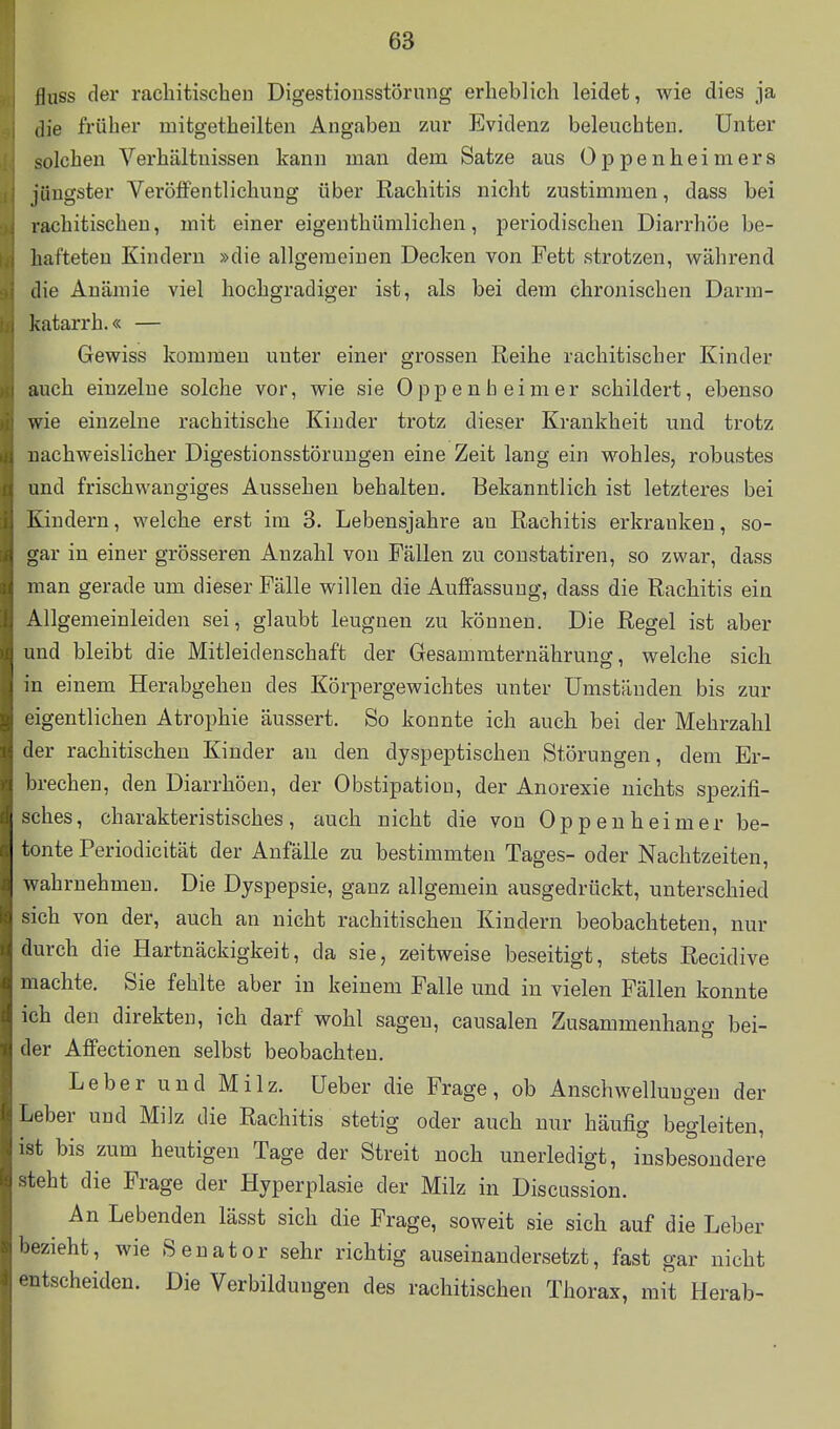 fhiss der rachitischen Digestionsstörnng erheblich leidet, wie dies ja die früher mitgetheilten Angaben zur Evidenz beleuchten. Unter solchen Verhältnissen kann man dem Satze aus Oppenheimers jüngster Veröffentlichung über Rachitis nicht zustimmen, dass bei rachitischen, mit einer eigenthümlichen, periodischen Diarrhöe be- hafteten Kindern »die allgemeinen Decken von Fett strotzen, während die Anämie viel hochgradiger ist, als bei dem chronischen Darm- katarrh.« — Gewiss kommen unter einer grossen Reihe rachitischer Kinder auch einzelne solche vor, wie sie Oppenheimer schildert, ebenso wie einzelne rachitische Kinder trotz dieser Krankheit und trotz nachweislicher Digestionsstörungen eine Zeit lang ein wohles, robustes und frischwangiges Aussehen behalten. Bekanntlich ist letzteres bei Kindern, welche erst im 3. Lebensjahre an Rachitis erkranken, so- gar in einer grösseren Anzahl von Fällen zu constatiren, so zwar, dass man gerade um dieser Fälle willen die Auffassung, dass die Rachitis ein Allgemeinleiden sei, glaubt leugnen zu können. Die Regel ist aber ^ imd bleibt die Mitleidenschaft der Gesammternährung, welche sich in einem Herabgehen des Körpergewichtes unter Umständen bis zur eigentlichen Atrophie äussert. So konnte ich auch bei der Mehrzahl der rachitischen Kinder an den dyspeptischen Störungen, dem Er- lirechen, den Diarrhöen, der Obstipation, der Anorexie nichts spezifi- sches, charakteristisches, auch nicht die von Oppenheimer be- tonte Periodicität der Anfälle zu bestimmten Tages- oder Nachtzeiten, wahrnehmen. Die Dyspepsie, ganz allgemein ausgedrückt, unterschied sich von der, auch an nicht rachitischen Kindern beobachteten, nur flurch die Hartnäckigkeit, da sie, zeitweise beseitigt, stets Recidive machte. Sie fehlte aber in keinem Falle und in vielen Fällen konnte ich den direkten, ich darf wohl sagen, causalen Zusammenhan a bei- ller Afi'ectionen selbst beobachten. Leber und Milz. Ueber die Frage, ob Anschwellungen der lieber und Milz die Rachitis stetig oder auch nur häufig begleiten, ist bis zum heutigen Tage der Streit noch unerledigt, insbesondere leht die Frage der Hyperplasie der Milz in Discussion. An Lebenden lässt sich die Frage, soweit sie sich auf die Leber l>ezieht, wie Senator sehr richtig auseinandersetzt, fast gar nicht entscheiden. Die Verbilduugen des rachitischen Thorax, mit Herab-