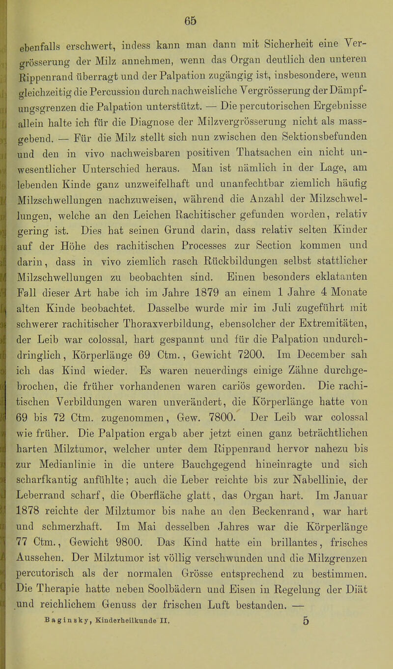 ebenfalls erschwert, iudess kann man clann mit Sicherheit eine Ver- (Ti-üsserung der Milz annehmen, wenn das Organ deutlich den unteren Rippenraud überragt und der Palpation zugängig ist, insbesondere, wenn o-leichzeitig die Percussion durch nachweisliche Vergrösserung der Dämpf- ungsgrenzen die Palpatiou unterstützt. — Die percutorischen Ergebnisse allein halte ich für die Diagnose der Milzvergrösserung nicht als mass- gebend. — Für die Milz stellt sich nuu zwischen den Sektionsbefunden uud den in vivo nachweisbaren positiven Thatsachen ein nicht un- wesentlicher Unterschied heraus. Mau ist nämlich in der Lage, am lebeuden Kinde ganz unzweifelhaft und unanfechtbar ziemlich häufig Milzschwellungen nachzuweisen, während die Anzahl der Milzschwel- lungen, welche an den Leichen Rachitischer gefunden worden, relativ fferincr ist. Dies hat seinen Grund darin, dass relativ selten Kinder auf der Höhe des rachitischen Processes zur Section kommen und darin, dass in vivo ziemlich rasch Rückbildungen selbst stattlicher Milzschwellungen zu beobachten sind. Einen besonders eklatanten Fall dieser Art habe ich im Jahre 1879 an einem 1 Jahre 4 Monate alten Kinde beobachtet. Dasselbe wurde mir im Juli zugeführt mit schwerer rachitischer Thoraxverbildung, ebensolcher der Extremitäten, der Leib war colossal, hart gespannt und für die Palpation undurch- dringlich , Körperlänge 69 Ctm., Gewicht 7200. Im December sah ich das Kind wieder. Es waren neuerdings einige Zähne durchge- brochen, die früher vorhandenen waren cariös geworden. Die rachi- tischen Verbildungen waren unverändert, die Körperlänge hatte von 69 bis 72 Ctm. zugenommen. Gew. 7800. Der Leib war colossal wie früher. Die Palpation ergab aber jetzt einen ganz beträchtlichen harten Milztumor, welcher unter dem Rippenraud hervor nahezu bis zur Medianlinie in die untere Bauchgegend hineinragte und sich scharfkantig anfühlte; auch die Leber reichte bis zur Nabellinie, der Leberrand scharf, die Oberfläche glatt, das Organ hart. Ln Januar 1878 reichte der Milzturaor bis nahe an den Beckenrand, war hart und schmerzhaft. Im Mai desselben Jahres war die Körperlänge 77 Ctm., Gewicht 9800. Das Kind hatte ein brillantes, frisches Aussehen. Der Milztumor ist völlig verschwunden und die Milzgreuzen percutorisch als der normalen Grösse entsprechend zu bestimmen. Die Therapie hatte neben Soolbädern uud Eisen in Regelung der Diät und reichlichem Genuss der frischen Luft bestanden. — Baginsky, Kinderheilkunde II. 5