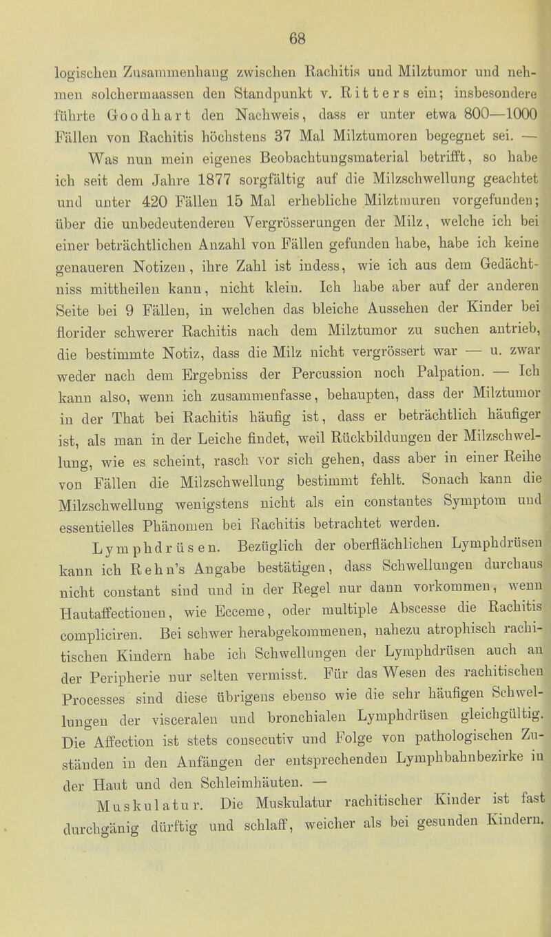 logischen Zusammenhang zwischen Rachitis und Miktumor und neh- men solchem!aassen den Standpunkt v, Ritters ein; insbesondere führte Goodhart den Nachweis, dass er unter etwa 800—1000 Fällen von Rachitis höchstens 37 Mal Milztumoren begegnet sei, — Was nun mein eigenes Beobachtungsnaaterial betrifft, so habe ich seit dem Jahre 1877 sorgfältig auf die Milzschwellung geachtet und unter 420 Fällen 15 Mal erhebliche Milztrauren vorgefunden; über die unbedeutenderen Vergrösserungen der Milz, welche ich bei einer beträchtlichen Anzahl von Fällen gefunden habe, habe ich keine genaueren Notizen, ihre Zahl ist indess, wie ich aus dem Gedächt- niss mittheilen kann, nicht klein. Ich habe aber auf der anderen Seite bei 9 Fällen, in welchen das bleiche Aussehen der Kinder bei florider schwerer Rachitis nach dem Milztumor zu suchen antrieb, die bestimmte Notiz, dass die Milz nicht vergrössert war — u. zwar weder nach dem Ergebniss der Percussion noch Palpation. — Ich kann also, wenn ich zusammenfasse, behaupten, dass der Milztumor in der That bei Rachitis häufig ist, dass er beträchtlich häufiger ist, als man in der Leiche findet, weil Rückbildungen der Milzschwel- lung, wie es scheint, rasch vor sich gehen, dass aber in einer Reihe von Fällen die Milzschwellung bestimmt fehlt. Sonach kann die Milzschwellung wenigstens nicht als ein coustantes Symptom uud essentielles Phänomen bei Rachitis betrachtet werden. Lymphdrüsen. Bezüglich der oberflächlichen Lymphdrüsen kann ich Rehn's Angabe bestätigen, dass Schwellungen durchaus nicht constant sind uud in der Regel nur dann vorkommen, wenn Hautaffectionen, wie Ecceme, oder multiple Abscesse die Rachitis compliciren. Bei schwer herabgekommenen, nahezu atrophisch rachi- tischen Kindern habe ich Schwellungen der Lymphdrüsen auch au der Peripherie nur selten vermisst. Für das Wesen des rachitischen Processes sind diese übrigens ebenso wie die sehr häufigen Schwel- lungen der visceralen und bronchialen Lymphdrüsen gleichgültig. Die Affection ist stets consecutiv und Folge von pathologischen Zu- ständen in den Anfängen der entsprechenden Lymphbahn bezirke iu der Haut und den Schleimhäuten. — Muskulatur. Die Muskulatur rachitischer Kinder ist fast durcho-änig dürftig und schlaff, weicher als bei gesunden Kindern.