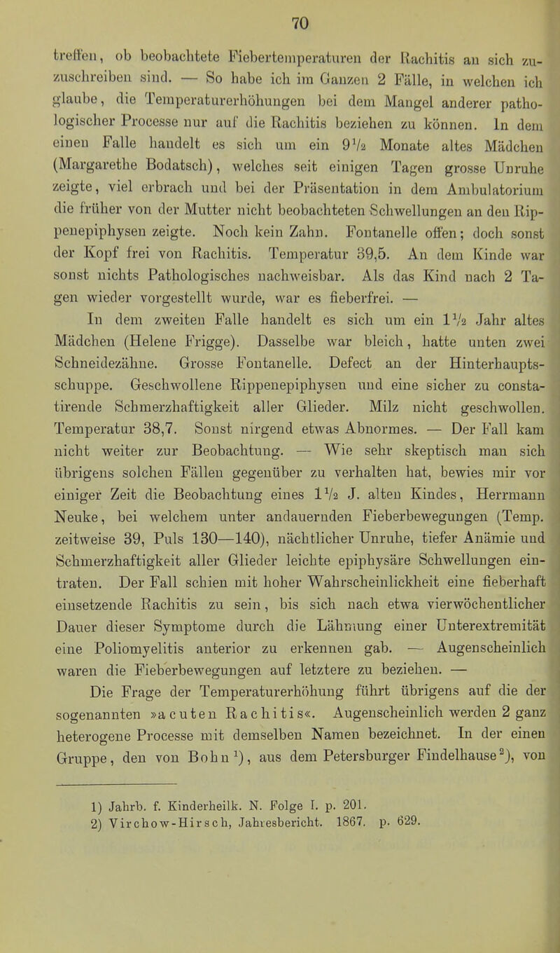 treffen, ob beobachtete Fieberteinperaturen der Rachitis au sich zu- zuschreiben sind. — So habe ich im Gauzen 2 Fälle, in welchen ich glaube, die Temperaturerhöhungen bei dem Mangel anderer patho- logischer Processe nur auf die Rachitis beziehen zu können. In dem eineu Falle handelt es sich um ein 9V2 Monate altes Mädchen (Margarethe Bodatsch), welches seit einigen Tagen grosse Unruhe zeigte, viel erbrach und bei der Präsentation in dem Ambulatorium die früher von der Mutter nicht beobachteten Schwellungen an den Rip- peuepiphysen zeigte. Noch kein Zahn. Fontanelle offen; doch sonst der Kopf frei von Rachitis. Temperatur 39,5. An dem Kinde war sonst nichts Pathologisches nachweisbar. Als das Kind nach 2 Ta- gen wieder vorgestellt wurde, war es fieberfrei. — In dem zweiten Falle handelt es sich um ein IV2 Jahr altes Mädchen (Helene Frigge). Dasselbe war bleich, hatte unten zwei Schneidezähne. Grosse Fontanelle. Defect an der Hinterhaupts- schuppe. Geschwollene Rippenepiphysen imd eine sicher zu consta- tirende Scbmerzhaftigkeit aller Glieder. Milz nicht geschwollen. Temperatur 38,7. Sonst nirgend etwas Abnormes. — Der Fall kam nicht weiter zur Beobachtung. — Wie sehr skeptisch man sich übrigens solchen Fällen gegenüber zu verhalten hat, bewies mir vor einiger Zeit die Beobachtung eines IV2 J. alten Kindes, Herrmann Neuke, bei welchem unter andauernden Fieberbewegungen (Temp. zeitweise 39, Puls 130—140), nächtlicher Unruhe, tiefer Anämie und Scbmerzhaftigkeit aller Glieder leichte epiphysäre Schwellungen ein- traten. Der Fall schien mit hoher Wahrscheinlickheit eine fieberhaft eiusetzende Rachitis zu sein, bis sich nach etwa vierwöchentlicher Dauer dieser Symptome durch die Lähmung einer ünterextremität eine Poliomyelitis anterior zu erkennen gab. — Augenscheinlich waren die Fieberbewegungen auf letztere zu beziehen. — Die Frage der Temperaturerhöhung führt übrigens auf die der sogenannten »acuten Rachitis«. Augenscheinlich werden 2 ganz heterogene Processe mit demselben Namen bezeichnet. In der einen Gruppe, den von Bohn 1), aus dem Petersburger Fiudelhause 2), von 1) Jahrb. f. Kinderheilk. N. Folge 1. p. 201. 2) Virchow-Hirsch, Jahiesbericht. 1867. p. 629.