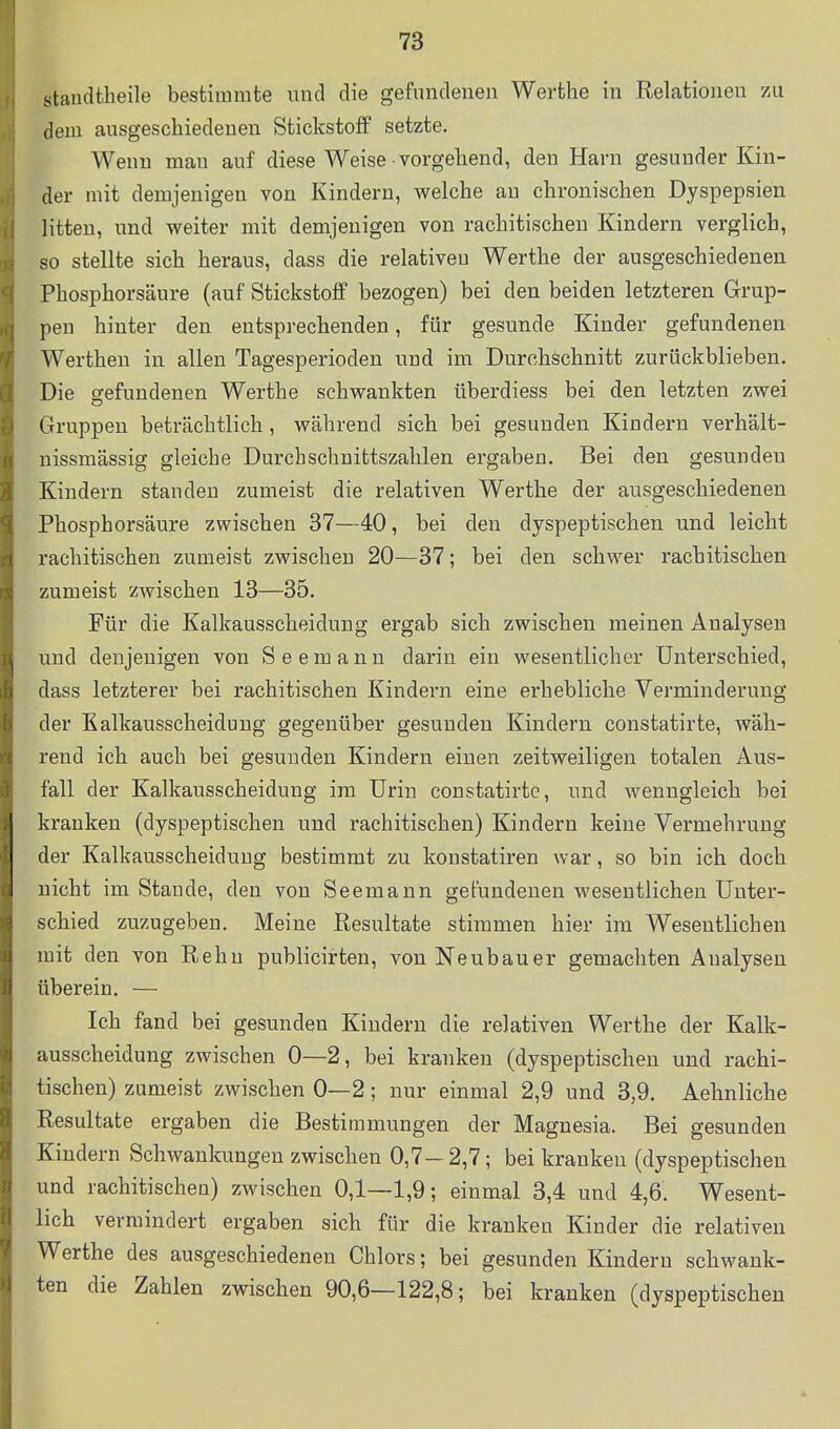 standtheile bestimmte und die gefundenen Werthe in Relationen zu dem ausgescliiedenen Stickstoff setzte. Wenn man auf diese Weise vorgehend, den Harn gesunder Kin- der mit demjenigen von Kindern, welche au chronischen Dyspepsien litten, und weiter mit demjenigen von rachitischen Kindern verglich, so stellte sich heraus, dass die relativen Werthe der ausgeschiedenen Phosphorsäure (auf Stickstoff bezogen) bei den beiden letzteren Grup- pen hinter den entsprechenden, für gesunde Kinder gefundenen Werthen in allen Tagesperioden und im Durchschnitt zurückblieben. Die gefundenen Werthe schwankten überdiess bei den letzten zwei Gruppen beträchtlich, während sich bei gesunden Kindern verhält- nissmässig gleiche Durchschnittszahlen ergaben. Bei den gesunden Kindern standen zumeist die relativen Werthe der ausgeschiedenen Phosphorsäure zwischen 37—40, bei den dyspeptischen und leicht rachitischen zumeist zwischen 20—37; bei den schwer rachitischen zumeist zwischen 13—35. Für die Kalkausscheidung ergab sich zwischen meinen Analysen und denjenigen von Seemann darin ein wesentlicher Unterschied, dass letzterer bei rachitischen Kindern eine erhebliche Verminderung der Kalkausscheidung gegenüber gesunden Kindern constatirte, wäh- rend ich auch bei gesunden Kindern einen zeitweiligen totalen Aus- fall der Kalkausscheidung im Urin constatirte, und wenngleich bei kranken (dyspeptischen und rachitischen) Kindern keine Vermehrung der Kalkausscheidung bestimmt zu koustatiren war, so bin ich doch nicht im Staude, den von Seemann gefundenen wesentlichen Unter- schied zuzugeben. Meine Resultate stimmen hier im Wesentlichen mit den von Rehu publicirten, von Neubauer gemachten Analysen überein. — Ich fand bei gesunden Kindern die relativen Werthe der Kalk- ausscheidung zwischen 0—2, bei kranken (dyspeptischen und rachi- tischen) zumeist zwischen 0—2; nur einmal 2,9 und 3,9. Aehnliche Resultate ergaben die Bestimmungen der Magnesia. Bei gesunden Kindern Schwankungen zwischen 0,7- 2,7; bei kranken (dyspeptischen und rachitischen) zwischen 0,1—1,9; einmal 3,4 und 4,6. Wesent- lich vermindert ergaben sich für die kranken Kinder die relativen Werthe des ausgeschiedenen Chlors; bei gesunden Kindern schwank- ten die Zahlen zwischen 90,6—122,8; bei kranken (dyspeptischen