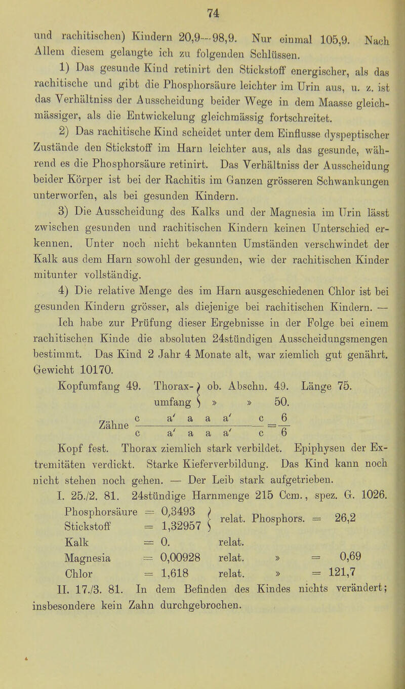 und rachitischen) Kindern 20,9-98,9. Nur einmal 105,9. Nach Allem diesem gelangte ich zu folgenden Schlüssen. 1) Das gesunde Kind retinirt den Stickstoff energischer, als das rachitische und gibt die Phospliorsäure leichter im Urin aus, u. z. ist das Verhältniss der Ausscheidung beider Wege in dem Maasse gleich- massiger, als die Entwickelung gleichmässig fortschreitet. 2) Das rachitische Kind scheidet unter dem Einflüsse dyspeptischer Zustände den Stickstoff im Harn leichter aus, als das gesunde, wäh- rend es die Phosphorsäure retinirt. Das Verhältniss der Ausscheidung beider Körper ist bei der Rachitis im Ganzen grösseren Schwankungen unterworfen, als bei gesunden Kindern. 3) Die Ausscheidung des Kalks und der Magnesia im Urin lässt zwischen gesunden und rachitischen Kindern keinen Unterschied er- kennen. Unter noch nicht bekannten Umständen verschwindet der Kalk aus dem Harn sowohl der gesunden, wie der rachitischen Kinder mitunter vollständig. 4) Die relative Menge des im Harn ausgeschiedenen Chlor ist bei gesunden Kindern grösser, als diejenige bei rachitischen Kindern, — Ich habe zur Prüfung dieser Ergebnisse in der Folge bei einem rachitischen Kinde die absoluten 24stündigen Ausscheidungsraengen bestimmt. Das Kind 2 Jahr 4 Monate alt, war ziemlich gut genährt. Gewicht 10170. Kopfurafaug 49. Thorax- ^ ob. Abschu. 49. Länge 75. umfang ^ » » 50. c a' a a a' c 6 Zahne ; = -pr c a a a a c b Kopf fest, Thorax ziemlich stark verbildet. Epiphysen der Ex- tremitäten verdickt. Starke Kieferverbildung. Das Kind kann noch nicht stehen noch gehen. — Der Leib stark aufgetrieben. I. 25./2. 81. 24stündige Harnmenge 215 Gem., spez. G. 1026. Phosphorsäure = 0,3493 P t , m i oa o Stickstoff = 1,32967 S  Kalk = 0. relat. Magnesia = 0,00928 relat. » = 0,69 Chlor = 1,618 relat. » = 121,7 IL 17./3. 81. In dem Befinden des Kindes nichts verändert; insbesondere kein Zahn durchgebrochen.
