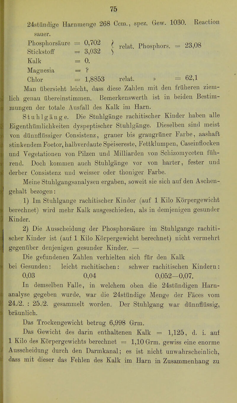 24stiinclige Hai-üuienge 268 Ccui., spez. Gew. 1030. Reaction sauer. Phosphorsäure = 0,702 } ^^^^^^ Phosphors. = 23,08 Stickstoff = 3,032 ) Kalk = 0. Maguesia = ? Chlor = 1,8853 relat. » = 62,1 Mau übersieht leicht, dass diese Zahlen mit den früheren ziem- lich genau übereinstimmen, Bemerkenswerth ist in beiden Bestim- mungen der totale Ausfall des Kalk im Harn. Stuhlgänge. Die Stuhlgänge rachitischer Kinder haben alle Eigenthümlichkeiten dyspeptischer Stuhlgänge. Dieselben sind meist von dünnflüssiger Consistenz, grauer bis graugrüner Farbe, aashaft stinkendem Foetor, halbverdaute Speisereste, Fettklumpen, Caseinflocken und Vegetationen von Pilzen und Milliarden von Schizomyceten füh- rend. Doch kommen auch Stuhlgänge vor von harter, fester und derber Consistenz und weisser oder thoniger Farbe. Meine Stuhlgangsanalysen ergaben, soweit sie sich auf den Aschen- gehalt bezogen: 1) Im Stuhlgange rachitischer Kinder (auf 1 Kilo Körpergewicht berechnet) wird mehr Kalk ausgeschieden, als in demjenigen gesunder Kinder. 2) Die Ausscheidung der Phosphorsäure im Stuhlgange rachiti- scher Kinder ist (auf 1 Kilo Körpergewicht berechnet) nicht vermehrt gegenüber denjenigen gesunder Kinder. — Die gefundenen Zahlen verhielten sich für den Kalk bei Gesunden: leicht rachitischen: schwer rachitischen Kindern: 0,03 0,04 0,052-0,07. In demselben Falle, in welchem oben die 24stündigen Harn- analyse gegeben wurde, war die 24stündige Menge der Fäces vom 24./2. : 25./2. gesammelt worden. Der Stuhlgang war dünnflüssig, bräunlich. Das Trockengewicht betrug 6,998 Grm, Das Gewicht des darin enthaltenen Kalk = 1,125, d. i. auf 1 Kilo des Körpergev^ichts berechnet = 1,10 Grm. gewiss eine enorme Ausscheidung durch den Darmkanal; es ist nicht unwahrscheinlich, dass mit dieser das Fehlen des Kalk im Harn in Zusammenhang zu