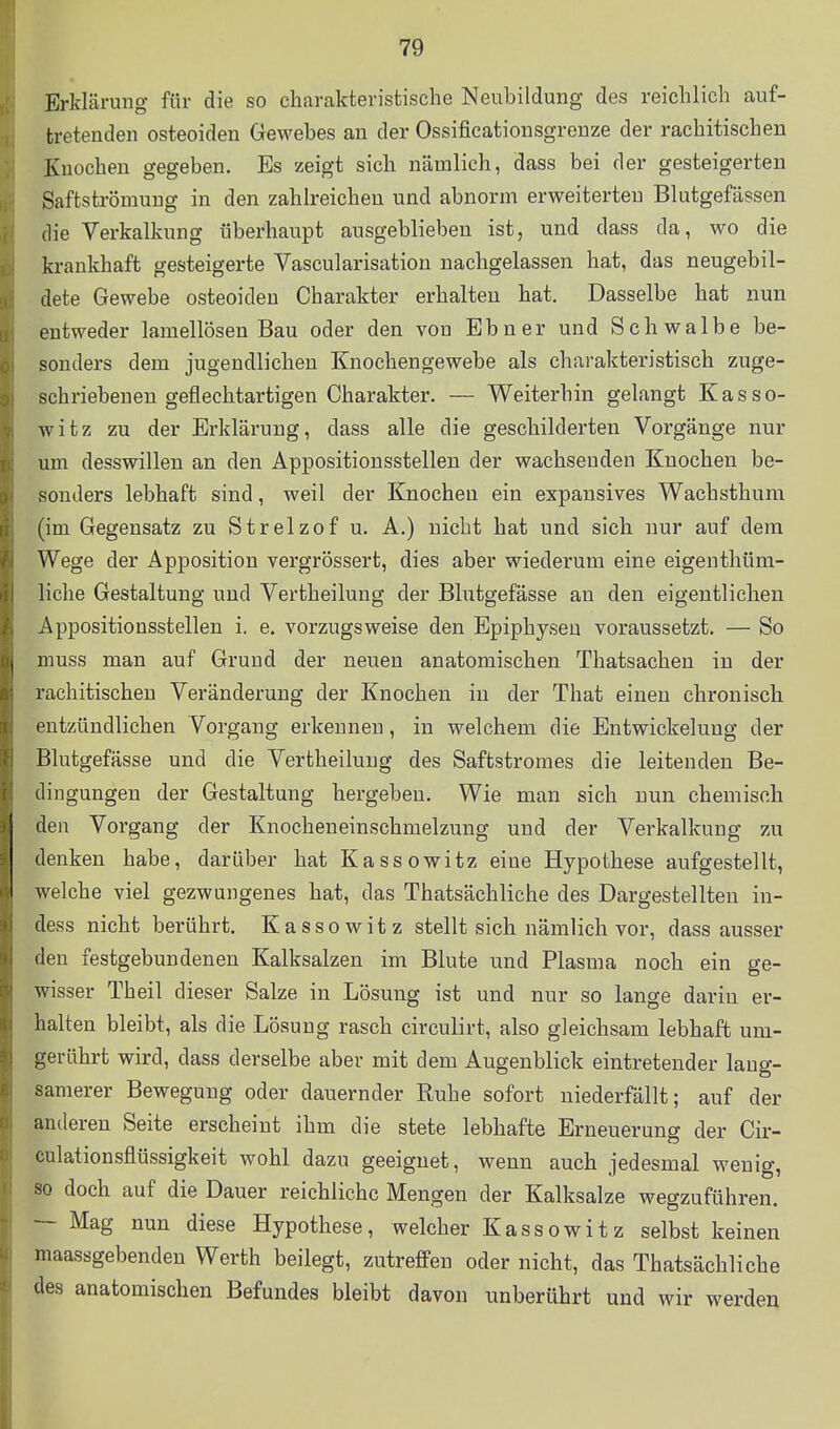 Erklärung für die so charakteristische Neubildung des reichlich auf- tretenden osteoiden Gewebes au der Ossificationsgrenze der rachitischen Knochen gegeben. Es zeigt sich nämlich, dass bei der gesteigerten Saftströmuug in den zahlreichen und abnorm erweiterten Blutgefässen die Verkalkung überhaupt ausgeblieben ist, und dass da, wo die krankhaft gesteigerte Vascularisation nachgelassen hat, das neugebil- dete Gewebe osteoiden Charakter erhalten hat. Dasselbe hat nun entweder lamellösen Bau oder den von Ebner und Schwalbe be- sonders dem jugendlichen Knochengewebe als charakteristisch zuge- schriebenen geflechtartigen Charakter. — Weiterhin gelangt Kasso- witz zu der Erklärung, dass alle die geschilderten Vorgänge nur um desswillen an den Appositionsstellen der wachsenden Knochen be- sonders lebhaft sind, weil der Knochen ein expansives Wachsthum (im Gegensatz zu Strelzof u. A.) nicht hat und sich nur auf dem Wege der Apposition vergrössert, dies aber wiederum eine eigenthüm- liche Gestaltung und Vertheilung der Blutgefässe an den eigentlichen Appositionsstellen i. e. vorzugsweise den Epiphyseu voraussetzt. — So muss man auf Grund der neuen anatomischen Thatsachen in der rachitischen Veränderung der Knochen in der That einen chronisch entzündlichen Vorgang erkennen, in welchem die Entwickelung der Blutgefässe und die Vertheilung des Saftstromes die leitenden Be- dingungen der Gestaltung hergeben. Wie man sich nun chemisch den Vorgang der Knocheneinschmelzung und der Verkalkung zu denken habe, darüber hat Kassowitz eine Hypothese aufgestellt, welche viel gezwungenes hat, das Thatsächliche des Dargestellten in- dess nicht berührt. Kassowitz stellt sich nämlich vor, dass ausser den festgebundenen Kalksalzen im Blute und Plasma noch ein ge- wisser Theil dieser Salze in Lösung ist und nur so lange darin er- halten bleibt, als die Lösung rasch circulirt, also gleichsam lebhaft um- gerührt wird, dass derselbe aber mit dem Augenblick eintretender lang- samerer Bewegung oder dauernder Ruhe sofort niederfällt; auf der anderen Seite erscheint ihm die stete lebhafte Erneuerung der Cir- culationsflüssigkeit wohl dazu geeignet, wenn auch jedesmal wenig, so doch auf die Dauer reichliche Mengen der Kalksalze wegzuführen. — Mag nun diese Hypothese, welcher Kassowitz selbst keinen maassgebenden Werth beilegt, zutreffen oder nicht, das Thatsächliche des anatomischen Befundes bleibt davon unberührt und wir werden