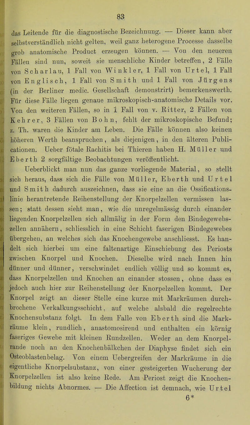 das Leitende für die diaguostisclie Bezeichnung. — Dieser kann aber selbstverständlich nicht gelten, weil ganz heterogene Processe dasselbe ffrob anatomische Product erzeugen können. — Von den neueren Fällen sind nun, soweit sie menschliche Kinder betreffen, 2 Fälle von Schar lau, 1 Fall von Winkl er, 1 Fall von Urtel, 1 Fall von Englisch, 1 Fall von Smith und 1 Fall von Jürgens (in der Berliner medic, Gesellschaft demonstrirt) bemerkenswerth. Für diese Fälle liegen genaue mikroskopisch-anatomische Details vor. Von den weiteren Fällen, so in 1 Fall von v. Ritter, 2 Fällen von K e h r e r, 3 Fällen von B o h n, fehlt der mikroskopische Befund; z. Th. waren die Kinder am Leben. Die Fälle können also keinen höheren Werth beanspruchen, als diejenigen, in den älteren Publi- cationen. üeber fötale Rachitis bei Thieren haben H. Müller und Eberth 2 sorgfältige Beobachtungen veröffentlicht. Ueberblickt man nun das ganze vorliegende Material, so stellt sich heraus, dass sich die Fälle von Müller, Eberth und Urtel und Smith dadurch auszeichnen, dass sie eine an die Ossifications- i linie herantretende Reihenstellung der Knorpelzellen vermissen las- sen; statt dessen sieht man, wie die unregelmässig durch einander liegenden Knorpelzellen sich allmälig in der Form den Bindegewebs- zellen annähern, schliesslich in eine Schicht faserigen Bindegewebes übergehen, an welches sich das Knochengewebe anschliesst. Es han- delt sich hierbei um eine faltenartige Einschiebung des Periosts zwischen Knorpel und Knochen. Dieselbe wird nach Innen hin dünner und dünner, verschwindet endlich völlig und so kommt es, dass Knorpelzellen und Knochen an einander stossen, ohne dass es jedoch auch hier zur Reihenstellung der Knorpelzelleu kommt. Der Knorpel zeigt an dieser Stelle eine kurze mit Markräumen durch- brochene Verkalkungsschicht, auf welche alsbald die regelrechte Knochensubstanz folgt. In dem Falle von Eberth sind die Mark- räume klein, rundlich, anastomosirend und enthalten ein körnig faseriges Gewebe mit kleinen Rundzellen. Weder an dem Knorpel- rande noch an den Knochenbälkchen der Diaphyse findet sich ein Osteoblastenbelag. Von einem üebergreifen der Markräume in die eigentliche Knorpelsubstanz, von einer gesteigerten Wucherung der Knorpelzellen ist also keine Rede. Am Periost zeigt die Knochen- bildung nichts Abnormes. — Die Affection ist demnach, wie Urtel 6*