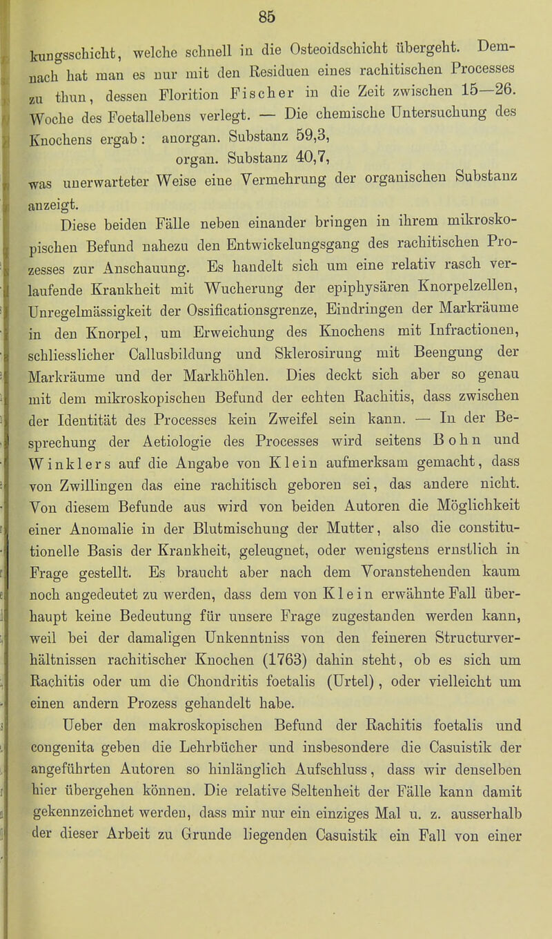 kimgsschicht, welche schnell in die Osteoidschicht übergeht. Dem- nach hat man es nur mit den Residuen eines rachitischen Processes zu thun, dessen Florition Fischer in die Zeit zwischen 15—26. Woche des Foetallebens verlegt. — Die chemische Untersuchung des Knochens ergab : auorgan. Substanz 59,3, organ. Substanz 40,7, was unerwarteter Weise eine Vermehrung der organischen Substanz anzeigt. Diese beiden Fälle neben einander bringen in ihrem mikrosko- pischen Befund nahezu den Entwickelungsgang des rachitischen Pro- zesses zur Anschauung. Es handelt sich um eine relativ rasch ver- laufende Krankheit mit Wucherung der epiphysären Knorpelzellen, Unregelmässigkeit der Ossificationsgrenze, Eindringen der Markräume in den Knorpel, um Erweichung des Knochens mit Infractionen, schliesslicher Callusbildung und Sklerosirung mit Beengung der Markräume und der Markhöhlen. Dies deckt sich aber so genau mit dem mikroskopischen Befund der echten Rachitis, dass zwischen der Identität des Processes kein Zweifel sein kann. — In der Be- sprechung der Aetiologie des Processes wird seitens B o h n und Winklers auf die Angabe von Kleiu aufmerksam gemacht, dass von Zwillingen das eine rachitisch geboren sei, das andere nicht. Von diesem Befunde aus wird von beiden Autoren die Möglichkeit einer Anomalie in der Blutmischung der Mutter, also die constitu- tionelle Basis der Krankheit, geleugnet, oder wenigstens ernstlich in Frage gestellt. Es braucht aber nach dem Voranstehenden kaum noch angedeutet zu werden, dass dem von Klein erwähnte Fall über- haupt keine Bedeutung für unsere Frage zugestanden werden kann, weil bei der damaligen Unkenntniss von den feineren Structurver- hältnissen rachitischer Knochen (1763) dahin steht, ob es sich um Rachitis oder um die Chondritis foetalis (Urtel), oder vielleicht um einen andern Prozess gehandelt habe. Ueber den makroskopischen Befund der Rachitis foetalis und congenita geben die Lehrbücher und insbesondere die Casuistik der angeführten Autoren so hinlänglich Aufschluss, dass wir denselben hier übergehen können. Die relative Seltenheit der Fälle kann damit gekennzeichnet werden, dass mir nur ein einziges Mal u. z. ausserhalb der dieser Arbeit zu Grunde liegenden Casuistik ein Fall von einer