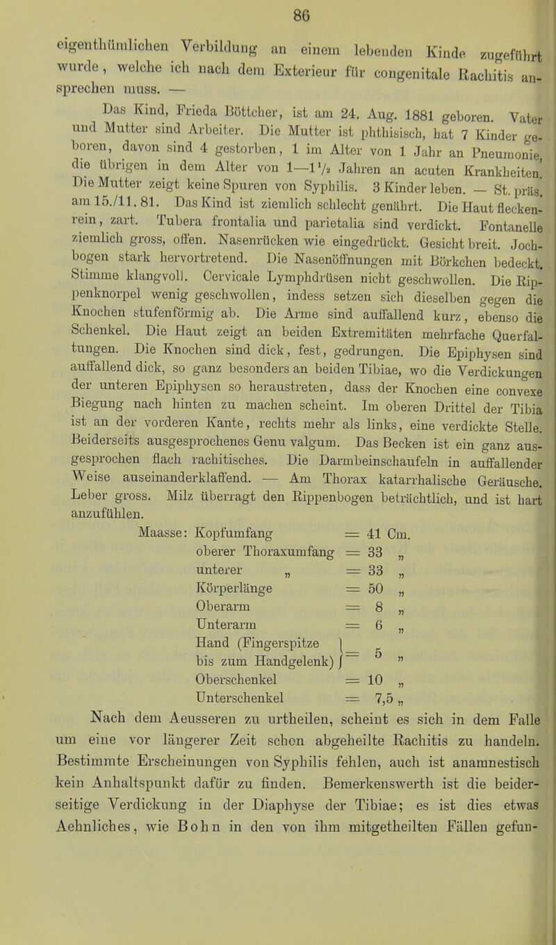 eigentliüniliclien VerbilduDg an einem lebenden Kinde zugeführt wurde, welche ich nach dem Exterieur für congenitale Rachitis an- sprechen muss. — Das Kind, Frieda Böttcher, ist am 24. Aug. 1881 geboren. Vater und Mutter sind Arbeiter. Die Mutter ist phthisisch, hat 7 Kinder ge- boren, davon sind 4 gestorben, 1 im Alter von 1 Jahr an Pneumonie die übrigen in dem Alter von 1—1«/, Jahren an acuten Krankheiten' Die Mutter zeigt keine Spuren von Syphilis. 3 Kinder leben. - St. präs! am 15./11. 81. Das Kind ist ziemlich schlecht geniihrt. Die Haut flecken- rein, zart. Tubera frontalia und parietalia sind verdickt. Fontanelle ziemlich gross, offen. Nasenrücken wie eingedrückt. Gesicht breit. Joch- bogen stark hervortretend. Die Nasenöfinungen mit Börkchen bedeckt. Stimme klangvoll. Cervicale Lymphdrüsen nicht geschwollen. Die Kip- penknorpel wenig geschwollen, indess setzen sich dieselben gegen die Knochen stufenförmig ab. Die Arme sind auffallend kurz, ebenso die Schenkel. Die Haut zeigt an beiden Extremitäten mehrfache Querfal- tungen. Die Knochen sind dick, fest, gedrungen. Die Epiphysen sind auffallend dick, so ganz besonders an beiden Tibiae, wo die Verdickuno'en der unteren Epiphysen so heraustreten, dass der Knochen eine convexe Biegung nach hinten zu machen scheint. Im oberen Drittel der Tibia ist an der vorderen Kante, rechts mehr als links, eine verdickte Stelle. Beiderseits ausgesprochenes Genu valgum. Das Becken ist ein ganz aus gesprochen flach rachitisches. Die Darmbeinschaufeln in auffallender Weise auseinanderklaflend. — Am Thorax katarrhalische Geräusche Leber gross. Milz überragt den Rippenbogen beträchtlich, und ist hart anzufühlen. Maasse: Kopfumfang = 41 Cm. oberer Thoraxumfang = 33 „ unterer „ = 33 Körperlänge = 50 „ Oberarm = 8 „ Unterarm = 6 „ Hand (Fingerspitze | bis zum Handgelenk) j  Oberschenkel = 10 „ Unterschenkel = 7,5 „ Nach dem Aeusseren zu urtheilen, scheint es sich in dem Falle um eine vor längerer Zeit schon abgeheilte Rachitis zu handeln. Bestimmte Erscheinungen von Syphilis fehlen, auch ist anamnestisch kein Anhaltspunkt dafür zu finden. Bemerkeuswerth ist die beider- seitige Verdickung in der Diaphyse der Tibiae; es ist dies etwas Aehnliches, wie Bohn in den von ihm mitgetheilten Fällen gefuu-