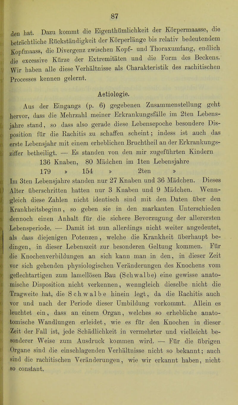 den hat. Dazu kommt die Eigenthümlichkeit der Körpermaasse, die beträchtliche Rückständigkeit der Körperläuge bis relativ bedeutendem Kopfmaass, die Divergenz zwischen Kopf- und Thoraxumfang, endlich die excessive Kürze der Extremitäten und die Form des Beckens. Wir haben alle diese Verhältnisse als Charakteristik des rachitischen Processes kennen gelernt. Aetiologie. Aus der Eingangs (p. 6) gegebenen Zusammenstellung geht hervor, dass die Mehrzahl meiner Erkrankungsfälle im 2ten Lebens- jahre stand, so dass also gerade diese Lebensepoche besondere Dis- position für die Rachitis zu schaflfen scheint; indess ist auch das erste Lebensjahr mit einem erheblichen Bruchtheil an der Erkrankungs- ziffer betheiligt. — Es standen von den mir zugeführten Kindern 136 Knaben, 80 Mädchen im Iten Lebensjahre 179 » 154 » 2ten » Im 3ten Lebensjahre standen nur 27 Knaben und 36 Mädchen. Dieses Alter überschritten hatten nur 3 Knaben und 9 Mädchen. Wenn- gleich diese Zahlen nicht identisch sind mit den Daten über den Krankheitsbeginn, so geben sie in den markanten Unterschieden dennoch einen Anhalt für die sichere Bevorzugung der allerersten Lebensperiode. — Damit ist nun allerdings nicht weiter angedeutet, als dass diejenigen Potenzen , welche die Krankheit überhaupt be- dingen, in dieser Lebenszeit zur besonderen Geltung kommen. Für die Knochenverbildungen an sich kann man in den, in dieser Zeit vor sich gehenden physiologischen Veränderungen des Knochens vom geflechtartigen zum lamellösen Bau (Schwalbe) eine gewisse anato- mische Disposition nicht verkennen, wenngleich dieselbe nicht die Tragweite hat, die Schwalbe hinein legt, da die Rachitis auch vor und nach der Periode dieser Umbildung vorkommt. Allein es leuchtet ein, dass an einem Organ, welches so erhebliche anato- •tomische Wandlungen erleidet, wie es für den Knochen in dieser iZeit der Fall ist, jede Schädlichkeit in vermehrter und vielleicht be- sonderer Weise zum Ausdruck kommen wird. — Für die übrigen. -Organe sind die einschlagenden Verhältnisse nicht so bekannt; auch sind die rachitischen Veränderungen, wie wir erkannt haben, nicht so constant.