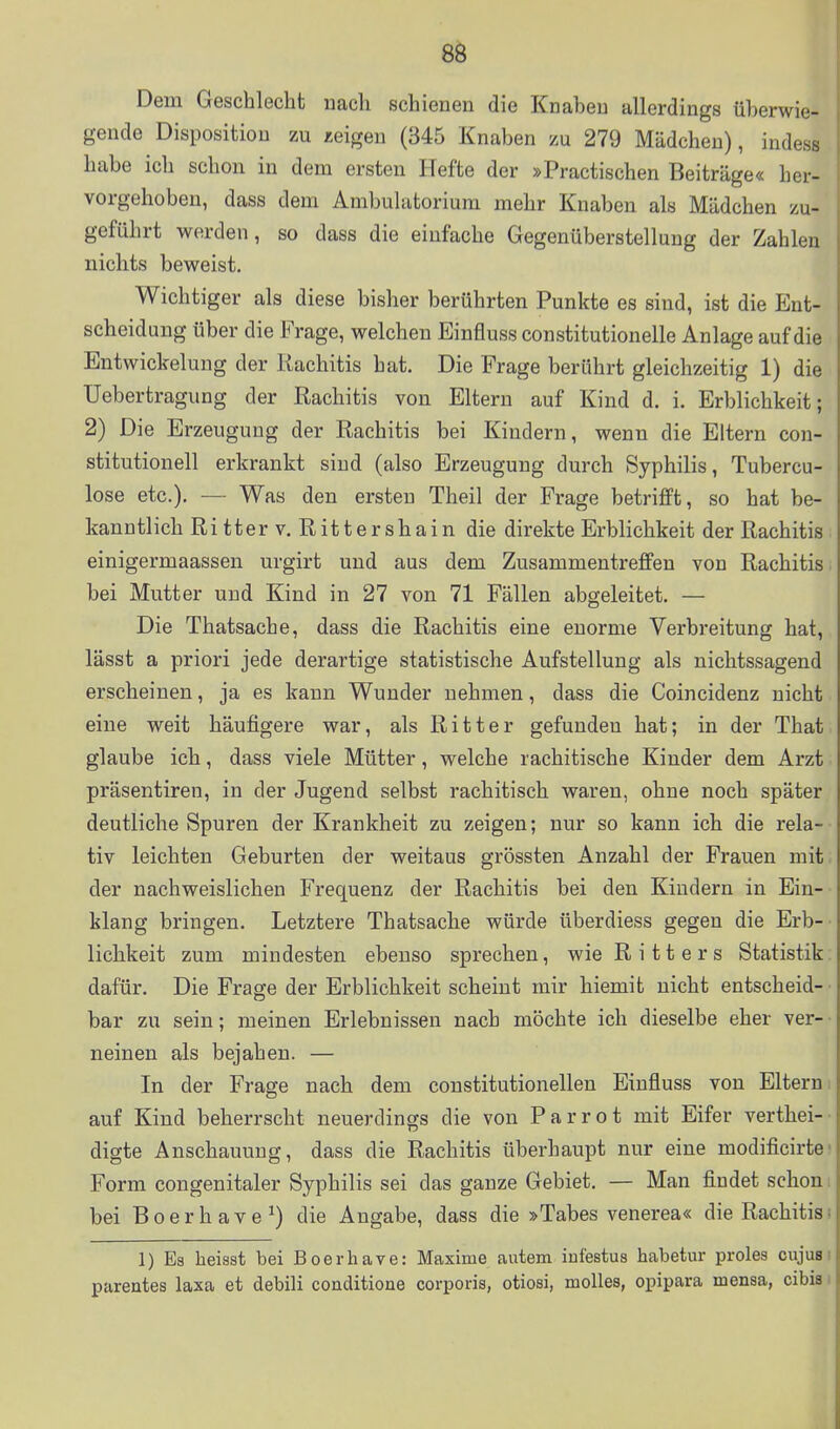 6^ Dem Geschlecht nach schienen die Knaben allerdings überwie- gende Disposition zu zeigen (345 Knaben zu 279 Mädchen), indess habe ich schon in dem ersten Hefte der »Practischen Beiträge« her- vorgehoben, dass dem Ambulatorium mehr Knaben als Mädchen zu- geführt werden, so dass die einfache Gegenüberstellung der Zahlen nichts beweist. Wichtiger als diese bisher berührten Punkte es sind, ist die Ent- scheidung über die Frage, welchen Einfiuss constitutionelle Anlage auf die Entwickelung der Rachitis hat. Die Frage berührt gleichzeitig 1) die Uebertragung der Rachitis von Eltern auf Kind d. i. Erblichkeit; 2) Die Erzeugung der Rachitis bei Kindern, wenn die Eltern Con- stitutionen erkrankt sind (also Erzeugung durch Syphilis, Tubercu- lose etc.). — Was den ersten Theil der Frage betrifft, so hat be- kanntlich Ritter V, Rittershain die direkte Erblichkeit der Rachitis einigermaassen urgirt und aus dem Zusammentreffen von Rachitis. bei Mutter und Kind in 27 von 71 Fällen abgeleitet. — Die Thatsache, dass die Rachitis eine enorme Verbreitung hat, lässt a priori jede derartige statistische Aufstellung als nichtssagend erscheinen, ja es kann Wunder nehmen, dass die Coincidenz nicht eine weit häufigere war, als Ritter gefunden hat; in der That glaube ich, dass viele Mütter, welche rachitische Kinder dem Arzt präsentiren, in der Jugend selbst rachitisch waren, ohne noch später deutliche Spuren der Krankheit zu zeigen; nur so kann ich die rela- tiv leichten Geburten der weitaus grössten Anzahl der Frauen mit der nachweislichen Frequenz der Rachitis bei den Kindern in Ein- klang bringen. Letztere Thatsache würde überdiess gegen die Erb- lichkeit zum mindesten ebenso sprechen, wie Ritters Statistik; dafür. Die Frage der Erblichkeit scheint mir hiemit nicht entscheid- • bar zu sein; meinen Erlebnissen nach möchte ich dieselbe eher ver-- neinen als bejahen. — In der Frage nach dem constitutionellen Einfluss von Eltern i auf Kind beherrscht neuerdings die von Parrot mit Eifer verthei-' digte Anschauung, dass die Rachitis überhaupt nur eine modificirtei Form congenitaler Syphilis sei das ganze Gebiet. — Man findet schom bei Boerhave^) die Angabe, dass die »Tabes venerea« die Rachitisi 1) Es heisst bei Boerliave: Maxime autem iufestus habetur proles cujusi pareates laxa et debili conditione corporis, otiosi, moUes, opipara mensa, cibis i