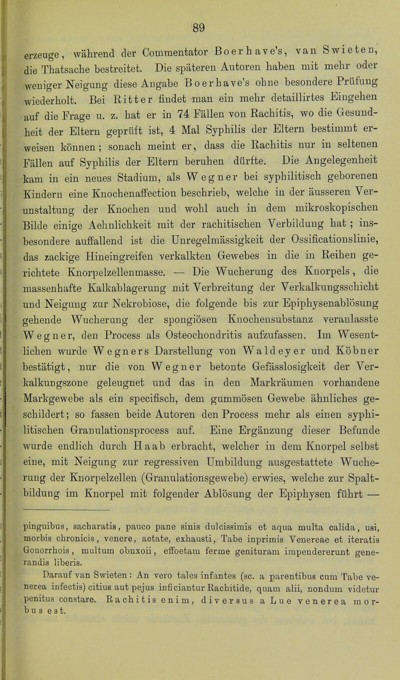 erzeuge, während der Comraentator Boerhave's, vanSwieteu, die Thatsache bestreitet. Die späteren Autoren haben mit mehr oder weniger Neigung diese Angabe Boerhave's ohne besondere Prüfung wiederholt. Bei Ritter findet man ein mehr detaillirtes Eingehen auf die Frage u. z. hat er in 74 Fällen von Rachitis, wo die Gesund- heit der Eltern geprüft ist, 4 Mal Syphilis der Eltern bestimmt er- weisen können; sonach meint er, dass die Rachitis nur in seltenen Fällen auf Syphilis der Eltern beruhen dürfte. Die Angelegenheit kam in ein neues Stadium, als Wegner bei syphilitisch geborenen Kindern eine Knochenaffection beschrieb, welche in der äusseren Ver- unstaltuno; der Knochen und wohl auch in dem mikroskopischen Bilde einige Aehnlichkeit mit der rachitischen Verbilduug hat ; ins- besondere auffallend ist die Unregelmässigkeit der Ossificationslinie, das zackige Hineingreifen verkalkten Gewebes in die in Reihen ge- richtete Knorpelzellenmasse. — Die Wucherung des Knorpels, die massenhafte Kalkablagerung mit Verbreitung der Verkalkungsschicht und Neigung zur Nekrobiose, die folgende bis zur Epiphysenablösung gehende Wucherung der spongiösen Knochensubstanz veranlasste Wegner, den Process als Osteochondritis aufzufassen. Im Wesent- lichen wurde Wegners Darstellung von Waldeyer und Köbuer bestätigt, nur die von Wegner betonte Gefässlosigkeit der Ver- kalkungszone geleugnet und das in den Markräumen vorhandene Markgewebe als ein specifisch, dem gummösen Gewebe ähnliches ge- schildert ; so fassen beide Autoren den Process mehr als einen syphi- litischen Granulationsprocess auf. Eine Ergänzung dieser Befunde wurde endlich durch Ha ab erbracht, welcher in dem Knorpel selbst eine, mit Neigung zur regressiven Umbildung ausgestattete Wuche- rung der Knorpelzellen (Granulationsgewebe) erwies, welche zur Spalt- bildung im Knorpel mit folgender Ablösung der Epiphysen führt — pinguibus, sacharatis, pauco pane sinis dulcissimis et aqua multa calida, usi, morbis chronicis, venere, aetate, exbausti, Tabe inprimis Venereae et iteratis Gcnorrhois, multum obnxoii, effoetam ferme genituram impendererunt gene- randis liberis. Darauf van Swieten : An vero tales infantes (sc. a parentibus cum Tabe ve- nerea infectis) citius aut pejus inficiantur Rachitide, quam alii, nondum videtur penitus conatare. Rachitis enim, diversus aLue venerea mor- bus est.