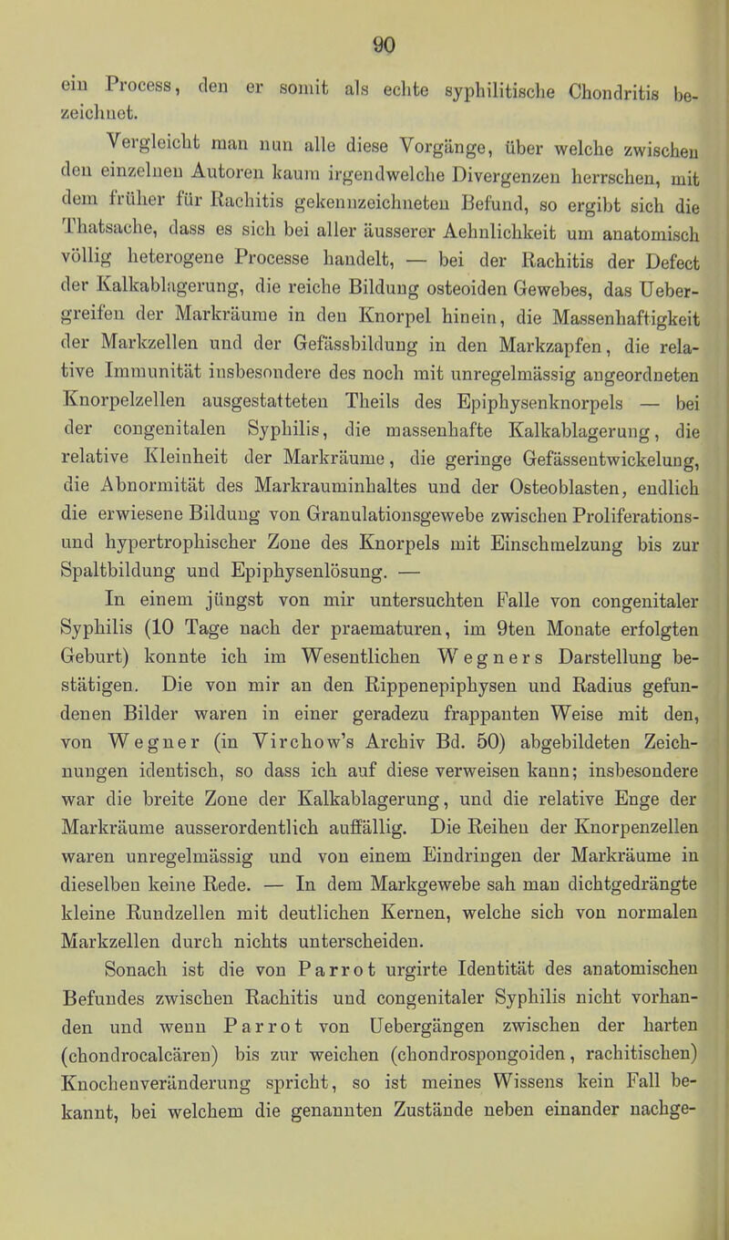 ein Process, den er somit als echte syphilitisclie Chondritis be- zeichnet. Vergleicht man nun alle diese Vorgänge, über welche zwischen den einzelnen Autoren kaum irgendwelche Divergenzen herrschen, mit dem früher für Rachitis gekennzeichneten Befund, so ergibt sich die Thatsache, dass es sich bei aller äusserer Aehnlichkeit um anatomisch völlig heterogene Processe handelt, — bei der Rachitis der Defect der Kalkablagerung, die reiche Bildung osteoiden Gewebes, das üeber- greifen der Markräurae in den Knorpel hinein, die Massenhaftigkeit der Markzellen und der Gefässbildung in den Markzapfen, die rela- tive Immunität insbesondere des noch mit unregelmässig angeordneten Knorpelzellen ausgestatteten Theils des Epiphysenknorpels — bei der congenitalen Syphilis, die massenhafte Kalkablagerung, die relative Kleinheit der Markräume, die geringe Gefässeutwickelung, die Abnormität des Markrauminhaltes und der Osteoblasten, endlich die erwiesene Bildung von Granulationsgewebe zwischen Proliferations- und hypertrophischer Zone des Knorpels mit Einschmelzung bis zur Spaltbildung und Epiphysenlösung. — In einem jüngst von mir untersuchten Falle von congenitaler Syphilis (10 Tage nach der praematuren, im 9ten Monate erfolgten Geburt) konnte ich im Wesentlichen W e g n e r s Darstellung be- stätigen. Die von mir an den Rippenepiphysen und Radius gefun- denen Bilder waren in einer geradezu frappanten Weise mit den, von Wegner (in Virchow's Archiv Bd. 50) abgebildeten Zeich- nungen identisch, so dass ich auf diese verweisen kann; insbesondere war die breite Zone der Kalkablagerung, und die relative Enge der Markräume ausserordentlich auffällig. Die Reihen der Knorpenzellen waren unregelmässig und von einem Eindringen der Markräume in dieselben keine Rede. — In dem Markgewebe sah mau dichtgedrängte kleine Rundzellen mit deutlichen Kernen, welche sich von normalen Markzellen durch nichts unterscheiden. Sonach ist die von Parrot urgirte Identität des anatomischen Befundes zwischen Rachitis und congenitaler Syphilis nicht vorhan- den und wenn Parrot von üebergängen zwischen der harten (chondrocalcären) bis zur weichen (chondrospongoiden, rachitischen) Knochenveränderung spricht, so ist meines Wissens kein Fall be- kannt, bei welchem die genannten Zustände neben einander nachge-