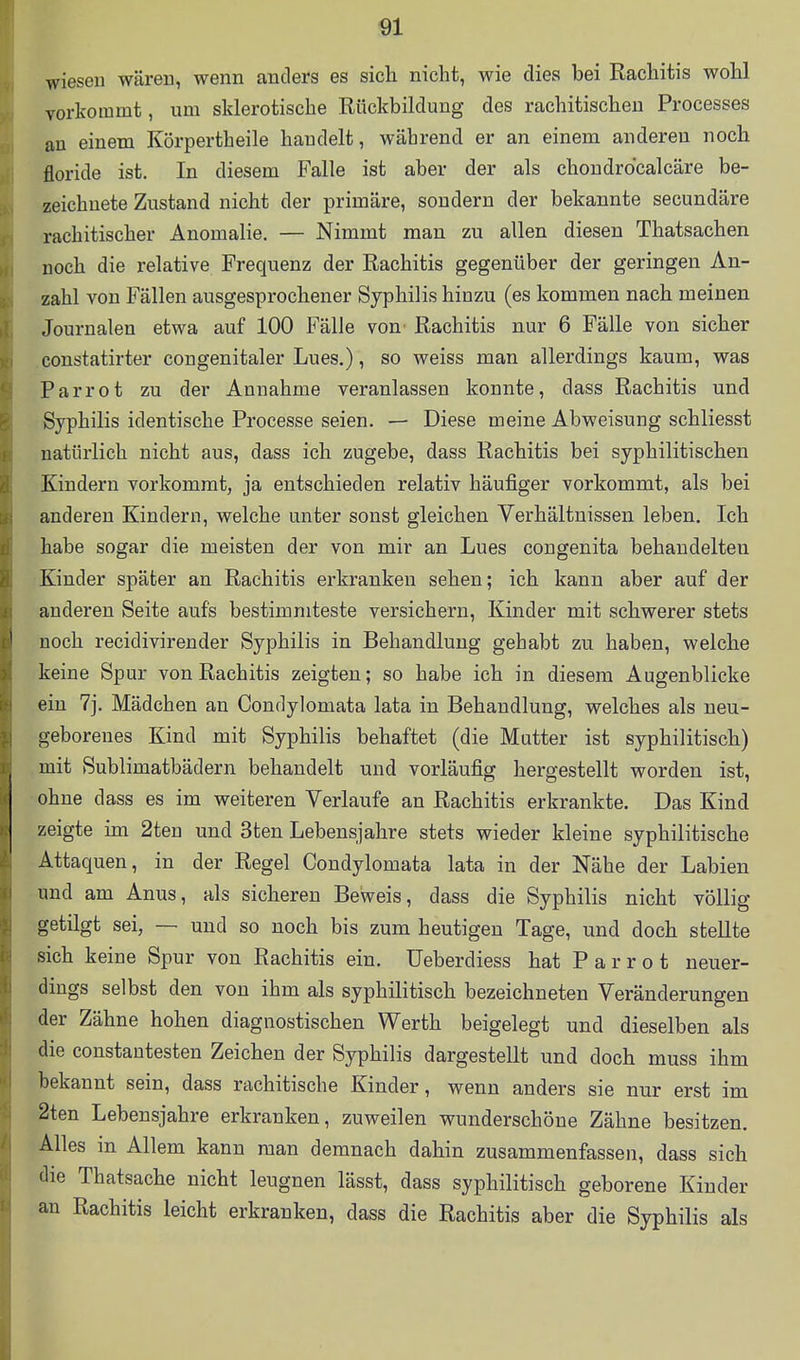 wiesen wären, wenn anders es sich nicht, wie dies bei Rachitis wohl vorkommt, um sklerotische Rückbildung des rachitischen Processes an einem Körpertheile handelt, während er an einem anderen noch floride ist. In diesem Falle ist aber der als chondrdcalcäre be- zeichnete Zustand nicht der primäre, sondern der bekannte secundäre rachitischer Anomalie. — Nimmt man zu allen diesen Thatsachen noch die relative Frequenz der Rachitis gegenüber der geringen An- zahl von Fällen ausgesprochener Syphilis hinzu (es kommen nach meinen Journalen etwa auf 100 Fälle von Rachitis nur 6 Fälle von sicher constatirter congenitaler Lues.), so weiss man allerdings kaum, was Parrot zu der Annahme veranlassen konnte, dass Rachitis und Syphilis identische Processe seien. — Diese meine Abweisung schliesst natürlich nicht aus, dass ich zugebe, dass Rachitis bei syphilitischen Kindern vorkommt, ja entschieden relativ häufiger vorkommt, als bei anderen Kindern, welche unter sonst gleichen Verhältnissen leben. Ich habe sogar die meisten der von mir an Lues congenita behandelten Kinder später an Rachitis erkranken sehen; ich kann aber auf der anderen Seite aufs bestimmteste versichern, Kinder mit schwerer stets noch recidivirender Syphilis in Behandlung gehabt zu haben, welche keine Spur von Rachitis zeigten; so habe ich in diesem Augenblicke ein 7j. Mädchen an Condylomata lata in Behandlung, welches als neu- geborenes Kind mit Syphilis behaftet (die Mutter ist syphilitisch) mit Sublimatbädern behandelt und vorläufig hergestellt worden ist, ohne dass es im weiteren Verlaufe an Rachitis erkrankte. Das Kind zeigte im 2ten und 3ten Lebensjahre stets wieder kleine syphilitische Attaquen, in der Regel Condylomata lata in der Nähe der Labien und am Anus, als sicheren Beweis, dass die Syphilis nicht völlig getilgt sei, — und so noch bis zum heutigen Tage, und doch stellte sich keine Spur von Rachitis ein. üeberdiess hat Parrot neuer- dings selbst den von ihm als syphilitisch bezeichneten Veränderungen der Zähne hohen diagnostischen Werth beigelegt und dieselben als die constautesten Zeichen der Syphilis dargestellt und doch muss ihm bekannt sein, dass rachitische Kinder, wenn anders sie nur erst im 2ten Lebensjahre erkranken, zuweilen wunderschöne Zähne besitzen. Alles in Allem kann man demnach dahin zusammenfassen, dass sich die Thatsache nicht leugnen lässt, dass syphilitisch geborene Kinder an Rachitis leicht erkranken, dass die Rachitis aber die Syphilis als