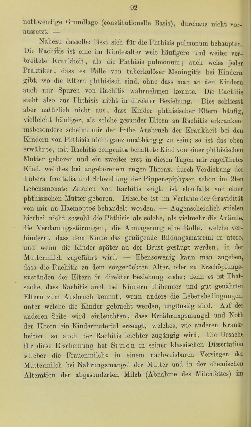 iiothwendige Grundlage (constitutiouelle Basis), durchaus nicht vor- aussetzt. — Nahezu dasselbe lässt sich für die Phthisis pulmonum behaupten. Die Rachitis ist eine im Kindesalter weit häufigere und weiter ver- breitete Krankheit, als die Phthisis pulmonum; auch weiss jeder Praktiker, dass es Fälle von tuberkulöser Meningitis bei Kindern gibt, wo die Eltern phthisisch sind, ohne dass man an den Kindern auch nur Spuren von Rachitis wahrnehmen konnte. Die Rachitis steht also zur Phthisis nicht in direkter Beziehung. Dies schliesst aber natürlich nicht aus, dass Kinder phthisischer Eltern häufig, vielleicht häufiger, als solche gesunder Eltern an Rachitis erkranken; insbesondere scheint mir der frühe Ausbruch der Krankheit bei den Kindern von Phthisis nicht ganz unabhängig zu sein; so ist das oben erwähnte, mit Rachitis congenita behaftete Kind von einer phthisischen Mutter geboren und ein zweites erst in diesen Tagen mir zugeführtes Kind, welches bei angeborenem engen Thorax, durch Verdickung der Tubera frontalia und Schwellung der Rippenepiphysen schon im 2teu Lebensmonate Zeichen von Rachitis zeigt, ist ebenfalls von einer phthisischen Mutter geboren. Dieselbe ist im Verlaufe der Gravidität von mir an Haemoptoe behandelt worden. — Augenscheinlich spielen hierbei nicht sowohl die Phthisis als solche, als vielmehr die Anämie, die Verdauungsstörungen, die Abmagerung eine Rolle, welche ver- hindern , dass dem Kinde das genügende Bildungsmaterial in utero, und wenn die Kinder später an der Brust gesäugt werden, in der Muttermilch zugeführt wird. — Ebensowenig kann man zugeben, dass die Rachitis zu dem vorgerückten Alter, oder zu Erschöpfungs- zuständen der Eltern in direkter Beziehung stehe; denn es ist That- sache, dass Rachitis auch bei Kindern blühender und gut genährter Eltern zum Ausbruch kommt, wenn anders die Lebensbedingungen, unter welche die Kinder gebracht werden, ungünstig sind. Auf der anderen Seite wird einleuchten, dass Ernährungsmangel und Noth der Eltern ein Kindermaterial erzeugt, welches, wie anderen Krank- heiten, so auch der Rachitis leichter zugängig wird. Die Ursache für diese Erscheinung hat Simon in seiner klassischen Dissertation »üeber die Frauenmilch« in einem nachweisbaren Versiegen der Muttermilch bei Nahrungsmangel der Mutter und in der chemischen Alteration der abgesonderten Milch (Abnahme des Milchfettes) im