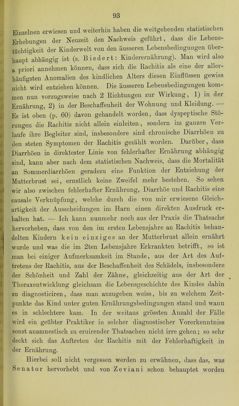 Einzelnen erwiesen und weiterhin haben die weitgehenden statistischen Erhebungen der Neuzeit den Nachweis geführt, dass die Lebens- tüchtio-keit der Kinderwelt von den äusseren Lebensbedingungen über- haupt abhängig ist (s. Biedert: Kinderernährung). Man wird also a priori annehmen können, dass sich die Rachitis als eine der aller- häufigsten Anomalien des kindlichen Alters diesen Einflüssen gewiss nicht wird entziehen können. Die äusseren Lebensbedingungen kom- men nun vorzugsweise nach 2 Richtungen zur Wirkung, 1) in der Ernährung, 2) in der Beschaffenheit der Wohnung und Kleidung. — Es ist oben (p. 60) davon gehandelt worden, dass dyspeptische Stö- rungen die Rachitis nicht allein einleiten, sondern im ganzen Ver- laufe ihre Begleiter sind, insbesondere sind chronische Diarrhöen zu den steten Symptomen der Rachitis gezählt worden. Darüber, dass Diarrhöen in direktester Linie von fehlerhafter Ernährung abhängig sind, kann aber nach dem statistischen Nachweis, dass die Mortalität an Sommerdiarrhöen geradezu eine Funktion der Entziehung der Mutterbrust sei, ernstlich keine Zweifel mehr bestehen. So sehen wir also zwischen fehlerhafter Ernährung, Diarrhöe und Rachitis eine causale Verknüpfung, welche durch die von mir erwiesene Gleich- artigkeit der Ausscheidungen im Harn einen direkten Ausdruck er- halten hat. — Ich kann nunmehr noch aus der Praxis die Thatsache hervorheben, dass von den im ersten Lebensjahre an Rachitis behan- delten Kindern kein einziges an der Mutterbrust allein ernährt wurde und was die im 2ten Lebensjahre Erkrankten betrifft, so ist man bei einiger Aufmerksamkeit im Staude, aus der Art des Auf- tretens der Rachitis, aus der Beschaffenheit des Schädels, insbesondere der Schönheit und Zahl der Zähne, gleichzeitig aus der Art der Thoraxentwicklung gleichsam die Lebensgeschichte des Kindes dahin zu diaguosticiren, dass man anzugeben weiss, bis zu welchem Zeit- punkte das Kind unter guten Ernährungsbedingungen stand und wann es in schlechtere kam. In der weitaus grössten Anzahl der Fälle wird ein geübter Praktiker in solcher diagnostischer Vorerkenntniss sonst anamnestisch zu eruirender Thatsachen nicht irre gehen; so sehr deckt sich das Auftreten der Rachitis mit der Fehlerhaftigkeit in der Ernährung. Hierbei soll nicht vergessen werden zu erwähnen, dass das, was Senator hervorhebt und von Z e v i a n i schon behauptet worden