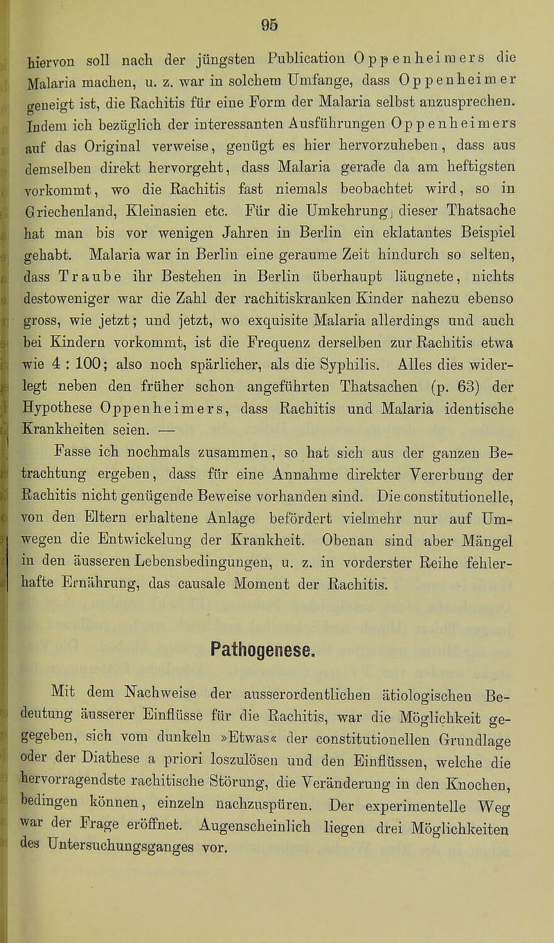 hiervon soll nach der jüngsten Publicatiou Oppenheiraers die Malaria machen, u. z. war in solchem Umfange, dass Oppenheimer geneigt ist, die Rachitis für eine Form der Malaria selbst anzusprechen. Indem ich bezüglich der interessanten Ausführungen Oppenheimers auf das Original verweise, genügt es hier hervorzuheben, dass aus demselben direkt hervorgeht, dass Malaria gerade da am heftigsten vorkommt, wo die Rachitis fast niemals beobachtet wird, so in Griechenland, Kleinasien etc. Für die Umkehrungj dieser Thatsache hat man bis vor wenigen Jahren in Berlin ein eklatantes Beispiel gehabt. Malaria war in Berlin eine geraume Zeit hindurch so selten, dass Traube ihr Bestehen in Berlin überhaupt läugnete, nichts destoweniger war die Zahl der rachitiskranken Kinder nahezu ebenso gross, wie jetzt; und jetzt, wo exquisite Malaria allerdings und auch bei Kindern vorkommt, ist die Frequenz derselben zur Rachitis etwa wie 4 : 100; also noch spärlicher, als die Syphilis. Alles dies wider- legt neben den früher schon angeführten Thatsachen (p. 63) der Hypothese Oppenheimers, dass Rachitis und Malaria identische Krankheiten seien. — Fasse ich nochmals zusammen, so hat sich aus der ganzen Be- trachtung ergeben, dass für eine Annahme direkter Vererbung der Rachitis nicht genügende Beweise vorhanden sind. Die constitutionelle, von den Eltern erhaltene Anlage befördert vielmehr nur auf Um- wegen die Entwickelung der Krankheit. Obenan sind aber Mängel in den äusseren Lebensbedingungen, u. z. in vorderster Reihe fehler- hafte Ernährung, das causale Moment der Rachitis. Pathogenese. Mit dem Nachweise der ausserordentlichen ätiologischen Be- deutung äusserer Einflüsse für die Rachitis, war die Möglichkeit ge- gegeben, sich vom dunkeln »Etwas« der constitutionellen Grundlage oder der Diathese a priori loszulösen und den Einflüssen, welche die hervorragendste rachitische Störung, die Veränderung in den Knochen, bedingen können, einzeln nachzuspüren. Der experimentelle Weg war der Frage eröffnet. Augenscheinlich liegen drei Möglichkeiten des üntersuchungsganges vor.