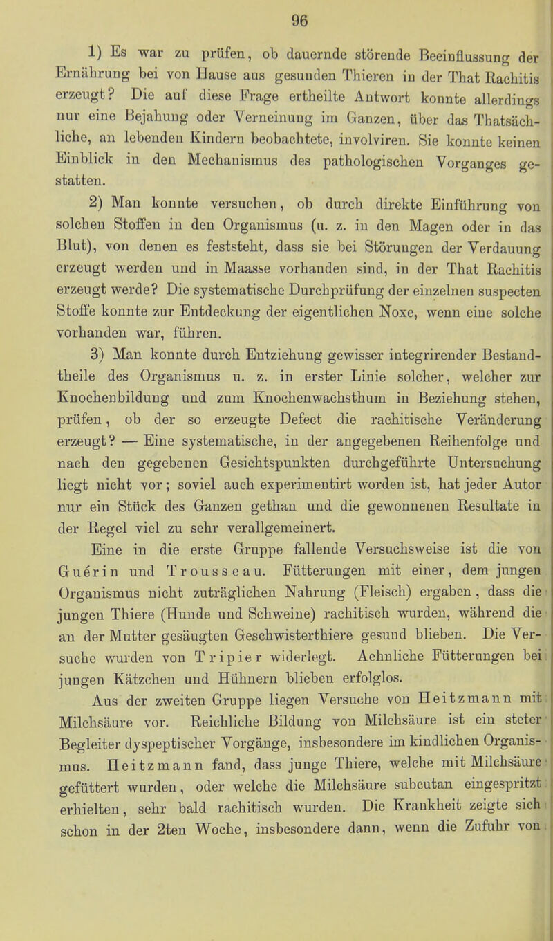 1) Es war zu prüfen, ob dauernde störende Beeinflussung der Ernährung bei von Hause aus gesunden Thieren in der That Rachitis erzeugt? Die auf diese Frage ertheilte Antwort konnte allerdings nur eine Bejahung oder Verneinung im Ganzen, über das Thatsäch- liche, an lebenden Kindern beobachtete, involviren. Sie konnte keinen Einblick in den Mechanismus des pathologischen Vorganges ge- statten, 2) Man konnte versuchen, ob durch direkte Einführung von solchen Stoffen in den Organismus (u. z. in den Magen oder in das Blut), von denen es feststeht, dass sie bei Störungen der Verdauung erzeugt werden und in Maas&e vorhanden sind, in der That Rachitis erzeugt werde? Die systematische Durchprüfung der einzelnen suspecten Stoffe konnte zur Entdeckung der eigentlichen Noxe, wenn eine solche vorhanden war, führen. 3) Man konnte durch Entziehung gewisser integrirender Bestand- theile des Organismus u. z. in erster Linie solcher, welcher zur Knochen bildung und zum Knochenwachsthum in Beziehung stehen, prüfen, ob der so erzeugte Defect die rachitische Veränderung erzeugt? — Eine systematische, in der angegebenen Reihenfolge und nacb den gegebenen Gesichtspunkten durchgeführte Untersuchung liegt nicht vor; soviel auch experimentirt worden ist, hat jeder Autor nur ein Stück des Ganzen gethan und die gewonnenen Resultate in der Regel viel zu sehr verallgemeinert. Eine in die erste Gruppe fallende Versuchsweise ist die von Guerin und Trousseau. Fütterungen mit einer, dem jungen Organismus nicht zuträglichen Nahrung (Fleisch) ergaben, dass die • jungen Thiere (Hunde und Scbweine) rachitisch wurden, während die s an der Mutter gesäugten Geschwisterthiere gesund blieben. DieVer-- suche wurden von Tripier widerlegt. Aehnliche Fütterungen beii jungen Kätzchen und Hühnern blieben erfolglos. i Aus der zweiten Gruppe liegen Versuche von Heitzmann mits Milchsäure vor. Reichliche Bildung von Milchsäure ist ein steter- Begleiter dyspeptischer Vorgänge, insbesondere im kindlichen Organis- • mus. Heitzmann fand, dass junge Thiere, welche mit Milchsäurej gefüttert wurden, oder welche die Milchsäure subcutan eingespritzt; erhielten, sehr bald rachitisch wurden. Die Krankheit zeigte sichi schon in der 2ten Woche, insbesondere dann, wenn die Zufuhr vom A