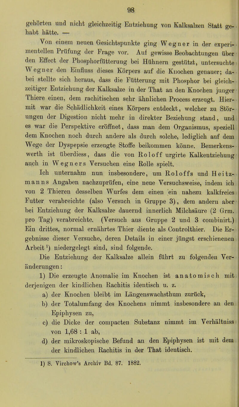 gehörten und nicht gleichzeitig Entziehung von Kalksalzen Statt ge- habt hätte. — Von einem neuen Gesichtspunkte ging Wegner in der experi- mentellen Prüfung der Frage vor. Auf gewisse Beobachtungen über den Effect der Phosphorfütteruug bei Hühnern gestützt, untersuchte Wegner den Eiufluss dieses Körpers auf die Knochen genauer; da- bei stellte sich heraus, dass die Fütterung mit Phosphor bei gleich- zeitiger Entziehung der Kalksalze in der That an den Knochen junger • Thiere einen, dem rachitischen sehr ähnlichen Process erzeugt. Hier- mit war die Schädlichkeit eines Körpers entdeckt, welcher zu Stör- ungen der Digestion nicht mehr in direkter Beziehung stand, und es war die Perspektive eröffnet, dass man dem Organismus, speziell dem Knochen noch durch andere als durch solche, lediglich auf dem Wege der Dyspepsie erzeugte Stoffe beikommen könne. Bemerkens- werth ist überdiess, dass die von Roloff urgirte Kalkentziehung auch in Wegners Versuchen eine Rolle spielt. Ich unternahm nun insbesondere, um Roloffs und Heitz- mann s Angaben nachzuprüfen, eine neue Versuchsweise, indem ich von 2 Thieren desselben Wurfes dem einen ein nahezu kalkfreies Futter verabreichte (also Versuch in Gruppe 3), dem andern aber bei Entziehung der Kalksalze dauernd innerlich Milchsäure (2 Grra. pro Tag) verabreichte. (Versuch aus Gruppe 2 und 3 combinirt.) Ein drittes, normal ernährtes Thier diente als Coutrolthier. Die Er- gebnisse dieser Versuche, deren Details in einer jüngst erschienenen Arbeit ^) niedergelegt sind, sind folgende. Die Entziehung der Kalksalze allein führt zu folgenden Ver- änderungen : 1) Die erzeugte Anomalie im Knochen ist anatomisch mit derjenigen der kindlichen Rachitis identisch u. z. a) der Knochen bleibt im Längenswachsthum zurück, b) der Totalumfang des Knochens nimmt insbesondere an den . Epiphysen zu, c) die Dicke der compacten Substanz nimmt im Verhältnissi von 1,68 : 1 ab, d) der mikroskopische Befund an den Epiphysen ist mit dem der kindlichen Rachitis in der That identisch. 1) S. Virchow'8 Archiv Bd. 87. 1882.