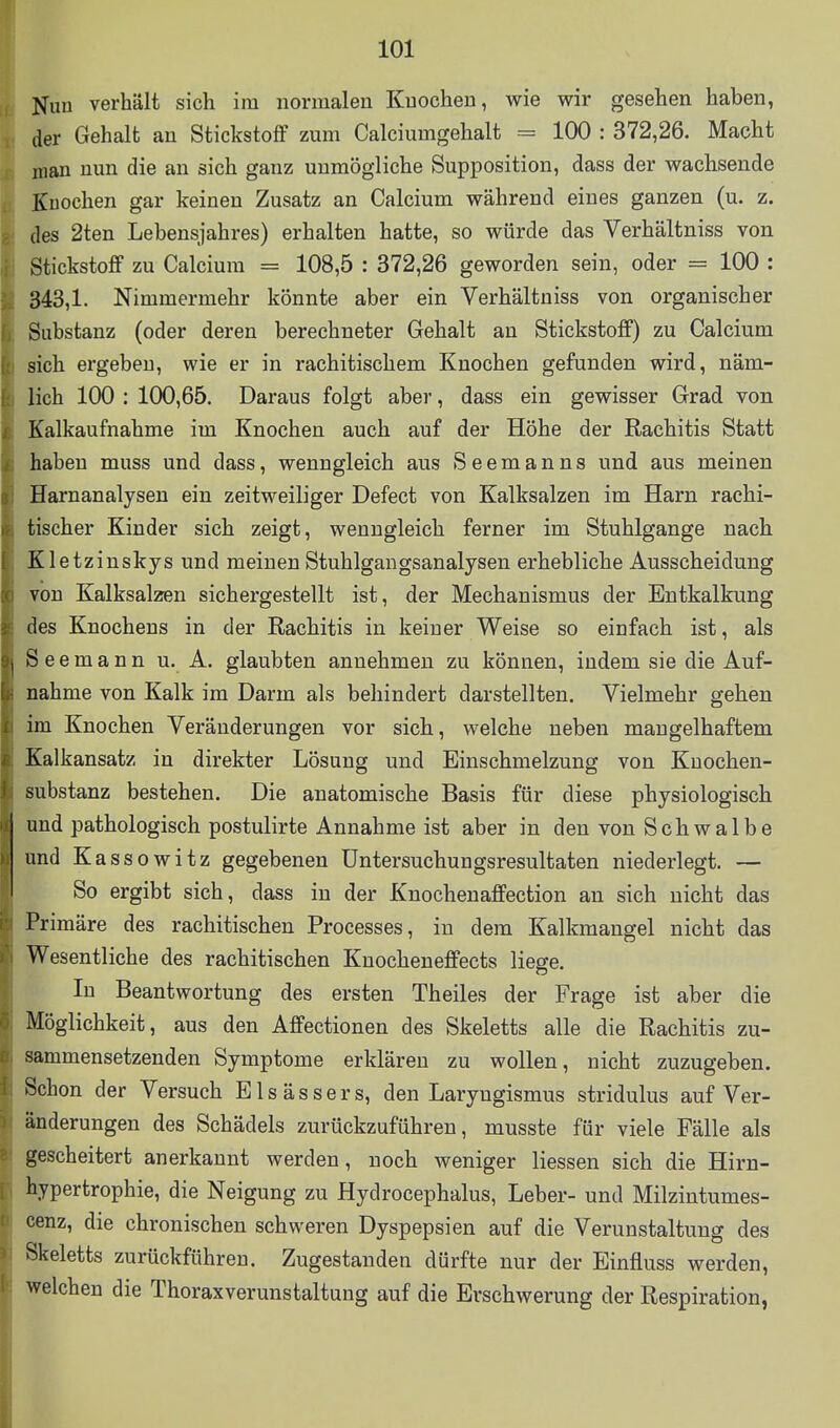 Nun verhält sich im normalen Knochen, wie wir gesehen haben, der Gehalt an Stickstoff zum Calciumgehalt = 100 : 372,26. Macht man nun die an sich ganz unmögliche Supposition, dass der wachsende Knochen gar keinen Zusatz an Calcium während eines ganzen (u. z. des 2ten Lebensjahres) erhalten hatte, so würde das Verhältniss von Stickstoff zu Calcium = 108,5 : 372,26 geworden sein, oder = 100 : 343,1. Nimmermehr könnte aber ein Verhältniss von organischer Substanz (oder deren berechneter Gehalt an Stickstoff) zu Calcium sich ergeben, wie er in rachitischem Knochen gefunden wird, näm- lich 100 : 100,65. Daraus folgt aber, dass ein gewisser Grad von Kalkaufnahme im Knochen auch auf der Höhe der Rachitis Statt haben muss und dass, wenngleich aus Seemanns und aus meinen Harnanalysen ein zeitweiliger Defect von Kalksalzen im Harn rachi- tischer Kinder sich zeigt, wenngleich ferner im Stuhlgange nach Kletzinskys und meinen Stuhlgangsanalysen erhebliche Ausscheidung von Kalksalzen sichergestellt ist, der Mechanismus der Entkalkung des Knochens in der Rachitis in keiner Weise so einfach ist, als Seemann u. A. glaubten annehmen zu können, indem sie die Auf- nahme von Kalk im Darm als behindert darstellten. Vielmehr gehen im Knochen Veränderungen vor sich, welche neben mangelhaftem Kalkansatz in direkter Lösung und Einschmelzung von Kuochen- substanz bestehen. Die anatomische Basis für diese physiologisch und pathologisch postulirte Annahme ist aber in den von Schwalbe und Kassowitz gegebenen Untersuchungsresultaten niederlegt. — So ergibt sich, dass in der Knochenaffection an sich nicht das Primäre des rachitischen Processes, in dem Kalkmangel nicht das Wesentliche des rachitischen Knocheneffects liege. In Beantwortung des ersten Theiles der Frage ist aber die Möglichkeit, aus den Affectionen des Skeletts alle die Rachitis zu- sammensetzenden Symptome erklären zu wollen, nicht zuzugeben. Schon der Versuch E l s ä s s e r s, den Laryngismus stridulus auf Ver- änderungen des Schädels zurückzuführen, musste für viele Fälle als gescheitert anerkannt werden, noch weniger Hessen sich die Hirn- hypertrophie, die Neigung zu Hydrocephalus, Leber- und Milzintumes- cenz, die chronischen schweren Dyspepsien auf die Verunstaltung des Skeletts zurückführen. Zugestanden dürfte nur der Einfluss werden, welchen die Thoraxverunstaltung auf die Erschwerung der Respiration,