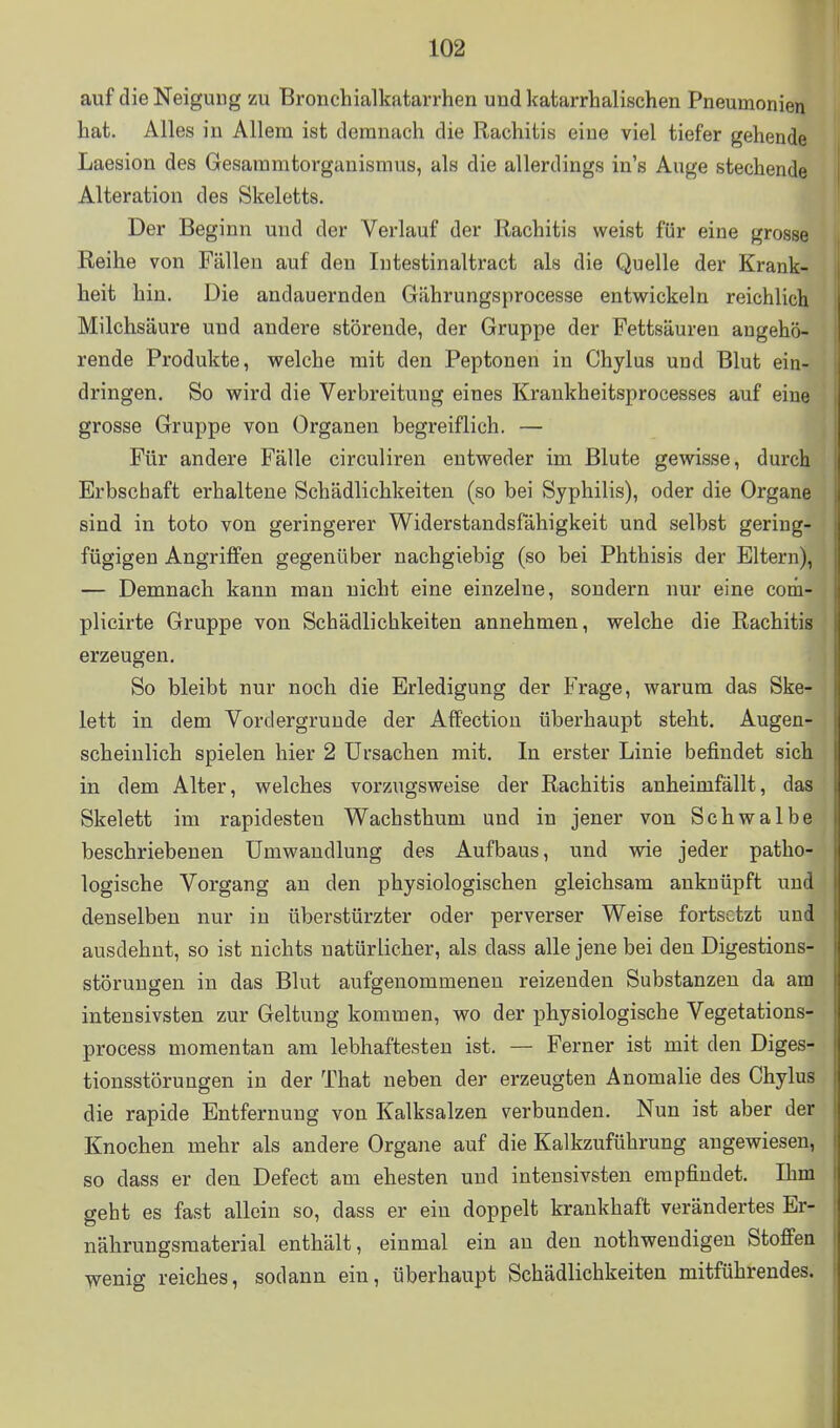 auf die Neigung zu Bronchialkatarrhen und katarrhalischen Pneumonien hat. Alles in Allem ist demnach die Rachitis eine viel tiefer gehende Laesion des Gesammtorganismus, als die allerdings in's Auge stechende Alteration des Skeletts. Der Beginn und der Verlauf der Rachitis weist für eine grosse Reihe von Fällen auf den In testin altract als die Quelle der Krank- heit hin. Die andauernden Gährungsprocesse entwickeln reichlich Milchsäure und andere störende, der Gruppe der Fettsäuren angehö- rende Produkte, welche mit den Peptonen in Chylus und Blut ein- dringen. So wird die Verbreitung eines Kraukheitsprocesses auf eine grosse Gruppe von Organen begreiflich. — Für andere Fälle circuliren entweder im Blute gewisse, durch Erbschaft erhaltene Schädlichkeiten (so bei Syphilis), oder die Organe sind in toto von geringerer Widerstandsfähigkeit und selbst gering- fügigen Angriffen gegenüber nachgiebig (so bei Phthisis der Eltern), — Demnach kann man nicht eine einzelne, sondern nur eine com- plicirte Gruppe von Schädlichkeiten annehmen, welche die Rachitis erzeugen. So bleibt nur noch die Erledigung der Frage, warum das Ske- lett in dem Vordergründe der Affectiou überhaupt steht. Augen- scheinlich spielen hier 2 Ursachen mit. In erster Linie befindet sich in dem Alter, welches vorzugsweise der Rachitis anheimfällt, das Skelett im rapidesten Wachsthum und in jener von Schwalbe beschriebenen Umwandlung des Aufbaus, und wie jeder patho- logische Vorgang an den physiologischen gleichsam anknüpft und denselben nur in überstürzter oder perverser Weise fortsetzt und ausdehnt, so ist nichts natürlicher, als dass alle jene bei den Digestions- störuugen in das Blut aufgenommenen reizenden Substanzen da am intensivsten zur Geltung kommen, y^o der physiologische Vegetations- process momentan am lebhaftesten ist. — Ferner ist mit den Diges- tionsstörungen in der That neben der erzeugten Anomalie des Chylus die rapide Entfernung von Kalksalzen verbunden. Nun ist aber der Knochen mehr als andere Organe auf die Kalkzuführung angewiesen, so dass er den Defect am ehesten und intensivsten empfindet. Ihm geht es fast allein so, dass er ein doppelt krankhaft verändertes Er- nährungsraaterial enthält, einmal ein an den nothwendigen Stoffen 'V^enig reiches, sodann ein, überhaupt Schädlichkeiten mitführendes. I