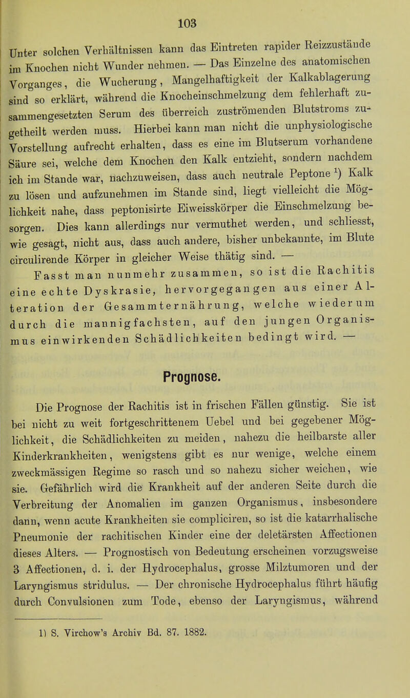 Unter solchen Verhältnissen kann das Eintreten rapider Reizzustäude im Knochen nicht Wunder nehmen. - Das Einzelne des anatomischen Vorganges, die Wucherung, Mangelhaftigkeit der Kalkablagerung sind so erklärt, während die Knocheinschmelzung dem fehlerhaft zu- sammengesetzten Serum des überreich zuströmenden Blutstroms zu- getheilt werden muss. Hierbei kann man nicht die unphysiologische Vorstellung aufrecht erhalten, dass es eine im Blutserum vorhandene Säure sei, welche dem Knochen den Kalk entzieht, sondern nachdem ich im Stande war, nachzuweisen, dass auch neutrale Peptone ^) Kalk zu lösen und aufzunehmen im Stande sind, liegt vielleicht die Mög- lichkeit nahe, dass peptonisirte Eiweisskörper die Einschmelzung be- sorgen. Dies kann allerdings nur vermuthet werden, und schliesst, wie gesagt, nicht aus, dass auch andere, bisher unbekannte, im Blute circulirende Körper in gleicher Weise thätig sind. — Fasst man nunmehr zusammen, so ist die Rachitis eine echte Dyskrasie, hervorgegangen aus einer Al- teration der Gesammternährung, welche wiederum durch die mannigfachsten, auf den jungen Organis- mus einwirkenden Schädlichkeiten bedingt wird. — Prognose. Die Prognose der Rachitis ist in frischen Fällen günstig. Sie ist bei nicht zu weit fortgeschrittenem Uebel und bei gegebener Mög- lichkeit, die Schädlichkeiten zu meiden, nahezu die heilbarste aller Kinderkrankheiten, wenigstens gibt es nur wenige, welche einem zweckmässigen Regime so rasch und so nahezu sicher weichen, wie sie. Gefährlich wird die Krankheit auf der anderen Seite durch die Verbreitung der Anomalien im ganzen Organismus, insbesondere dann, wenn acute Krankheiten sie compliciren, so ist die katarrhalische Pneumonie der rachitischen Kinder eine der deletärsten Affectionen dieses Alters. — Prognostisch von Bedeutung erscheinen vorzugsweise 3 Affectionen, d. i. der Hydrocephalus, grosse Milztumoren und der Laryngismus stridulus. — Der chronische Hydrocephalus führt häufig durch Convulsionen zum Tode, ebenso der Laryngismus, während