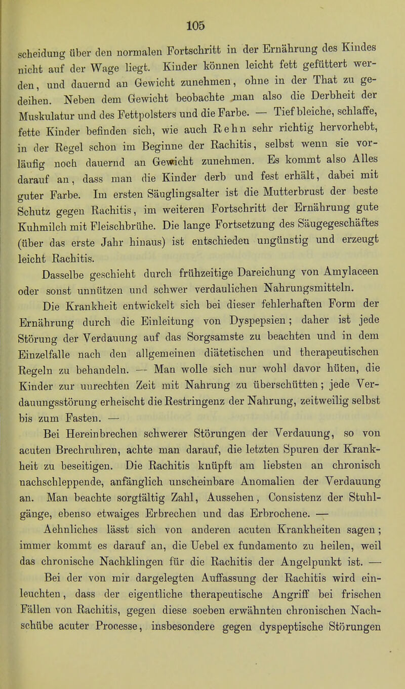 Scheidung über den normalen Fortschritt in der Ernährung des Kindes nicht auf der Wage liegt. Kinder können leicht fett gefüttert wer- den, und dauernd an Gewicht zunehmen, ohne in der That zu ge- deihen. Neben dem Gewicht beobachte jnan also die Derbheit der Muskulatur und des Fettpolsters und die Farbe. — Tief bleiche, schlaffe, fette Kinder befinden sich, wie auch Kehn sehr richtig hervorhebt, in der Regel schon im Beginne der Rachitis, selbst wenn sie vor- läufig noch dauernd an Gemchi zunehmen. Es kommt also Alles darauf au, dass man die Kinder derb und fest erhält, dabei mit guter Farbe. Im ersten Säuglingsalter ist die Mutterbrust der beste Schutz gegen Rachitis, im weiteren Fortschritt der Ernährung gute Kuhmilch mit Fleischbrühe. Die lange Fortsetzung des Säugegeschäftes (über das erste Jahr hinaus) ist entschieden ungünstig und erzeugt leicht Rachitis. Dasselbe geschieht durch frühzeitige Dareichung von Amylaceen oder sonst unnützen und schwer verdaulichen Nahrungsmitteln. Die Krankheit entwickelt sich bei dieser fehlerhaften Form der Ernährung durch die Einleitung von Dyspepsien; daher ist jede Störung der Verdauung auf das Sorgsamste zu beachten und in dem Einzelfalle nach den allgemeinen diätetischen und therapeutischen Regeln zu behandeln. — Man wolle sich nur wohl davor hüten, die Kinder zur unrechten Zeit mit Nahrung zu überschütten; jede Ver- dauungsstörung erheischt die Restringenz der Nahrung, zeitweilig selbst bis zum Fasten. — Bei Hereinbrechen schwerer Störungen der Verdauung, so von acuten Brechruhren, achte man darauf, die letzten Spuren der Krank- heit zu beseitigen. Die Rachitis knüpft am liebsten an chronisch nachschleppende, anfänglich unscheinbare Anomalien der Verdauung an. Man beachte sorgfältig Zahl, Aussehen, Consistenz der Stuhl- gänge, ebenso etwaiges Erbrechen und das Erbrochene. — Aehnliches lässt sich von anderen acuten Krankheiten sagen; immer kommt es darauf an, die Uebel ex fundamento zu heilen, weil das chronische Nachklingen für die Rachitis der Angelpunkt ist. — Bei der von mir dargelegten Auffassung der Rachitis wird ein- leuchten , dass der eigentliche therapeutische Angriff bei frischen Fällen von Rachitis, gegen diese soeben erwähnten chronischen Nach- schübe acuter Prooesse, insbesondere gegen dyspeptische Störungen