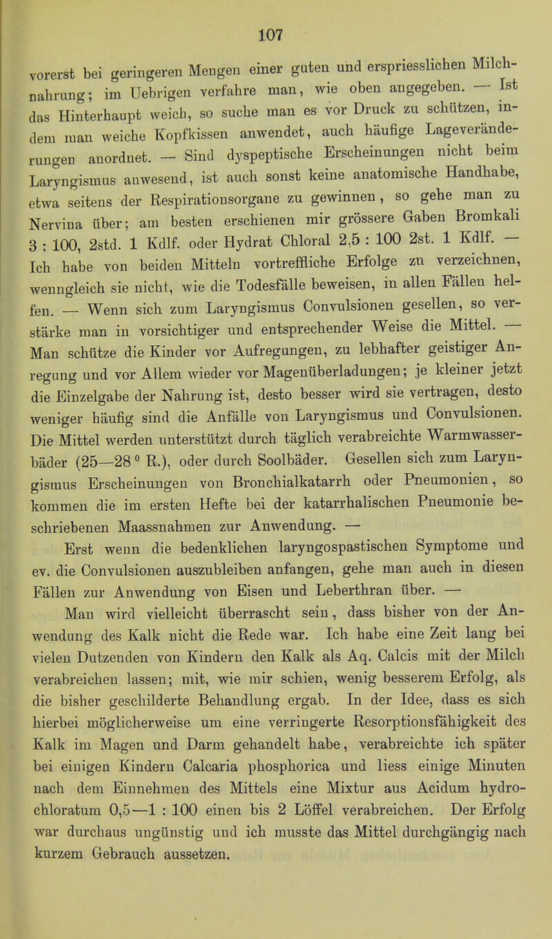 vorerst bei geringeren Mengen einer guten und erspriesslichen Milch- nahrung; im Uebrigen verfahre man, wie oben angegeben. — Ist das Hinterhaupt weich, so suche man es vor Druck zu schützen, in- dem man weiche Kopfkissen auwendet, auch häufige Lageverände- rungen anordnet. - Sind dyspeptische Erscheinungen nicht beim Laryngismus anwesend, ist auch sonst keine anatomische Handhabe, etwa seitens der Respirationsorgane zu gewinnen, so gehe man zu Nerviua über; am besten erschienen mir grössere Gaben Bromkali 3 : 100, 2std. 1 Kdlf. oder Hydrat Chloral 2,5 : 100 2st. 1 Kdlf. - Ich habe von beiden Mitteln vortrefdiche Erfolge zn verzeichnen, wenngleich sie nicht, wie die Todesfälle beweisen, in allen Fällen hel- fen. _ Wenn sich zum Laryngismus Convulsionen gesellen, so ver- stärke man in vorsichtiger und entsprechender Weise die Mittel. — Man schütze die Kinder vor Aufregungen, zu lebhafter geistiger An- regung und vor Allem wieder vor Magenüberladungen; je kleiner jetzt die Einzelgabe der Nahrung ist, desto besser wird sie vertragen, desto weniger häufig sind die Anfälle von Laryngismus und Convulsionen. Die Mittel werden unterstützt durch täglich verabreichte Warmwasser- bäder (25—28 ° R.), oder durch Soolbäder. Gesellen sich zum Laryn- gismus Erscheinungen von Bronchialkatarrh oder Pneumonien, so kommen die im ersten Hefte bei der katarrhalischen Pneumonie be- schriebenen Maassnahmen zur Anwendung. — Erst wenn die bedenklichen laryngospastischen Symptome und ev. die Convulsionen auszubleiben anfangen, gehe man auch in diesen Fällen zur Anwendung von Eisen und Leberthran über. — Mau wird vielleicht überrascht sein, dass bisher von der An- wendung des Kalk nicht die Rede war. Ich habe eine Zeit lang bei vielen Dutzenden von Kindern den Kalk als Aq. Calcis mit der Milch verabreichen lassen; mit, wie mir schien, wenig besserem Erfolg, als die bisher geschilderte Behandlung ergab. In der Idee, dass es sich hierbei möglicherweise um eine verringerte Resorptionsfähigkeit des Kalk im Magen und Darm gehandelt habe, verabreichte ich später bei einigen Kindern Calcaria phosphorica und Hess einige Minuten nach dem Einnehmen des Mittels eine Mixtur aus Acidum hydro- chloratum 0,5—1 : 100 einen bis 2 Löffel verabreichen. Der Erfolg war durchaus ungünstig und ich musste das Mittel durchgängig nach kurzem Gebrauch aussetzen.