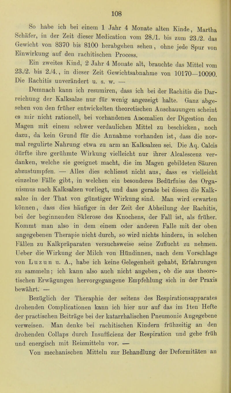 So habe ich bei einem 1 Jahr 4 Monate alten Kinde, Martha Schäfer, in der Zeit dieser Medicatiou vom 28,/l. bis zum 23./2. das Gewicht von 8370 bis 8100 herabgehen sehen, ohne jede Spur von Einwirkung auf den rachitischen Process. Ein zweites Kind, 2 Jahr 4 Monate alt, brauchte das Mittel vom 23./2. bis 2./4., in dieser Zeit Gewichtsabnahme von 10170—10090. Die Rachitis unverändert u. s. w. — Demnach kann ich resumiren, dass ich bei der Rachitis die Dar- reichung der Kalksalze nur für wenig angezeigt halte. Ganz abge- sehen von den früher entwickelten theoretischen Anschauungen scheint es mir nicht rationell, bei vorhandenen Anomalien der Digestion den Magen mit einem schwer verdaulichen Mittel zu beschicken, noch dazu, da kein Grund für die Annahme vorhanden ist, dass die nor- mal regulirte Nahrung etwa zu arm an Kalksalzen sei. Die Aq. Calcis dürfte ihre gerühmte Wirkung vielleicht nur ihrer Alcalescenz ver- danken, welche sie geeignet macht, die im Magen gebildeten Säuren abzustumpfen. — Alles dies schliesst nicht aus, dass es vielleicht einzelne Fälle gibt, in welchen ein besonderes Bedürfniss des Orga- nismus nach Kalksalzen vorliegt, und dass gerade bei diesen die Kalk- salze in der That von günstiger Wirkung sind. Man wird erwarten können, dass dies häufiger in der Zeit der Abheilung der Rachitis, bei der beginnenden Sklerose des Knochens, der Fall ist, als früher. Kommt man also in dem einem oder anderen Falle mit der oben angegebenen Therapie nicht durch, so wird nichts hindern, in solchen Fällen zu Kalkpräparaten versuchsweise seine Zuflucht zu nehmen. Ueber die Wirkung der Milch von Hündinnen, nach dem Vorschlage von L u z u n u. A., habe ich keine Gelegenheit gehabt, Erfahrungen zu sammeln; ich kann also auch nicht angeben, ob die aus theore- tischen Erwägungen hervorgegangene Empfehlung sich in der Praxis bewährt. — Bezüglich der Theraphie der seitens des Respirationsapparates drohenden Complicationen kann ich hier nur auf das im Iten Hefte der practischen Beiträge bei der katarrhalischen Pneumonie Angegebene verweisen. Man denke bei rachitischen Kindern frühzeitig an den drohenden Collaps durch Insufficienz der Respiration und gehe früh und energisch mit Reizmitteln vor. — Von mechanischen Mitteln zur Behandlung der Deformitäten an