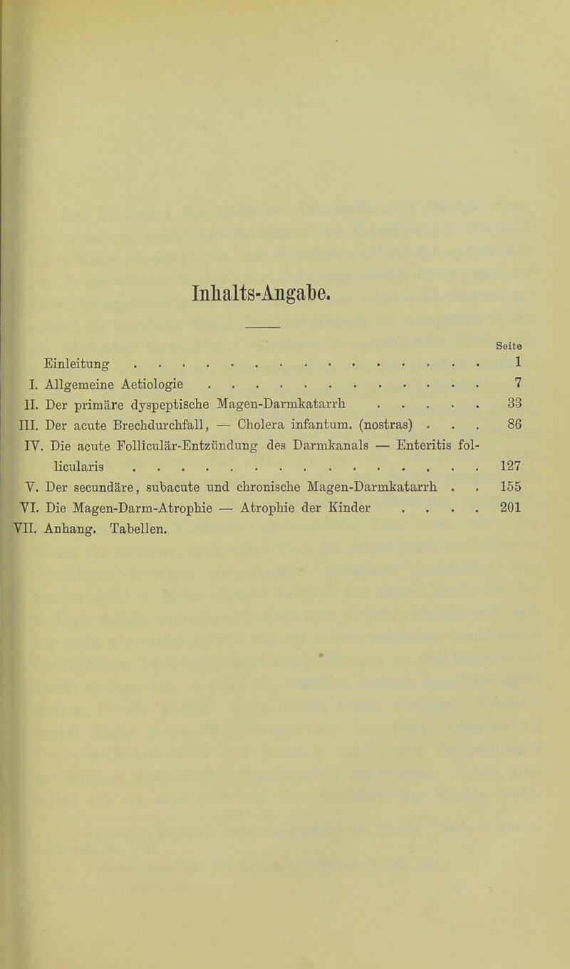 lülialts-Aiigalbe. Seite Einleitung 1 I. Allgemeine Aetiologie 7 II. Der primäre dyspeptische Magen-Darmkatarrh. 33 III. Der acute Brechdurchfall, — Cholera infantum, (noatras) ... 86 IV. Die acute Folliculär-Entzündung des Darmkanals — Enteritis fol- licularis 127 V. Der secundäre, subacuta und chronische Magen-Darmkatarrh. . . 155 VI. Die Magen-Darm-Atrophie — Atrophie der Kinder .... 201