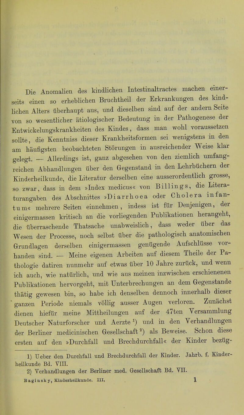 Die Anomalien des kindHclien Intestinaltractes maclien einer- seits einen so erheblichen Bruchtheil der Erkrankungen des kind- lichen Alters überhaupt aus, und dieselben sind auf der andern Seite von so wesentlicher ätiologischer Bedeutung in der Pathogenese der Entwickelungskrankheiten des Kindes, dass man wohl voraussetzen sollte, die Kenntniss dieser Krankheitsformen sei wenigstens in den am häufigsten beobachteten Störungen in ausreichender Weise klar gelegt. — Allerdings ist, ganz abgesehen von den ziemlich umfang- reichen Abhandlungen über den Gegenstand in den Lehrbüchern der Kinderheilkunde, die Literatur derselben eine ausserordentlich grosse, so zwar, dass in dem »Index medicus« von Billings, die Litera- turangaben des Abschnittes »Diarrhoea oder Cholera infan- tum« mehrere Seiten einnehmen, indess ist für Denjenigen, der einigermassen kritisch an die vorHegenden Publikationen herangeht, die überraschende Thatsache unabweislich, dass weder über das Wesen der Processe, noch selbst über die pathologisch anatomischen Grundlagen derselben einigermassen genügende Aufschlüsse vor- handen sind. — Meine eigenen Arbeiten auf diesem Theile der Pa- thologie datiren nunmehr auf etwas über 10 Jahre zurück, und wenn ich auch, wie natürlich, und wie aus meinen inzwischen erschienenen Publikationen hervorgeht, mit Unterbrechungen an dem Gegenstande thätig gewesen bin, so habe ich denselben dennoch innerhalb dieser ■ ganzen Periode niemals völlig ausser Augen verloren. Zunächst dienen hiefür meine Mittheilungen auf der 47ten Versammlung Deutscher Naturforscher und Aerzte ^ und in den Verhandlungen der Berliner medicinischen Gesellschaft 2) als Beweise. Schon diese ersten auf den »Durchfall und Brechdurchfall« der Kinder bezüg- 1) Ueber den Durchfall und Brechdurchfall der Kinder. Jahrb. f. Kinder- heükunde Bd. VIII. 2) Verhandlungen der Berliner med. Gesellschaft Bd. VII.