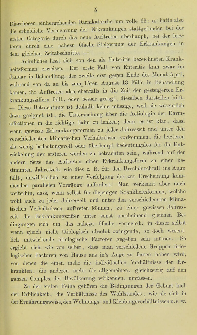Diarrhoeen einhergehenden Darmkatarrhe um volle 63: es hatte also die erhebliche Vermehrung der Erkrankungen stattgefunden bei der ersten Categorie durch das neue Auftreten überhaupt, bei der letz- teren durch eine nahezu 6fache Steigerung der Erkrankungen in dem gleichen Zeitabschnitte. — AehnHches lässt sich von den als Enteritis bezeichneten Krank- heitsformen erweisen. Der erste Fall von Enteritis kam zwar im Januar in Behandlung, der zweite erst gegen Ende des Monat April, während von da an bis zum^l5ten August 13 Falle in Behandlung kamen, ihr Auftreten also ebenfalls in die Zeit der gesteigerten Er- krankungsziffern fällt, oder besser gesagt, dieselben darsteUen hilft. — Diese Betrachtung ist deshalb keine müssige, weil sie wesentlich dazu geeignet ist, die Untersuchung über die Aetiologie der Darm- affectionen in die richtige Bahn zu lenken; denn es ist klar, dass, wenn gewisse Erkrankungsformen zu jeder Jahreszeit und unter den verschiedensten klimatischen Verhältnissen vorkommen, die letzteren als wenig bedeutungsvoll oder überhaupt bedeutungslos für die Ent- wicklung der ersteren werden zu betrachten sein, während auf der andern Seite das Auftreten einer Erkrankungsform zu einer be- stimmten Jahreszeit, wie dies z. B. für den Brechdurchfall ins Auge fällt, unwillkürlich einer Verfolgung der zur Erscheinung kom- menden parallelen Vorgänge auffordert. Man verkennt aber auch weiterhin, dass, wenn selbst für diejenigen Krankheitsformen, welche wohl auch zu jeder Jahreszeit und unter den verschiedensten klima- tischen Verhältnissen auftreten können, zu einer gewissen Jahres- zeit die Erkrankungsziffer unter sonst anscheinend gleichen Be- dingungen sich um das nahezu 6fache vermehrt, in dieser selbst wenn gleich nicht ätiologisch absolut zwingende, so doch wesent- lich mitwirkende ätiologische Factoren gegeben sein müssen. So ergiebt sich wie von selbst, dass man verschiedene Gruppen ätio- logischer Factoren von Hause aus in's Auge zu fassen haben wird, von denen die einen mehr die individuellen Verhältnisse der Er- krankten, die anderen mehr die allgemeinen, gleichzeitig auf den ganzen Complex der Bevölkerung wirkenden, umfassen. Zu der ersten Reihe gehören die Bedingungen der Geburt incl. der Erblichkeit, die Verhältnisse des Wohlstandes , wie sie sich in der Ernährungsweise, den Wohnungs- und Kleidungsverhältnissen u. s. w.