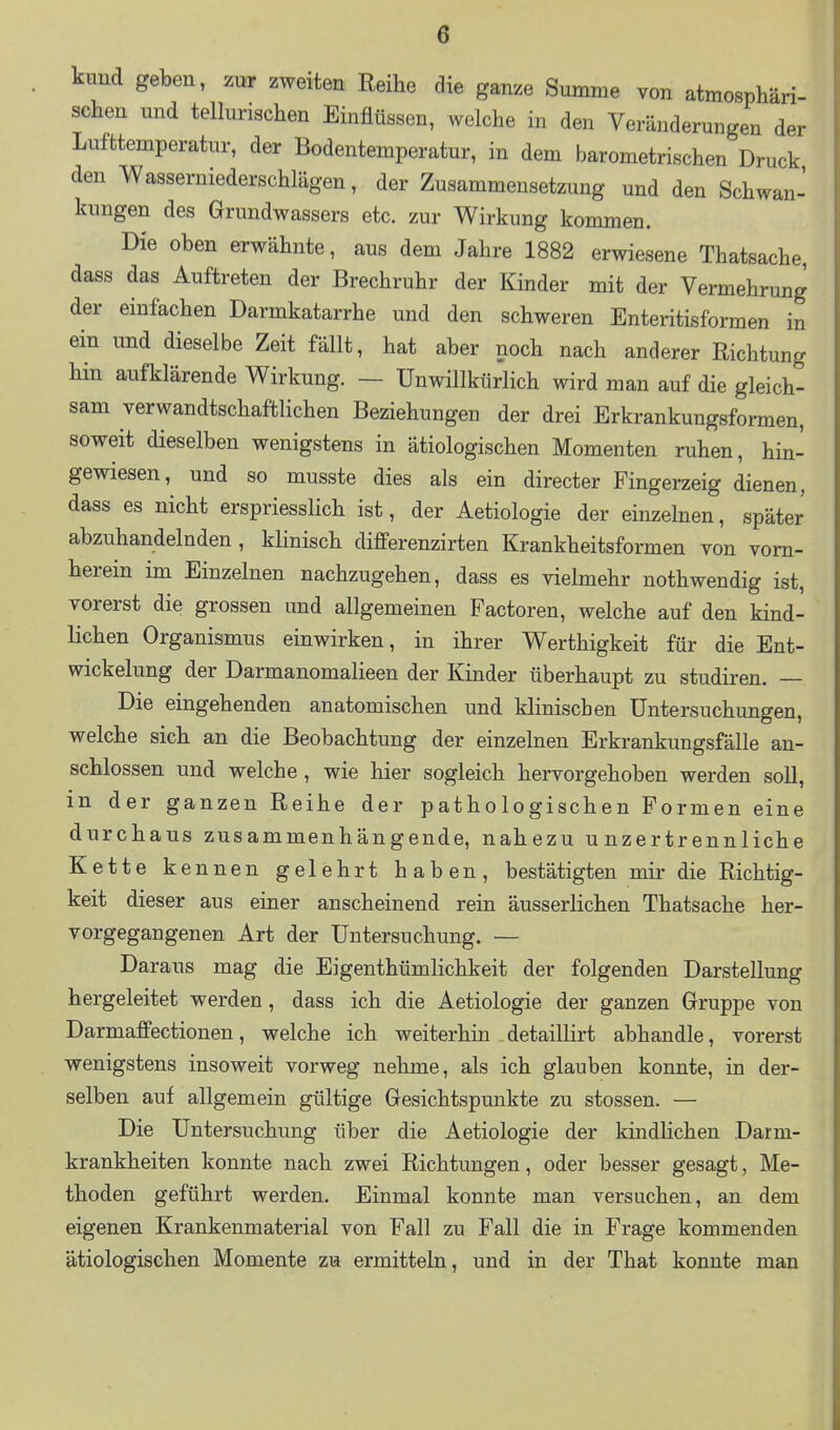 kimd geben, zur zweiten Reihe die ganze Summe von atmosphäri- seheu und tellunschen Einflüssen, welche in den Veränderungen der Lufttemperatur, der Bodentemperatur, in dem barometrischen Druck den Wasserniederschlägen, der Zusammensetzung und den Schwan- kungen des Grundwassers etc. zur Wirkung kommen. Die oben erwähnte, aus dem Jahre 1882 erwiesene Thatsache, dass das Auftreten der Brechruhr der Kinder mit der Vermehrung der einfachen Darmkatarrhe und den schweren Enteritisformen in ein und dieselbe Zeit fällt, hat aber noch nach anderer Richtung hin aufklärende Wirkung. — Unwillkürlich wird man auf die gleich- sam verwandtschaftlichen Beziehungen der drei Erkrankungsformen, soweit dieselben wenigstens in ätiologischen Momenten ruhen, hin- gewiesen, und so musste dies als ein directer Fingerzeig dienen, dass es nicht erspriesslich ist, der Aetiologie der einzelnen, später abzuhandelnden, klinisch differenzirten Krankheitsformen von vorn- herein im Einzelnen nachzugehen, dass es viehnehr nothwendig ist, vorerst die grossen und allgemeinen Factoren, welche auf den kind- lichen Organismus einwirken, in ihrer Werthigkeit für die Ent- wickelung der Darmanomalieen der Kinder überhaupt zu studiren. — Die eingehenden anatomischen und klinischen Untersuchungen, welche sich an die Beobachtung der einzelnen Erkrankungsfälle an- schlössen und welche, wie hier sogleich hervorgehoben werden soll, in der ganzen Reihe der pathologischen Formen eine durchaus zusammenhängende, nahezu unzertrennliche Kette kennen gelehrt haben, bestätigten mir die Richtig- keit dieser aus einer anscheinend rein äusserlichen Thatsache her- vorgegangenen Art der Untersuchung. — Daraus mag die Eigenthümlichkeit der folgenden Darstellung hergeleitet werden, dass ich die Aetiologie der ganzen Gruppe von Darmaffectionen, welche ich weiterhin detaillirt abhandle, vorerst wenigstens insoweit vorweg nehme, als ich glauben konnte, in der- selben auf allgemein gültige Gesichtspunkte zu stossen. — Die Untersuchung über die Aetiologie der kindlichen Darm- krankheiten konnte nach zwei Richtungen, oder besser gesagt, Me- thoden geführt werden. Einmal konnte man versuchen, an dem eigenen Krankenmaterial von Fall zu Fall die in Frage kommenden ätiologischen Momente zu ermitteln, und in der That konnte man