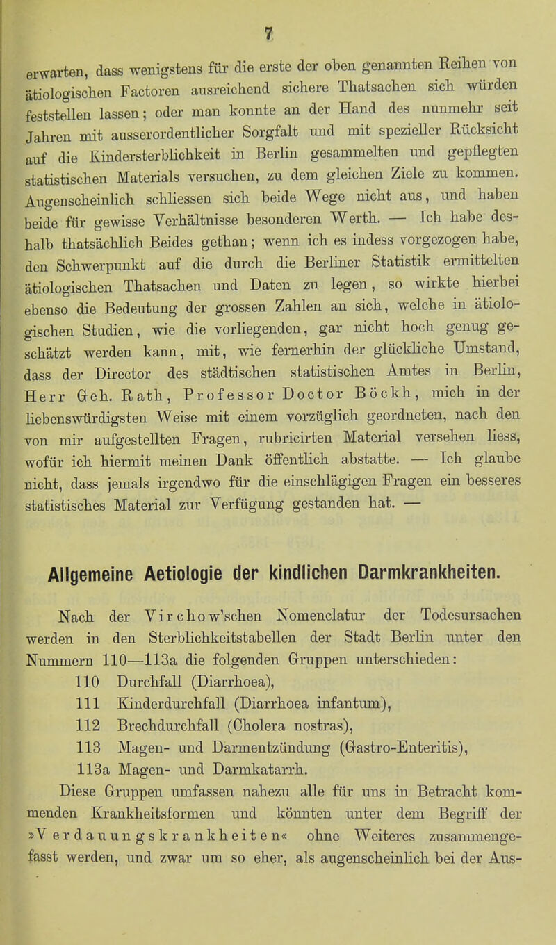 erwarten, dass wenigstens für die erste der oben genannten Reihen von ätiologischen Factoren ausreichend sichere Thatsachen sich würden feststellen lassen; oder man konnte an der Hand des nunmehr seit Jahren mit ausserordentlicher Sorgfalt und mit spezieller Rücksicht auf die KindersterbHchkeit in Berlin gesammelten und gepflegten statistischen Materials versuchen, zu dem gleichen Ziele zu kommen. Augenscheinlich schliessen sich beide Wege nicht aus, und haben beide für gewisse Verhältnisse besonderen Werth. — Ich habe des- halb thatsächlich Beides gethan; wenn ich es indess vorgezogen habe, den Schwerpunkt auf die durch die Berliner Statistik ermittelten ätiologischen Thatsachen und Daten zu legen, so wirkte hierbei ebenso die Bedeutung der grossen Zahlen an sich, welche in ätiolo- gischen Studien, wie die vorliegenden, gar nicht hoch genug ge- schätzt werden kann, mit, wie fernerhin der glückliche Umstand, dass der Director des städtischen statistischen Amtes in Berlin, Herr Geh. Rath, Professor Doctor Böckh, mich in der Hebenswürdigsten Weise mit einem vorzüglich geordneten, nach den von mir aufgestellten Fragen, rubricirten Material versehen liess, wofür ich hiermit meinen Dank öffentlich abstatte. — Ich glaube nicht, dass jemals irgendwo für die einschlägigen Fragen ein besseres statistisches Material zur Verfügung gestanden hat. — Allgemeine Aetiologie der kindlichen Darmkrankheiten. Nach der Virchow'schen Nomenclatur der Todesursachen werden in den Sterblichkeitstabellen der Stadt Berlin unter den Nummern 110—113a die folgenden Gruppen unterschieden: 110 Durchfall (Diarrhoea), 111 Kinderdurchfall (Diarrhoea infantum), 112 Brechdurchfall (Cholera nostras), 113 Magen- und Darmentzündung (Gastro-Enteritis), 113a Magen- und Darmkatarrh. Diese Gruppen umfassen nahezu alle für uns in Betracht kom- menden Krankheitsformen und könnten unter dem Begriff der »V erdauungskrankheiten« ohne Weiteres zusammenge- fasst werden, und zwar um so eher, als augenscheinlich bei der Aus-