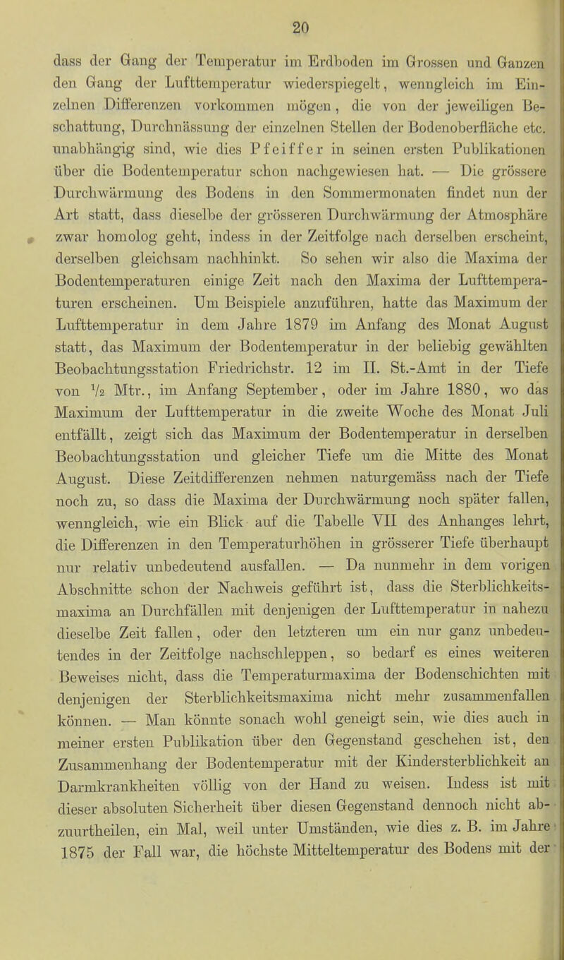 dass der Gang der Temperatur im Erdboden im Grossen und Ganzen den Gang der Lufttemperatur wiederspiegelt, wenngleich im Ein- zelnen Differenzen vorkommen mögen, die von der jeweiligen Be- schattung, Durcbnässung der einzelnen Stellen der Bodenoberfläche etc. unabhängig sind, wie dies Pfeiffer in seinen ersten Publikationen über die Bodentemperatur schon nachgewiesen hat. — Die grössere Durchwärmung des Bodens in den Sommermonaten findet nun der Art statt, dass dieselbe der grösseren Durchwärmung der Atmosphäre zwar homolog geht, indess in der Zeitfolge nach derselben erscheint, derselben gleichsam nachhinkt. So sehen wir also die Maxim a der Bodentemperaturen einige Zeit nach den Maxima der Lufttempera- turen erscheinen. Um Beispiele anzuführen, hatte das Maximum der Lufttemperatur in dem Jahre 1879 im Anfang des Monat August statt, das Maximum der Bodentemperatur in der beliebig gewählten Beobachtungsstation Friedrichstr. 12 im IL St.-Amt in der Tiefe von V2 Mtr., im Anfang September, oder im Jahre 1880, wo das Maximum der Lufttemperatur in die zweite Woche des Monat Juli entfällt, zeigt sich das Maximum der Bodentemperatur in derselben Beobachtungsstation und gleicher Tiefe um die Mitte des Monat August. Diese Zeitdifferenzen nehmen naturgemäss nach der Tiefe noch zu, so dass die Maxima der Durchwärmung noch später fallen, wenngleich, wie ein Blick auf die Tabelle VII des Anhanges lehrt, die Differenzen in den Temperaturhöhen in grösserer Tiefe überhaupt nur relativ unbedeutend ausfallen. — Da nunmehr in dem vorigen Abschnitte schon der Nachweis geführt ist, dass die Sterblichkeits- maxima an Durchfällen mit denjenigen der Lufttemperatur in nahezu dieselbe Zeit fallen, oder den letzteren um ein nur ganz unbedeu- tendes in der Zeitfolge nachschleppen, so bedarf es eines weiteren Beweises nicht, dass die Temperaturmaxima der Bodenschichten mit denjenigen der Sterblichkeitsmaxima nicht mehr zusammenfallen können. — Man könnte sonach wohl geneigt sein, wie dies auch in meiner ersten Publikation über den Gegenstand geschehen ist, den Zusammenhang der Bodentemperatur mit der Kindersterblichkeit an Darmkrankheiten völlig von der Hand zu weisen. Indess ist mit dieser absoluten Sicherheit über diesen Gegenstand dennoch nicht ab- zuurtheilen, ein Mal, weil unter Umständen, wie dies z. B. im Jahre 1875 der Fall war, die höchste Mitteltemperatur des Bodens mit der