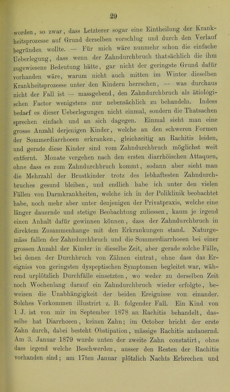 worden, so zwar, dass Letzterer sogar eine Eintheilimg der Krank- heitsprozesse auf Grund derselben vorschlug und durch den Verlauf begründen wollte. — Für mich wäre nunmehr schon die einfache Ueberlegung, dass wenn der Zahndurchbruch thatsächlich die ihm zugewiesene Bedeutung hätte, gar nicht der geringste Grund dafür vorhanden wäre, warum nicht auch mitten im Winter dieselben Krankheitsprozesse unter den Kindern herrschen, — was durchaus nicht der Fall ist — massgebend, den Zahndurchbruch als ätiologi- schen Factor wenigstens nur nebensächlich zu behandeln. Indess bedarf es dieser Ueberlegungen nicht einmal, sondern die Thatsachen sprechen einfach und an sich dagegen. Einmal sieht man eine grosse Anzahl derjenigen Kinder, w^elche an den schweren Formen der Sommerdiarrhoeen erkranken, gleichzeitig an Rachitis leiden, und gerade diese Kinder sind vom Zahndurchbruch möglichst weit entfernt. Monate vergehen nach den ersten diarrhöischen Attaquen, ohne dass es zum Zahndurchbruch kommt, sodann aber sieht man die Mehrzahl der Brustkinder trotz des lebhaftesten Zahndurch- bruches gesund bleiben, und endlich habe ich unter den vielen Fällen von Darmkrankheiten, welche ich in der Poliklinik beobachtet habe, noch mehr aber unter denjenigen der Privatpraxis, welche eine länger dauernde und stetige Beobachtung zuliessen, kaum je irgend einen Anhalt dafür gewinnen können, dass der Zahndurchbruch in direktem Zusammenhange mit den Erkrankungen stand. Naturge- mäss fallen der Zahn durchbrach und die Sommerdiarrhoeen bei einer grossen Anzahl der Kinder in dieselbe Zeit, aber gerade solche Fälle, bei denen der Durchbruch von Zähnen eintrat, ohne dass das Er- eigniss von geringsten dyspeptischen Symptomen begleitet war, wäh- rend urplötzlich Durchfälle einsetzten, wo weder zu derselben Zeit noch Wochenlang darauf ein Zahndurchbruch wieder erfolgte, be- weisen die Unabhängigkeit der beiden Ereignisse von einander. Solches Vorkommen illustrirt z. B. folgender Fall. Ein Kind von 1 J. ist von mir im September 1878 an Rachitis behandelt, das- selbe hat Diarrhoeen, keinen Zahn; im October bricht der erste Zahn durch, dabei besteht Obstipation, mässige Rachitis andauernd. Am 3. Januar 1879 wurde unten der zweite Zahn constatirt, ohne dass irgend welche Beschwerden, ausser den Resten der Rachitis vorhanden sind; am 17ten Januar plötzlich Nachts Erbrechen und