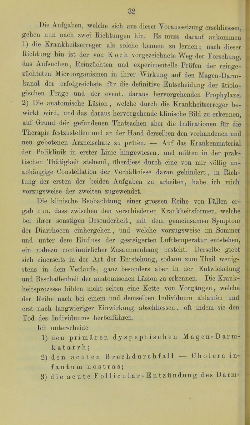 Die Aufgaben, welche sich aus dieser Voraussetzung erschliessen, gehen nun nach zwei Richtungen hin. Es muss darauf ankommen 1) die Krankheitserreger als solche kennen zu lernen; nach dieser Richtung hin ist der von Koch vorgezeichnete Weg der Forschung, das Aufsuchen, Reinzüchten und experimentelle Prüfen der reinge- züchteten Microorganismen in ihrer Wirkung auf den Magen-Darm- kanal der erfolgreichste für die definitive Entscheidung der ätiolo- gischen Frage und der event. daraus hervorgehenden Prophylaxe. 2) Die anatomische Läsion, welche durch die Krankheitserreger be- wirkt wird, und das daraus hervorgehende klinische Bild zu erkennen, auf Grund der gefundenen Thatsachen aber die Indicationen für die Therapie festzustellen und an der Hand derselben den vorhandenen und neu gebotenen Arzneischatz zu prüfen. — Auf das Krankenmaterial , der Poliklinik in erster Linie hingewiesen, und mitten in der prak- tischen Thätigkeit stehend, überdiess durch eine von mir völlig un- abhängige Constellation der Verhältnisse daran gehindert, in Rich- tung der ersten der beiden Aufgaben zu arbeiten, habe ich mich vorzugsweise der zweiten zugewendet. — Die klinische Beobachtung einer grossen Reihe von Fällen er- - gab nun, dass zwischen den verschiedenen Krankheitsformen, welche t bei ihrer sonstigen Besonderheit, mit dem gemeinsamen Symptom. der Diarrhoeen einhergehen, und welche vorzugsweise im Sommer i und unter dem Einfluss der gesteigerten Lufttemperatur entstehen, ein nahezu continuirlicher Zusammenhang besteht. Derselbe giebt ' sich einerseits in der Art der Entstehung, sodann zum Theil wenig- stens in dem Verlaufe, ganz besonders aber in der Entwickelung und Beschaffenheit der anatomischen Läsion zu erkennen. Die Krank- heitsprozesse bilden nicht selten eine Kette von Vorgängen, welche : der Reihe nach bei einem und demselben Individuum ablaufen und erst nach langwieriger Einwirkung abschliessen , oft indem sie den Tod des Individuums herbeiführen. Ich unterscheide 1) den primären d y s p e p t i s c h e n Magen-Darm- katarrh; 2) den acuten Brechdurchfall — Cholera in- fantum nostras; 3) die acute F o 11 i c u 1 a r - E n t z ündun g des Darm- I