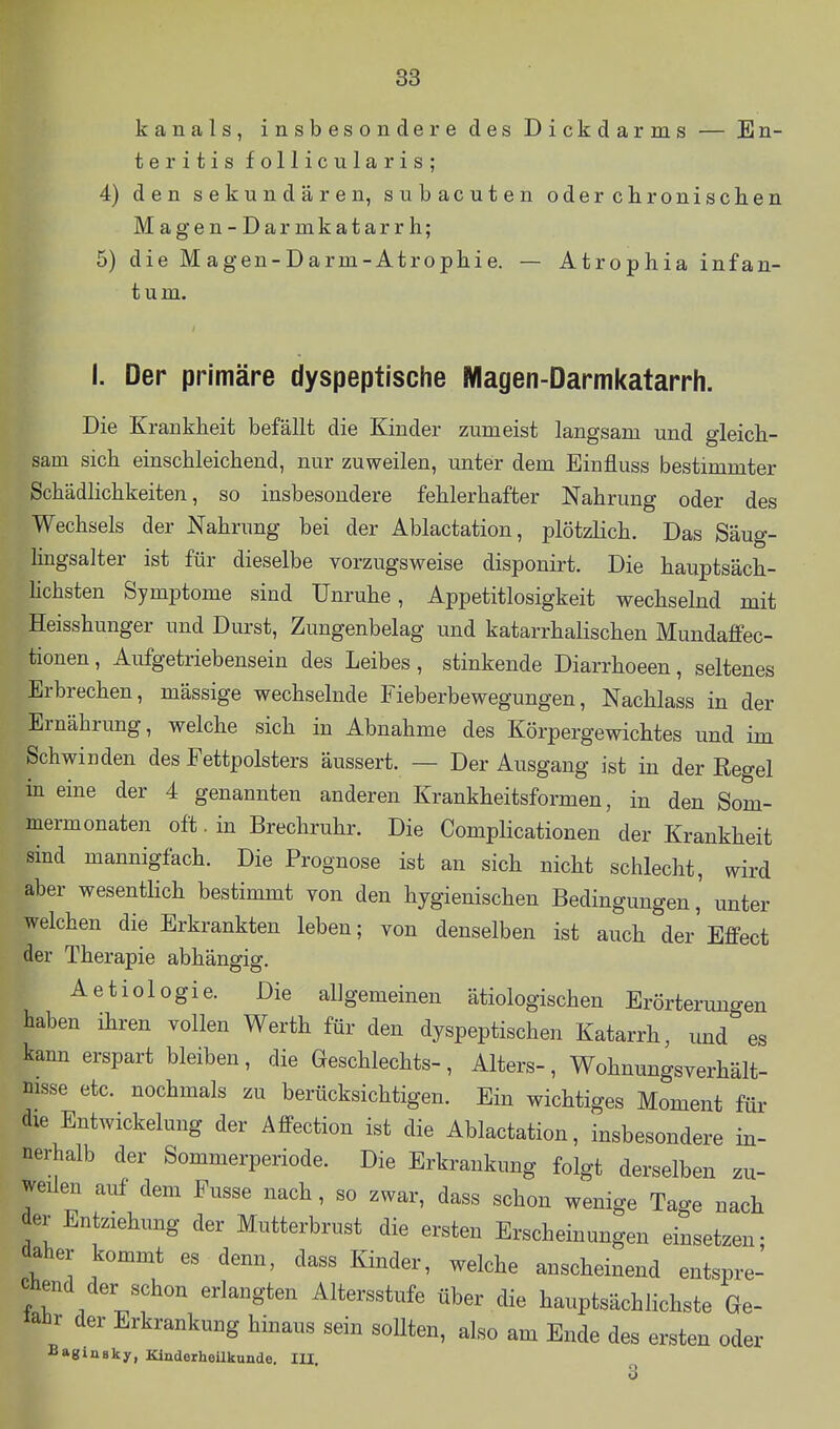 kanals, insbesondere des Dickdarms — En- teritis follicularis; 4) den sekundären, subacuten oderchronischen Magen-Darmkatarrh; 5) die Magen-Darm-Atrophie. — Atrophia infan- tum. I. Der primäre dyspeptische Magen-Darmkatarrh. Die Krankheit befällt die Kinder zumeist langsam und gleich- sam sich einschleichend, nur zuweilen, unter dem Einfluss bestimmter Schädhchkeiten, so insbesondere fehlerhafter Nahrung oder des Wechsels der Nahrung bei der Ablactation, plötzlich. Das Säug- Imgsalter ist für dieselbe vorzugsweise disponirt. Die hauptsäch- hchsten Symptome sind Unruhe, Appetitlosigkeit wechselnd mit Heisshunger und Durst, Zungenbelag und katarrhalischen Mundaffec- tionen, Aufgetriebensein des Leibes, stinkende Diarrhoeen, seltenes Erbrechen, mässige wechselnde Fieberbewegungen, Nachlass in der Ernährung, welche sich in Abnahme des Körpergewichtes und im Schwinden des Fettpolsters äussert. — Der Ausgang ist in der Regel m eine der 4 genannten anderen Krankheitsformen, in den Som- mermonaten oft. in Brechruhr. Die Complicationen der Krankheit sind mannigfach. Die Prognose ist an sich nicht schlecht, wird aber wesentlich bestimmt von den hygienischen Bedingungen, unter welchen die Erkrankten leben; von denselben ist auch der'Effect der Therapie abhängig. Aetiologie. Die allgemeinen ätiologischen Erörterungen haben ihren vollen Werth für den dyspeptischen Katarrh, und es kann erspart bleiben, die Geschlechts-, Alters-, Wohnungsverhält- msse etc. nochmals zu berücksichtigen. Ein wichtiges Moment für die EntWickelung der Affection ist die Ablactation, insbesondere in- nerhalb der Sommerperiode. Die Erkrankung folgt derselben zu- weilen auf dem Fusse nach, so zwar, dass schon wenige Tage nach der Entziehung der Mutterbrust die ersten Erscheinungen einsetzen; daher kommt es denn, dass Kinder, welche anscheinend entspre- chend der schon erlangten Altersstufe über die hauptsächlichste Ge- fahr der Erkrankung hinaus sein sollten, also am Ende des ersten oder Bagiaaky, KinderheUkunde, lU 3