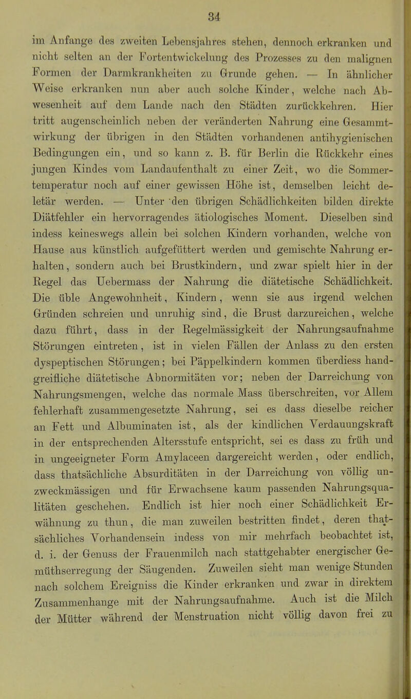 im Anfange des zweiten Lebensjahres stehen, dennoch erkranken und nicht selten an der Fortentwickelung des Prozesses zu den malignen Formen der Darmkrankheiten zu Grunde gehen. — In ähnlicher Weise erkranken nun aber auch solche Kinder, welche nach Ab- wesenheit auf dem Lande nach den Städten zurückkehren. Hier tritt augenscheinlich neben der veränderten Nahrung eine Gesammt- wirkung der übrigen in den Städten vorhandenen antihygienischen Bedingungen ein, und so kann z. B. für Berlin die Rückkehr eines jungen Kindes vom Landaufenthalt zu einer Zeit, wo die Sommer- temperatur noch auf einer gewissen Höhe ist, demselben leicht de- letär werden. — Unter den übrigen Schädlichkeiten bilden direkte Diätfehler ein hervorragendes ätiologisches Moment. Dieselben sind indess keineswegs allein bei solchen Kindern vorhanden, welche von Hause aus künstlich aufgefüttert werden und gemischte Nahrung er- halten , sondern auch bei Brustkindern, und zwar spielt hier in der Regel das TTebermass der Nahrung die diätetische Schädlichkeit. Die üble Angewohnheit, Kindern, wenn sie aus irgend welchen Gründen schreien und unruhig sind, die Brust darzureichen, welche dazu führt, dass in der Regelmässigkeit der Nahrungsaufnahme Störungen eintreten, ist in vielen Fällen der Anlass zu den ersten dyspeptischen Störungen; bei Päppelkindern kommen überdiess hand- greifliche diätetische Abnormitäten vor; neben der Darreichung von Nahrungsmengen, welche das normale Mass überschreiten, vor Allem fehlerhaft zusammengesetzte Nahrung, sei es dass dieselbe reicher an Fett und Albuminaten ist, als der kindlichen Verdauungskraft in der entsprechenden Altersstufe entspricht, sei es dass zu früh und in ungeeigneter Form Amylaceen dargereicht werden, oder endlich, dass thatsächliche Absurditäten in der Darreichung von völlig un- zweckmässigen und für Erwachsene kaum passenden Nahrungsqua- litäten geschehen. Endlich ist hier noch einer Schädlichkeit Er- wähnung zu thun, die man zuweilen bestritten findet, deren that- sächliches Vorhandensein indess von mir mehrfach beobachtet ist, d. i. der Genuss der Frauenmilch nach stattgehabter energischer Ge- müthserregung der Säugenden. Zuweilen sieht man wenige Stunden nach solchem Ereigniss die Kinder erkranken und zwar in direktem Zusammenhange mit der Nahrungsaufnahme. Auch ist die Milch der Mütter während der Menstruation nicht völlig davon frei zu