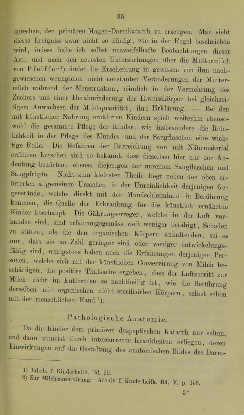 sprechen, den primären Magen-Darmkatarrh zu erzeugen. Man sieht dieses Ereigniss zwar nicht so häufig, wie in der Regel beschrieben wird, indess habe ich selbst unzweifelhafte Beobachtungen dieser Art, imd nach den neuesten Untersuchungen über die Muttermilch von Pfeiffer^) findet die Erscheinung in gewissen von ihm nach- gewiesenen wenngleich nicht constanten Veränderungen der Mutter- milch während der Menstruation, nämlich in der Vermehrung des Zuckers und einer Herabminderung der Eiweisskörper bei gleichzei- tigem Anwachsen der Milchquantität, ihre Erklärung. — Bei den mit künstlicher Nahrung ernährten Kindern spielt weiterhin ebenso- wohl die gesammte Pflege der Kinder, wie insbesondere die Rein- lichkeit in der Pflege des Mundes und der Saugflaschen eine wich- tige Rolle. Die Gefahren der Darreichung von mit Nährniaterial erfüllten Lutschen sind so bekannt, dass dieselben hier nur der An- deutung bedürfen, ebenso diejenigen der unreinen Saugflaschen und Saugpfröpfe. Nicht zum kleinsten Theüe liegt neben den oben er- örterten allgemeinen Ursachen in der Unreinlichkeit derjenigen Ge- genstände, welche direkt mit der Mundschleimhaut in Berührung kommen, die QueUe der Erkrankung für die künstlich ernährten Kinder überhaupt. Die Gährungserreger, welche in der Luft vor- handen sind, sind erfahrungsgemäss weit weniger befähigt, Schaden zu stiften, als die den organischen Körpern anhaftenden, sei es mm , dass sie an Zahl geringer sind oder weniger entwickelungs- fähig sind, wenigstens haben auch die Erfahrungen derjenigen Per- sonen, welche sich mit der künstlichen Conservirung von Milch be- schäftigen , die positive Thatsache ergeben, dass der Luftzutritt zur Milch nicht im Entfernten so nachtheilig ist, wie die Berührung derselben mit organischen nicht sterilisirten Körperu, selbst schon mit der menschlichen Hand Pathologische Anatomie. Da die Kinder dem primären dyspeptischen Katarrh nur selten und dann zumeist durch intercurrente Krankheiten erliegen, deren Einwirkungen auf die Gestaltung des anatomischen Bildes des Darm- 1) Jahrb. f. Kinderheilk. Bd. 20. 2) Zur Müchconservirung. Archiv f. Kinderheilk. Bd. V. p. 155. 3*