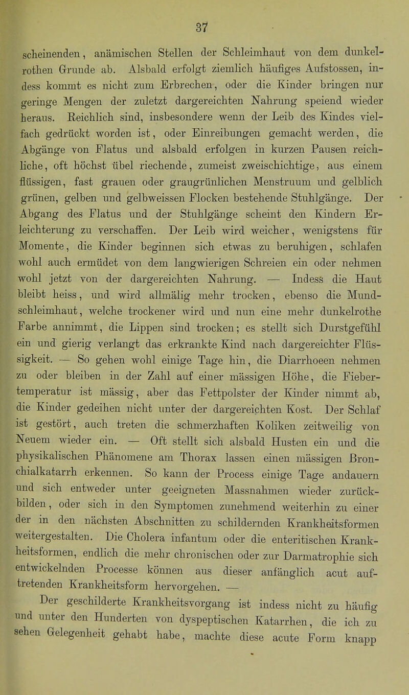 scheinenden, anämischen Stellen der Schleimhaut von dem dimkel- rothen Grunde ab. Alsbald erfolgt ziemlich häufiges Aufstossen, in- dess kommt es nicht zum Erbrechen, oder die Kinder bringen nur geringe Mengen der zuletzt dargereichten Nahrung speiend wieder heraus. Reichlich sind, insbesondere wenn der Leib des Kindes viel- fach gedrückt worden ist, oder Einreibungen gemacht werden, die Abgänge von Flatus und alsbald erfolgen in kurzen Pausen reich- liche , oft höchst übel riechende, zumeist zweischichtige, aus einem flüssigen, fast grauen oder graugrünlichen Menstruum und gelblich grünen, gelben und gelbweissen Flocken bestehende Stuhlgänge. Der Abgang des Flatus und der Stuhlgänge scheint den Kindern Er- leichterung zu verschafien. Der Leib wird weicher, wenigstens für Momente, die Kinder beginnen sich etwas zu beruhigen, schlafen wohl auch ermüdet von dem langwierigen Schreien ein oder nehmen wohl jetzt von der dargereichten Nahrung. — Indess die Haut bleibt heiss, und wird allmälig mehr trocken, ebenso die Mund- schleimhaut, welche trockener wird und nun eine mehr dunkelrothe Farbe annimmt, die Lippen sind trocken; es stellt sich Durstgefühl ein und gierig verlangt das erkrankte Kind nach dargereichter Flüs- sigkeit. — So gehen wohl einige Tage hin, die Diarrhoeen nehmen zu oder bleiben in der Zahl auf einer massigen Höhe, die Fieber- temperatur ist mässig, aber das Fettpolster der Kinder nimmt ab, die Kinder gedeihen nicht unter der dargereichten Kost. Der Schlaf ist gestört, auch treten die schmerzhaften Koliken zeitweilig von Neuem wieder ein. — Oft stellt sich alsbald Husten ein und die physikalischen Phänomene am Thorax lassen einen mässigen ßron- chialkatarrh erkennen. So kann der Process einige Tage andauern und sich entweder unter geeigneten Massnahmen wieder zurück- bilden, oder sich in den Symptomen zunehmend weiterhin zu einer der in den nächsten Abschnitten zu schildernden Krankheitsformen weitergestalten. Die Cholera infantum oder die enteritischen Krank- heitsformen, endlich die mehr chronischen oder zur Darmatrophie sich entwickelnden Processe können aus dieser anfänglich acut auf- tretenden Krankheitsform hervorgehen. Der geschilderte Krankheitsvorgang ist indess nicht zu häufig und unter den Hunderten von dyspeptischen Katarrhen, die ich zu sehen Gelegenheit gehabt habe, machte diese acute Form knapp