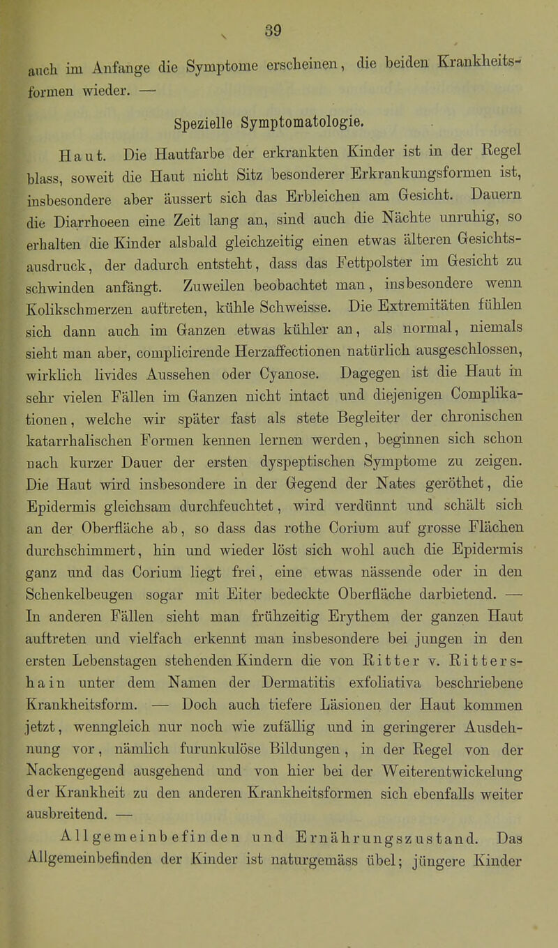 auch im Anfange die Symptome erscheinen, die beiden Krankheits- formen wieder. — Spezielle Symptomatologie. Haut. Die Hautfarbe der erkrankten Kinder ist in der Regel blass, soweit die Haut nicht Sitz besonderer Erkrankungsformen ist, insbesondere aber äussert sich das Erbleichen am Gesicht. Dauern die Diarrhoeen eine Zeit lang an, sind auch die Nächte unruhig, so erhalten die Kinder alsbald gleichzeitig einen etwas älteren Gresichts- ausdruck, der dadurch entsteht, dass das Fettpolster im Gesicht zu schwinden anfängt. Zuweilen beobachtet man, insbesondere wenn Kolikschmerzen auftreten, kühle Schweisse. Die Extremitäten fühlen sich dann auch im Ganzen etwas kühler an, als normal, niemals sieht man aber, complicirende Herzaifectionen natürlich ausgeschlossen, wirklich livides Aussehen oder Cyanose. Dagegen ist die Haut in sehr vielen Fällen im Ganzen nicht intact und diejenigen Complika- tionen, welche wir später fast als stete Begleiter der chronischen katarrhalischen Formen kennen lernen werden, beginnen sich schon nach kurzer Dauer der ersten dyspeptischen Symptome zu zeigen. Die Haut wird insbesondere in der Gegend der Nates geröthet, die Epidermis gleichsam durchfeuchtet, wird verdünnt und schält sich an der Oberfläche ab, so dass das rothe Corium auf grosse Flächen durchschimmert, hin und wieder löst sich wohl auch die Epidermis ganz und das Corium liegt frei, eine etwas nässende oder in den Schenkelbeugen sogar mit Eiter bedeckte Oberfläche darbietend. — In anderen Fällen sieht man frühzeitig Erythem der ganzen Haut auftreten und vielfach erkennt man insbesondere bei jungen in den ersten Lebenstagen stehenden Kindern die von Ritter v. Ritters- hain unter dem Namen der Dermatitis exfoliativa beschriebene Krankheitsform. — Doch auch tiefere Läsionen der Haut kommen jetzt, wenngleich nur noch wie zufällig und in geringerer Ausdeh- nung vor, nämlich furunkulöse Bildungen, in der Regel von der Nackengegend ausgehend und von hier bei der Weiterentwickelung der Krankheit zu den anderen Krankheitsformen sich ebenfalls weiter ausbreitend. — Allgemeinbefinden und Ernährungszustand. Das Allgemeinbefinden der Kinder ist naturgemäss übel; jüngere Kinder