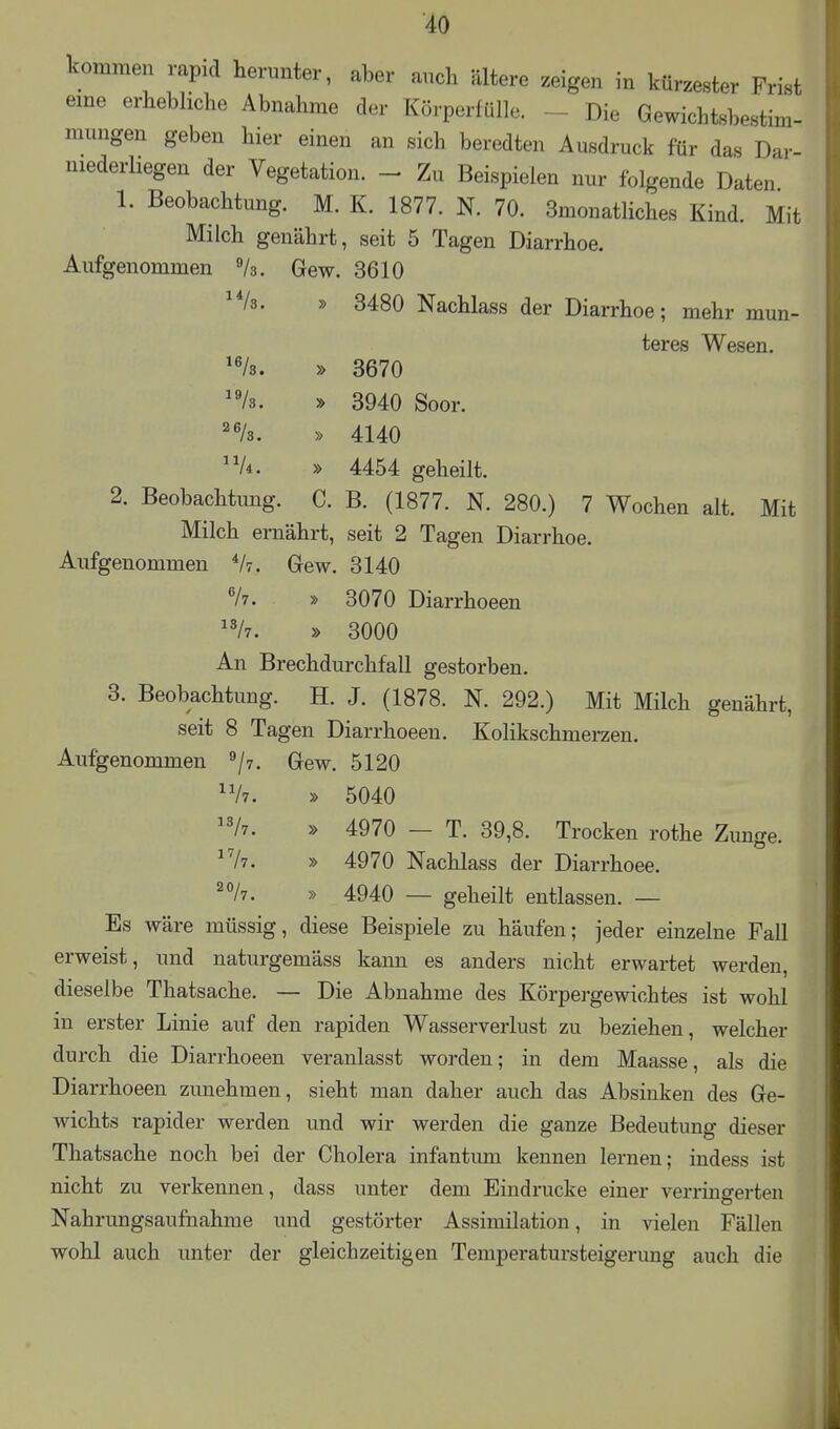 kommen rapid herunter, aber anch ältere zeigen in kürzester Frist eme erhebliche Abnahme der Körperfülle. - Die Gewichtsbestim- mungen geben hier einen an sich beredten Ausdruck für das Dar- niederbegen der Vegetation. - Zu Beispielen nur folgende Daten 1. Beobachtung. M. K. 1877. N. 70. 3monatliches Kind. Mit Milch genährt, seit 5 Tagen Diarrhoe. Aufgenommen Vs. Gew. 3610 ^*/8. » 3480 Nachlass der Diarrhoe; mehr mun- teres Wesen. ^Vs. » 3670 /a. y> 3940 Soor. ^'/s. » 4140 A. » 4454 geheilt. 2. Beobachtung. C. B. (1877. N. 280.) 7 Wochen alt. Mit Milch ernährt, seit 2 Tagen Diarrhoe. Aufgenommen Vt. Gew. 3140 V7. » 3070 Diarrhoeen ^V7. » 3000 An Brechdurchfall gestorben. 3. Beobachtung. H. J. (1878. N. 292.) Mit Milch genährt, seit 8 Tagen Diarrhoeen. Kolikschmerzen. Aufgenommen ^/y. Gew. 5120 ^Vt. » 5040 /7. » 4970 — T. 39,8. Trocken rothe Zunge. ^Vi. » 4970 Nachlass der Diarrhoee. ^°/7. » 4940 — geheilt entlassen. — Es wäre müssig, diese Beispiele zu häufen; jeder einzelne Fall erweist, und naturgemäss kann es anders nicht erwartet werden, dieselbe Thatsache. — Die Abnahme des Körpergewichtes ist wohl in erster Linie auf den rapiden Wasserverlust zu beziehen, welcher durch die Diarrhoeen veranlasst worden; in dem Maasse, als die Diarrhoeen zunehmen, sieht man daher auch das Absinken des Ge- wichts rapider werden und wir werden die ganze Bedeutung dieser Thatsache noch bei der Cholera infantum kennen lernen; indess ist nicht zu verkennen, dass unter dem Eindrucke einer verringerten Nahrungsaufnahme und gestörter Assimilation, in vielen Fällen wohl auch imter der gleichzeitigen Temperatursteigerung auch die