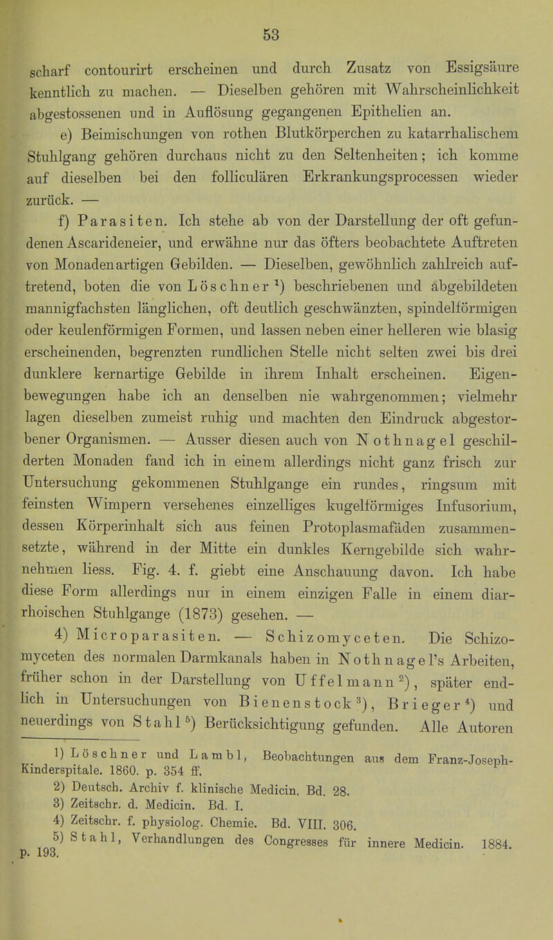 scharf contourirt erscheinen und durch Zusatz von Essigsäure kenntlich zu machen. — Dieselben gehören mit Wahrscheinlichkeit abgestossenen und in Auflösung gegangenen Epithelien an. e) Beimischungen von rothen Blutkörperchen zu katarrhalischem Stuhlgang gehören durchaus nicht zu den Seltenheiten; ich komme auf dieselben bei den folliculären Erkrankungsprocessen wieder zurück. — f) Parasiten. Ich stehe ab von der Darstellung der oft gefun- denen Ascarideneier, und erwähne nur das öfters beobachtete Auftreten von Monaden artigen Gebilden. — Dieselben, gewöhnlich zahlreich auf- tretend, boten die von Löschner beschriebenen und abgebildeten mannigfachsten länglichen, oft deutlich geschwänzten, spindelförmigen oder keulenförmigen Formen, und lassen neben einer helleren wie blasig erscheinenden, begrenzten rundlichen Stelle nicht selten zwei bis drei dunklere kernartige Gebilde in ihrem Inhalt erscheinen. Eigen- bewegungen habe ich an denselben nie wahrgenommen; vielmehr lagen dieselben zumeist ruhig und machten den Eindruck abgestor- bener Organismen. — Ausser diesen auch von Nothnagel geschil- derten Monaden fand ich in einem allerdings nicht ganz frisch zur Untersuchung gekommenen Stuhlgange ein rundes, ringsum mit feinsten Wimpern versehenes einzelliges kugelförmiges Infusorium, dessen Körperinhalt sich aus feinen Protoplasmafäden zusammen- setzte, während in der Mitte ein dunkles Kerngebilde sich wahr- nehmen Hess. Fig. 4. f. giebt eine Anschauung davon. Ich habe diese Form allerdings nur in einem einzigen Falle in einem diar- rhoischen Stuhlgange (1873) gesehen. — 4) Microparasiten. — Schizomyceten. Die Schizo- myceten des normalen Darmkanals haben in Nothnagel's Arbeiten, früher schon in der Darstellung von U f fei mannspäter end- lich in Untersuchungen von Bienens tock 3), Brieger*) und neuerdings von Stahl ^) Berücksichtigung gefimden. Alle Autoren 1) Löschner und Lambl, Beobachtungen aus dem Franz-Joseph- Kind erspitale. 1860. p. 354 ff. 2) Deutsch. Archiv f. klinische Medicin. Bd. 28. 3) Zeitschr. d. Medicin. Bd. I. 4) Zeitschr. f. physiolog. Chemie. Bd. VIII, 306. 5) Stahl, Verhandlungen des Congresses für innere Medicin. 1884.