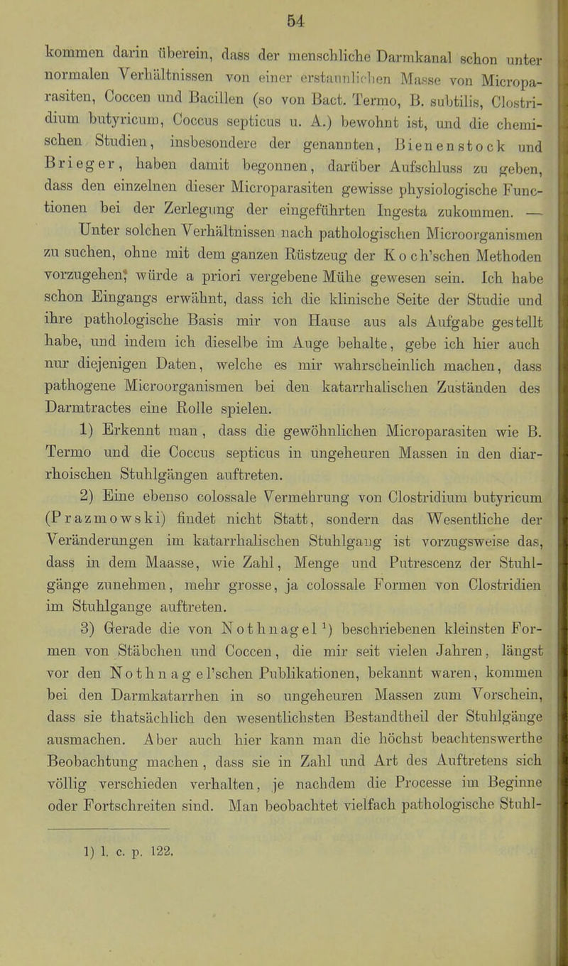 ■kommen darin iiberein, dass der menschliche Darmkanal schon unter normalen Verhältnissen von einer erstannliclien Masse von Micropa- rasiten, Coccen und Bacillen (so von Bact. Termo, B. subtilis, Clostri- dium butyricum, Coccus septicus u. A.) bewohnt ist, und die chemi- schen Studien, insbesondere der genannten, Bienenstock und Brieger, haben damit begonnen, darüber Aufschluss zu geben, dass den einzelnen dieser Microparasiten gewisse physiologische Func- tionen bei der Zerlegung der eingeführten Ingesta zukommen. — Unter solchen Verhältnissen nach pathologischen Microorganismen zu suchen, ohne mit dem ganzen Rüstzeug der Koch'schen Methoden vorzugehen* würde a priori vergebene Mühe gewesen sein. Ich habe schon Eingangs erwähnt, dass ich die klinische Seite der Studie und ihre pathologische Basis mir von Hause aus als Aufgabe gestellt habe, und indem ich dieselbe im Auge behalte, gebe ich hier auch nur diejenigen Daten, welche es mir wahrscheinlich machen, dass pathogene Microorganismen bei den katarrhalischen Zuständen des Darmtractes eine Rolle spielen. 1) Erkennt mau, dass die gewöhnlichen Microparasiten wie B. Termo und die Coccus septicus in ungeheuren Massen in den diar- rhoischen Stuhlgängen auftreten. 2) Eine ebenso colossale Vermehrung von Clostridium butyricum (Prazmowski) findet nicht Statt, sondern das Wesentliche der Veränderungen im katarrhalischen Stuhlgang ist vorzugsweise das, dass in dem Maasse, wie Zahl, Menge und Putrescenz der Stuhl- gänge zunehmen, mehr grosse, ja colossale Formen von Clostridien im Stuhlgange auftreten. 3) Gerade die von Nothnagel^) beschriebenen kleinsten For- men von Stäbchen und Coccen, die mir seit vielen Jahren, längst vor den Nothn ag el'schen Publikationen, bekannt waren, kommen bei den Darmkatarrhen in so ungeheuren Massen zum Vorschein, dass sie thatsächlich den wesentlichsten Bestandtheil der Stuhlgänge ausmachen. Aber auch hier kann man die höchst beachtenswerthe Beobachtung machen , dass sie in Zahl und Art des Auftretens sich völlig verschieden verhalten, je nachdem die Processe im Beginne oder Fortschreiten sind. Man beobachtet vielfach pathologische Stuhl- 1) 1. c. p. 122.