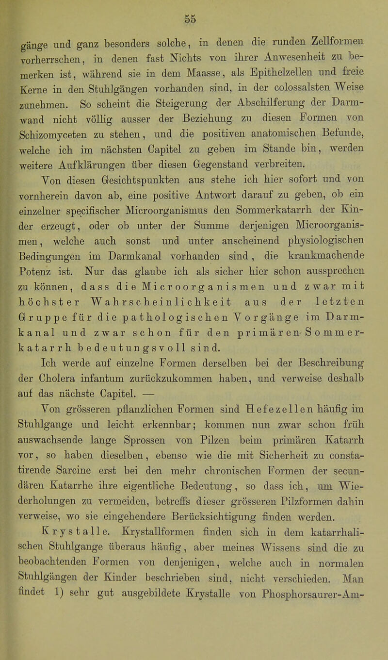 gänge und ganz besonders solche, in denen die runden Zellformen yorherrschen, in denen fast Nichts von ihrer Anwesenheit zu be- merken ist, während sie in dem Maasse, als Epithelzellen und freie Kerne in den Stuhlgängen vorhanden sind, in der colossalsten Weise zunehmen. So scheint die Steigerung der Abschilferung der Darm- wand nicht völlig ausser der Beziehung zu diesen Formen von Schizomyceten zu stehen, und die positiven anatomischen Befunde, welche ich im nächsten Capitel zu geben im Stande bin, werden weitere Aufklärungen über diesen Gegenstand verbreiten. Von diesen Gesichtspunkten aus stehe ich hier sofort und von vornherein davon ab, eine positive Antwort darauf zu geben, ob ein einzelner specifischer Microorganismus den Sommerkatarrh der Kin- der erzeugt, oder ob unter der Summe derjenigen Microorganis- men , welche auch sonst und unter anscheinend physiologischen Bedingungen im Darmkanal vorhanden sind, die krankmachende Potenz ist. Nur das glaube ich als sicher hier schon aussprechen zu können, dass die Microorganismen und zwar mit höchster Wahrscheinlichkeit aus der letzten Gruppe für die pathologischen Vorgänge im Darm- kanal und zwar schon für den primären-Sommer- katarrh bedeutungsvoll sind. Ich werde auf einzelne Formen derselben bei der Beschreibung der Cholera infantum zurückzukommen haben, und verweise deshalb auf das nächste Capitel. — Von grösseren pflanzlichen Formen sind Hefezellen häufig im Stuhlgange und leicht erkennbar; kommen nun zwar schon früh auswachsende lange Sprossen von Pilzen beim primären Katarrh vor, so haben dieselben, ebenso wie die mit Sicherheit zu consta- tirende Sarcine erst bei den mehr chronischen Formen der secun- dären Katarrhe ihre eigentliche Bedeutung, so dass ich, um Wie- derholungen zu vermeiden, betreffs dieser grösseren Pilzformen dahin verweise, wo sie eingehendere Berücksichtigung finden werden. Krystalle. Krystallformen finden sich in dem katarrhali- schen Stuhlgange überaus häufig, aber meines Wissens sind die zu beobachtenden Formen von denjenigen, welche auch in normalen Stuhlgängen der Kinder beschrieben sind, nicht verschieden. Man findet 1) sehr gut ausgebildete KrystaUe von Phosphorsaurer-Am-